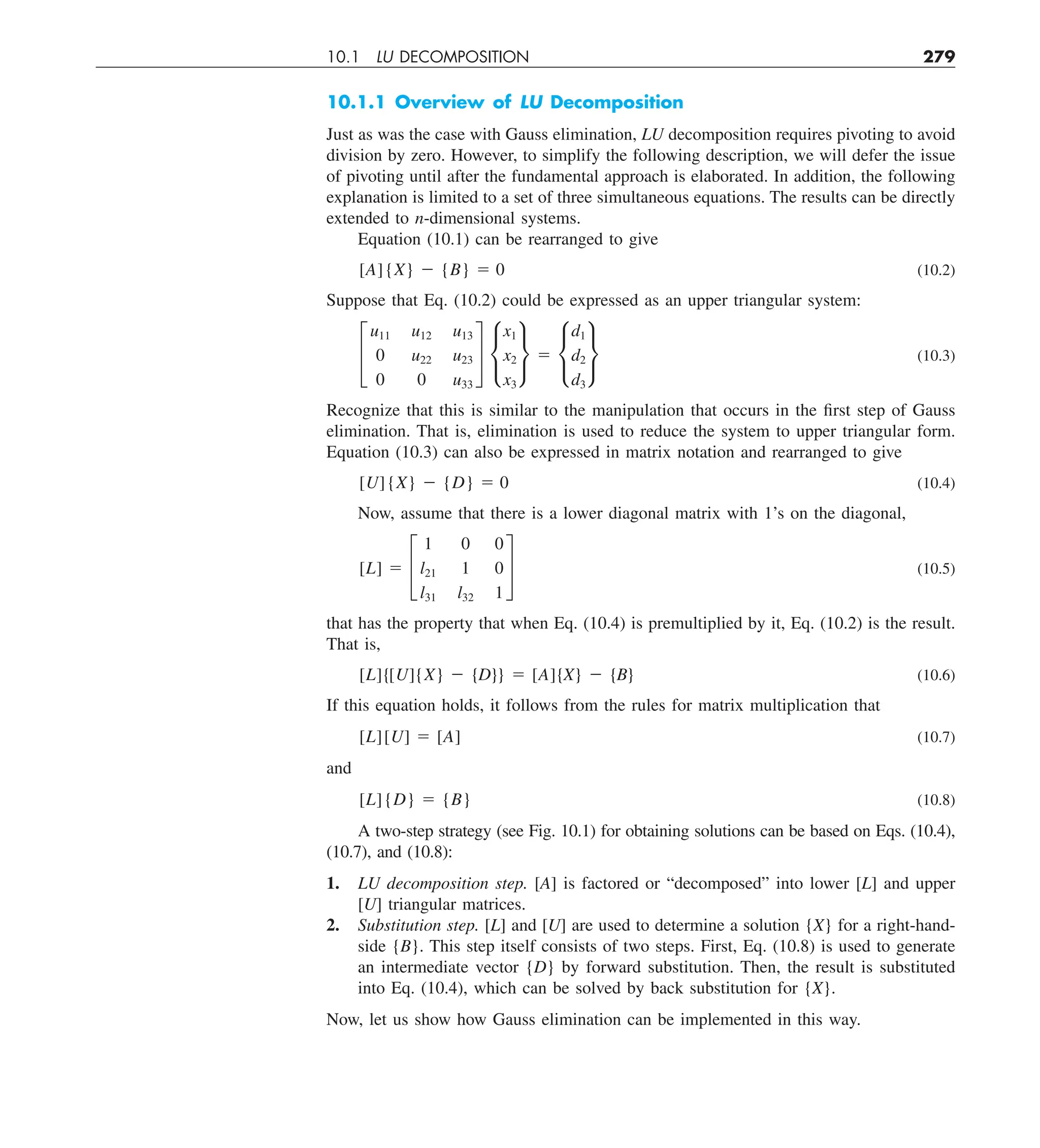 10.1 LU DECOMPOSITION 279
10.1.1 Overview of LU Decomposition
Just as was the case with Gauss elimination, LU decomposition requires pivoting to avoid
division by zero. However, to simplify the following description, we will defer the issue
of pivoting until after the fundamental approach is elaborated. In addition, the following
explanation is limited to a set of three simultaneous equations. The results can be directly
extended to n-dimensional systems.
Equation (10.1) can be rearranged to give
[A]{X} 2 {B} 5 0 (10.2)
Suppose that Eq. (10.2) could be expressed as an upper triangular system:
£
u11 u12 u13
0 u22 u23
0 0 u33
§ •
x1
x2
x3
¶ 5 •
d1
d2
d3
¶ (10.3)
Recognize that this is similar to the manipulation that occurs in the first step of Gauss
elimination. That is, elimination is used to reduce the system to upper triangular form.
Equation (10.3) can also be expressed in matrix notation and rearranged to give
[U]{X} 2 {D} 5 0 (10.4)
Now, assume that there is a lower diagonal matrix with 1’s on the diagonal,
[L] 5 £
1 0 0
l21 1 0
l31 l32 1
§ (10.5)
that has the property that when Eq. (10.4) is premultiplied by it, Eq. (10.2) is the result.
That is,
[L]{[U]{X} 2 {D}} 5 [A]{X} 2 {B} (10.6)
If this equation holds, it follows from the rules for matrix multiplication that
[L][U] 5 [A] (10.7)
and
[L]{D} 5 {B} (10.8)
A two-step strategy (see Fig. 10.1) for obtaining solutions can be based on Eqs. (10.4),
(10.7), and (10.8):
1. LU decomposition step. [A] is factored or “decomposed” into lower [L] and upper
[U] triangular matrices.
2. Substitution step. [L] and [U] are used to determine a solution {X} for a right-hand-
side {B}. This step itself consists of two steps. First, Eq. (10.8) is used to generate
an intermediate vector {D} by forward substitution. Then, the result is substituted
into Eq. (10.4), which can be solved by back substitution for {X}.
Now, let us show how Gauss elimination can be implemented in this way.
 
