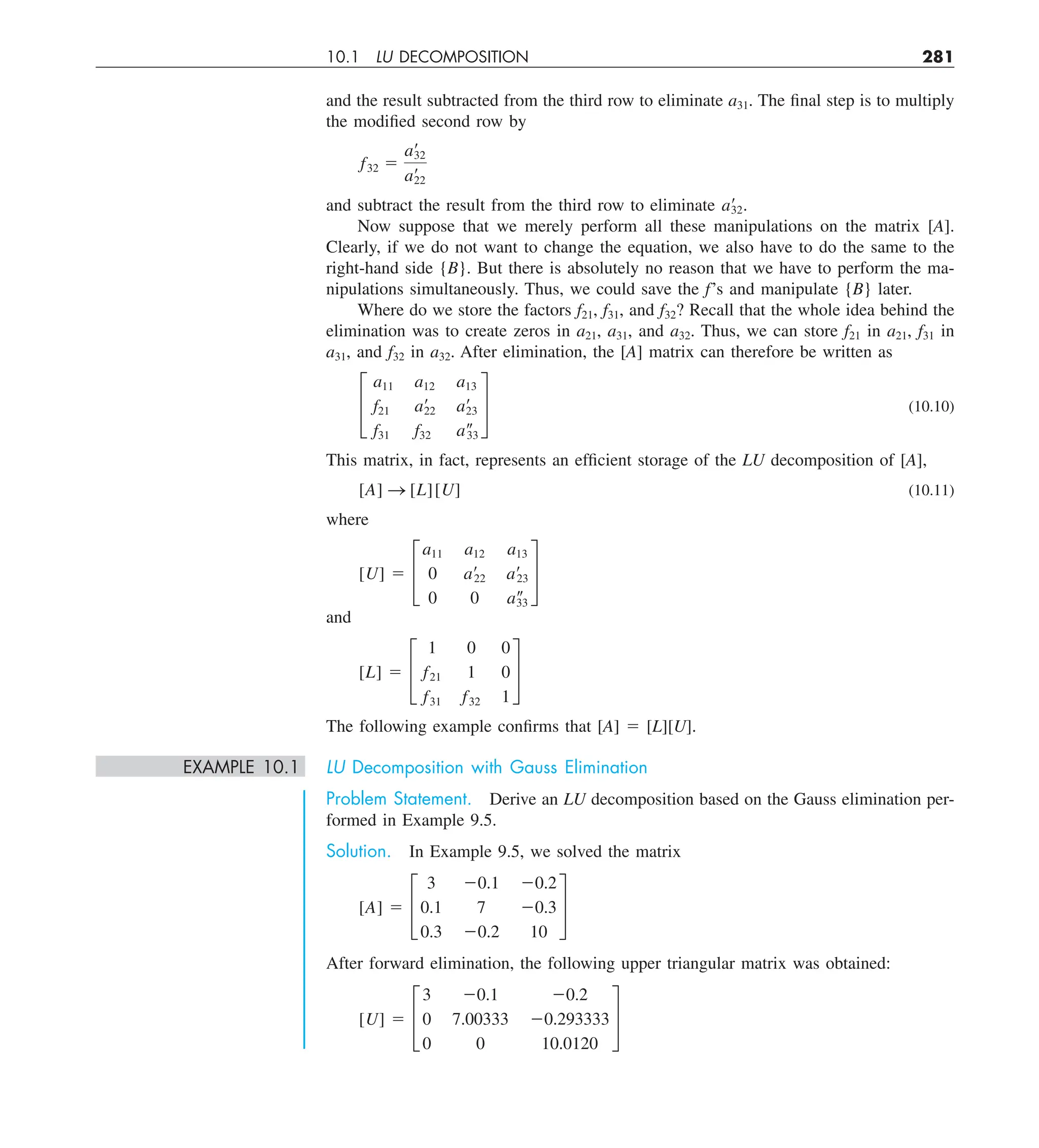 10.1 LU DECOMPOSITION 281
and the result subtracted from the third row to eliminate a31. The final step is to multiply
the modified second row by
f32 5
a¿
32
a¿
22
and subtract the result from the third row to eliminate a¿
32.
Now suppose that we merely perform all these manipulations on the matrix [A].
Clearly, if we do not want to change the equation, we also have to do the same to the
right-hand side {B}. But there is absolutely no reason that we have to perform the ma-
nipulations simultaneously. Thus, we could save the f’s and manipulate {B} later.
Where do we store the factors f21, f31, and f32? Recall that the whole idea behind the
elimination was to create zeros in a21, a31, and a32. Thus, we can store f21 in a21, f31 in
a31, and f32 in a32. After elimination, the [A] matrix can therefore be written as
£
a11 a12 a13
f21 a¿
22 a¿
23
f31 f32 a–
33
§ (10.10)
This matrix, in fact, represents an efficient storage of the LU decomposition of [A],
[A] S [L][U] (10.11)
where
[U] 5 £
a11 a12 a13
0 a¿22 a¿23
0 0 a–
33
§
and
[L] 5 £
1 0 0
f21 1 0
f31 f32 1
§
The following example confirms that [A] 5 [L][U].
EXAMPLE 10.1 LU Decomposition with Gauss Elimination
Problem Statement. Derive an LU decomposition based on the Gauss elimination per-
formed in Example 9.5.
Solution. In Example 9.5, we solved the matrix
[A] 5 £
3 20.1 20.2
0.1 7 20.3
0.3 20.2 10
§
After forward elimination, the following upper triangular matrix was obtained:
[U] 5 £
3 20.1 20.2
0 7.00333 20.293333
0 0 10.0120
§
 