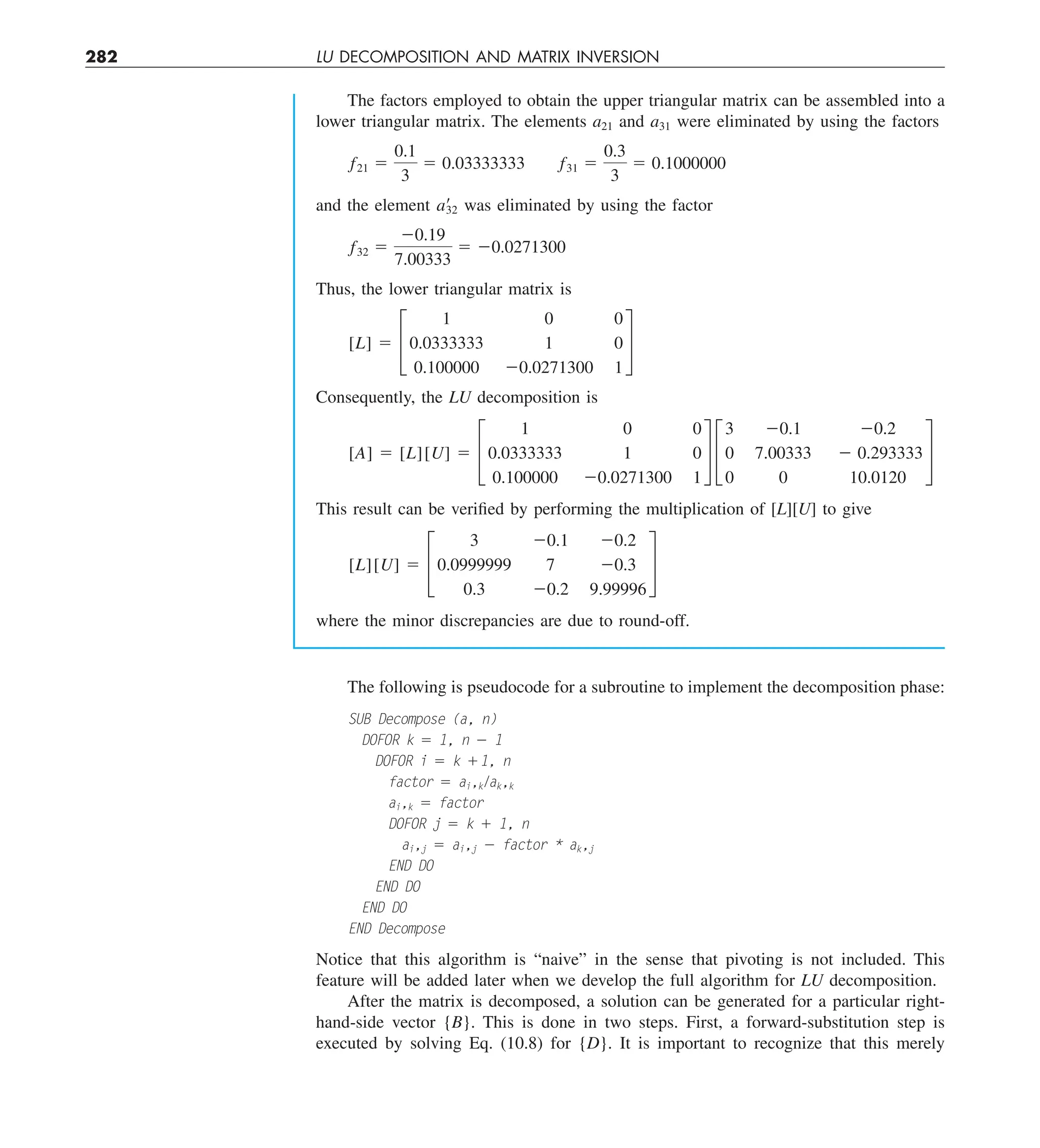 282 LU DECOMPOSITION AND MATRIX INVERSION
The factors employed to obtain the upper triangular matrix can be assembled into a
lower triangular matrix. The elements a21 and a31 were eliminated by using the factors
f21 5
0.1
3
5 0.03333333 f31 5
0.3
3
5 0.1000000
and the element a¿
32 was eliminated by using the factor
f32 5
20.19
7.00333
5 20.0271300
Thus, the lower triangular matrix is
[L] 5 £
1 0 0
0.0333333 1 0
0.100000 20.0271300 1
§
Consequently, the LU decomposition is
[A] 5 [L][U] 5 £
1 0 0
0.0333333 1 0
0.100000 20.0271300 1
§ £
3 20.1 20.2
0 7.00333 2 0.293333
0 0 10.0120
§
This result can be verified by performing the multiplication of [L][U] to give
[L][U] 5 £
3 20.1 20.2
0.0999999 7 20.3
0.3 20.2 9.99996
§
where the minor discrepancies are due to round-off.
The following is pseudocode for a subroutine to implement the decomposition phase:
SUB Decompose (a, n)
DOFOR k 5 1, n 2 1
DOFOR i 5 k 11, n
factor 5 ai,k/
ak,k
ai,k 5 factor
DOFOR j 5 k 1 1, n
ai,j 5 ai,j 2 factor * ak,j
END DO
END DO
END DO
END Decompose
Notice that this algorithm is “naive” in the sense that pivoting is not included. This
feature will be added later when we develop the full algorithm for LU decomposition.
After the matrix is decomposed, a solution can be generated for a particular right-
hand-side vector {B}. This is done in two steps. First, a forward-substitution step is
executed by solving Eq. (10.8) for {D}. It is important to recognize that this merely
 