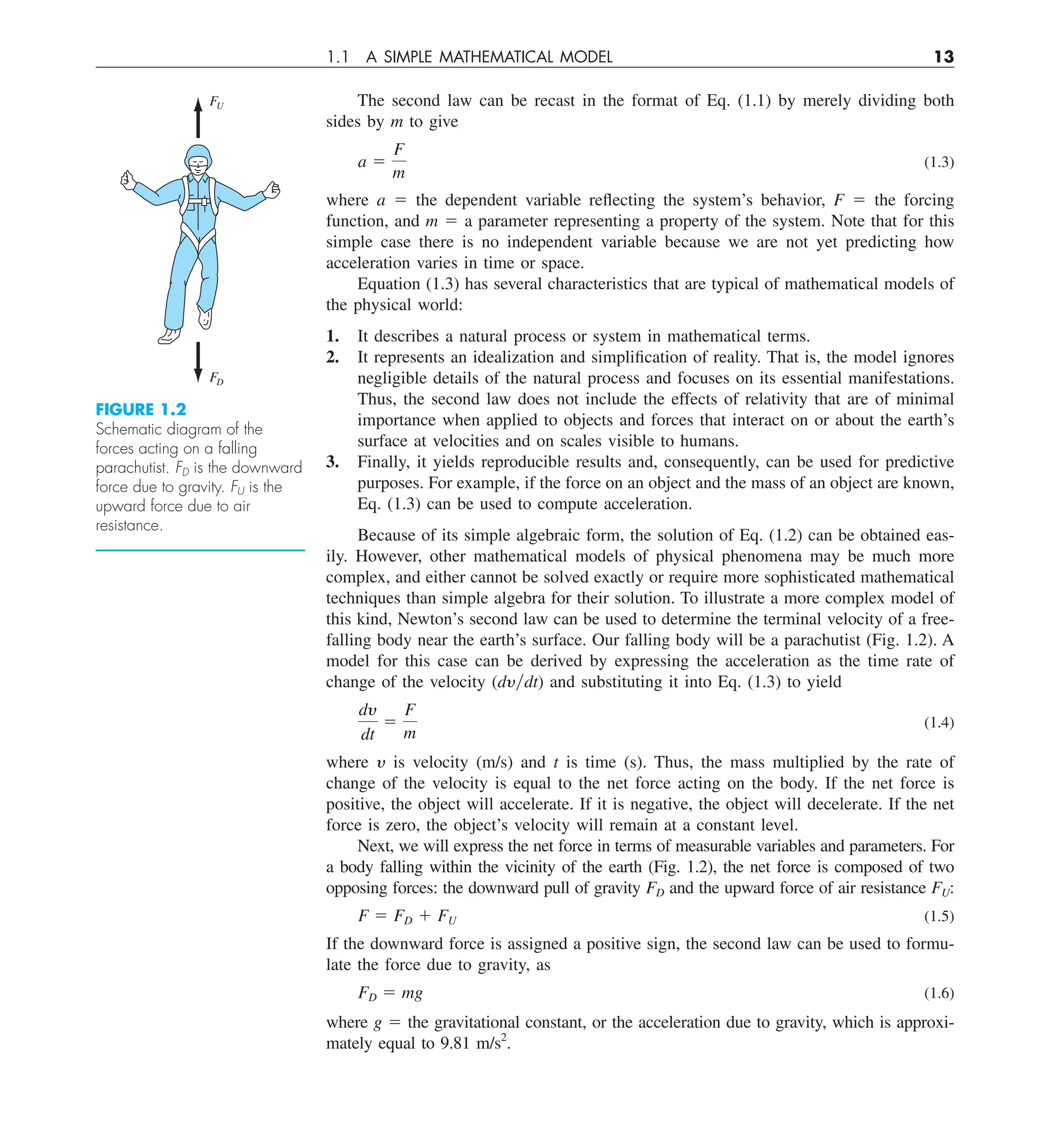 1.1 A SIMPLE MATHEMATICAL MODEL 13
The second law can be recast in the format of Eq. (1.1) by merely dividing both
sides by m to give
a 5
F
m
(1.3)
where a 5 the dependent variable reflecting the system’s behavior, F 5 the forcing
function, and m 5 a parameter representing a property of the system. Note that for this
simple case there is no independent variable because we are not yet predicting how
acceleration varies in time or space.
Equation (1.3) has several characteristics that are typical of mathematical models of
the physical world:
1. It describes a natural process or system in mathematical terms.
2. It represents an idealization and simplification of reality. That is, the model ignores
negligible details of the natural process and focuses on its essential manifestations.
Thus, the second law does not include the effects of relativity that are of minimal
importance when applied to objects and forces that interact on or about the earth’s
surface at velocities and on scales visible to humans.
3. Finally, it yields reproducible results and, consequently, can be used for predictive
purposes. For example, if the force on an object and the mass of an object are known,
Eq. (1.3) can be used to compute acceleration.
Because of its simple algebraic form, the solution of Eq. (1.2) can be obtained eas-
ily. However, other mathematical models of physical phenomena may be much more
complex, and either cannot be solved exactly or require more sophisticated mathematical
techniques than simple algebra for their solution. To illustrate a more complex model of
this kind, Newton’s second law can be used to determine the terminal velocity of a free-
falling body near the earth’s surface. Our falling body will be a parachutist (Fig. 1.2). A
model for this case can be derived by expressing the acceleration as the time rate of
change of the velocity (dy兾dt) and substituting it into Eq. (1.3) to yield
dy
dt
5
F
m
(1.4)
where y is velocity (m/s) and t is time (s). Thus, the mass multiplied by the rate of
change of the velocity is equal to the net force acting on the body. If the net force is
positive, the object will accelerate. If it is negative, the object will decelerate. If the net
force is zero, the object’s velocity will remain at a constant level.
Next, we will express the net force in terms of measurable variables and parameters. For
a body falling within the vicinity of the earth (Fig. 1.2), the net force is composed of two
opposing forces: the downward pull of gravity FD and the upward force of air resistance FU:
F 5 FD 1 FU (1.5)
If the downward force is assigned a positive sign, the second law can be used to formu-
late the force due to gravity, as
FD 5 mg (1.6)
where g 5 the gravitational constant, or the acceleration due to gravity, which is approxi-
mately equal to 9.81 m/s2
.
FU
FD
FIGURE 1.2
Schematic diagram of the
forces acting on a falling
parachutist. FD is the downward
force due to gravity. FU is the
upward force due to air
resistance.
 