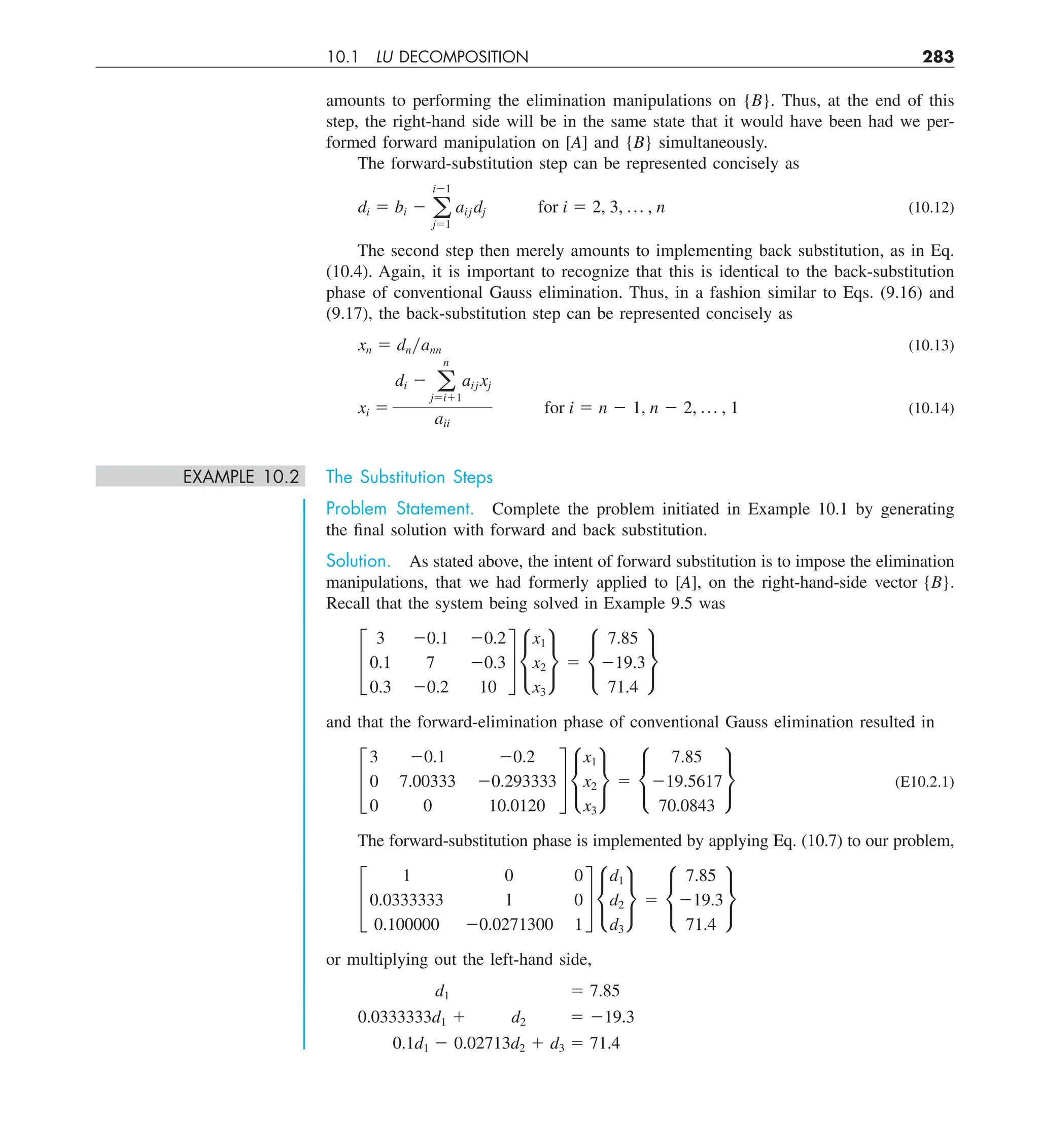 10.1 LU DECOMPOSITION 283
amounts to performing the elimination manipulations on {B}. Thus, at the end of this
step, the right-hand side will be in the same state that it would have been had we per-
formed forward manipulation on [A] and {B} simultaneously.
The forward-substitution step can be represented concisely as
di 5 bi 2 a
i21
j51
aij dj for i 5 2, 3, p , n (10.12)
The second step then merely amounts to implementing back substitution, as in Eq.
(10.4). Again, it is important to recognize that this is identical to the back-substitution
phase of conventional Gauss elimination. Thus, in a fashion similar to Eqs. (9.16) and
(9.17), the back-substitution step can be represented concisely as
xn 5 dnyann (10.13)
xi 5
di 2 a
n
j5i11
aij xj
aii
for i 5 n 2 1, n 2 2, p , 1 (10.14)
EXAMPLE 10.2 The Substitution Steps
Problem Statement. Complete the problem initiated in Example 10.1 by generating
the final solution with forward and back substitution.
Solution. As stated above, the intent of forward substitution is to impose the elimination
manipulations, that we had formerly applied to [A], on the right-hand-side vector {B}.
Recall that the system being solved in Example 9.5 was
£
3 20.1 20.2
0.1 7 20.3
0.3 20.2 10
§ •
x1
x2
x3
¶ 5 •
7.85
219.3
71.4
¶
and that the forward-elimination phase of conventional Gauss elimination resulted in
£
3 20.1 20.2
0 7.00333 20.293333
0 0 10.0120
§ •
x1
x2
x3
¶ 5 •
7.85
219.5617
70.0843
¶ (E10.2.1)
The forward-substitution phase is implemented by applying Eq. (10.7) to our problem,
£
1 0 0
0.0333333 1 0
0.100000 20.0271300 1
§ •
d1
d2
d3
¶ 5 •
7.85
219.3
71.4
¶
or multiplying out the left-hand side,
d1 5 7.85
0.0333333d1 1 d2 5 219.3
0.1d1 2 0.02713d2 1 d3 5 71.4
 
