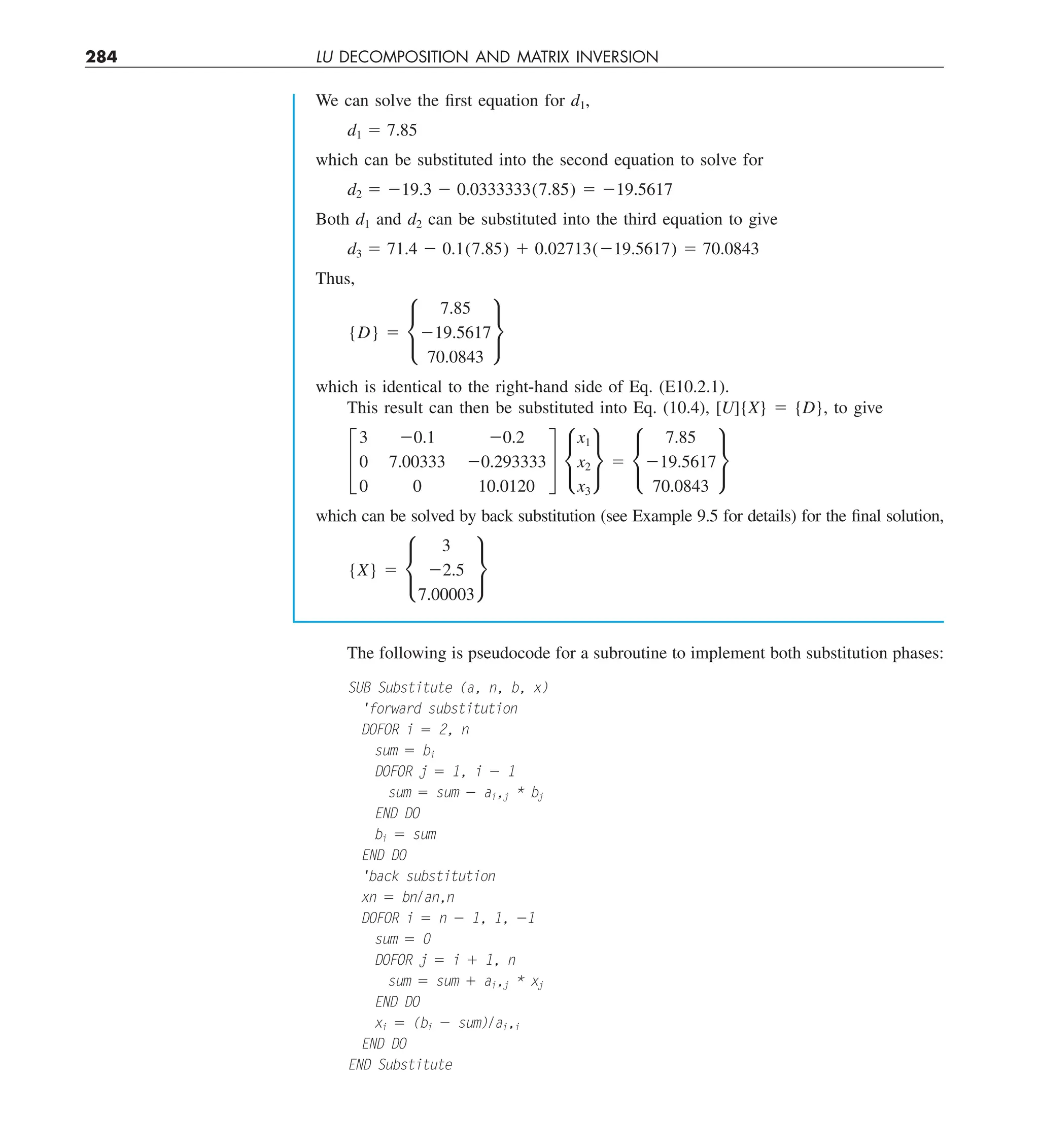 284 LU DECOMPOSITION AND MATRIX INVERSION
We can solve the first equation for d1,
d1 5 7.85
which can be substituted into the second equation to solve for
d2 5 219.3 2 0.0333333(7.85) 5 219.5617
Both d1 and d2 can be substituted into the third equation to give
d3 5 71.4 2 0.1(7.85) 1 0.02713(219.5617) 5 70.0843
Thus,
{D} 5 •
7.85
219.5617
70.0843
¶
which is identical to the right-hand side of Eq. (E10.2.1).
This result can then be substituted into Eq. (10.4), [U]{X} 5 {D}, to give
£
3 20.1 20.2
0 7.00333 20.293333
0 0 10.0120
§ •
x1
x2
x3
¶ 5 •
7.85
219.5617
70.0843
¶
which can be solved by back substitution (see Example 9.5 for details) for the final solution,
{X} 5 •
3
22.5
7.00003
¶
The following is pseudocode for a subroutine to implement both substitution phases:
SUB Substitute (a, n, b, x)
'forward substitution
DOFOR i 5 2, n
sum 5 bi
DOFOR j 5 1, i 2 1
sum 5 sum 2 ai,j * bj
END DO
bi 5 sum
END DO
'back substitution
xn 5 bn/an,n
DOFOR i 5 n 2 1, 1, 21
sum 5 0
DOFOR j 5 i 1 1, n
sum 5 sum 1 ai,j * xj
END DO
xi 5 (bi 2 sum)/ai,i
END DO
END Substitute
 