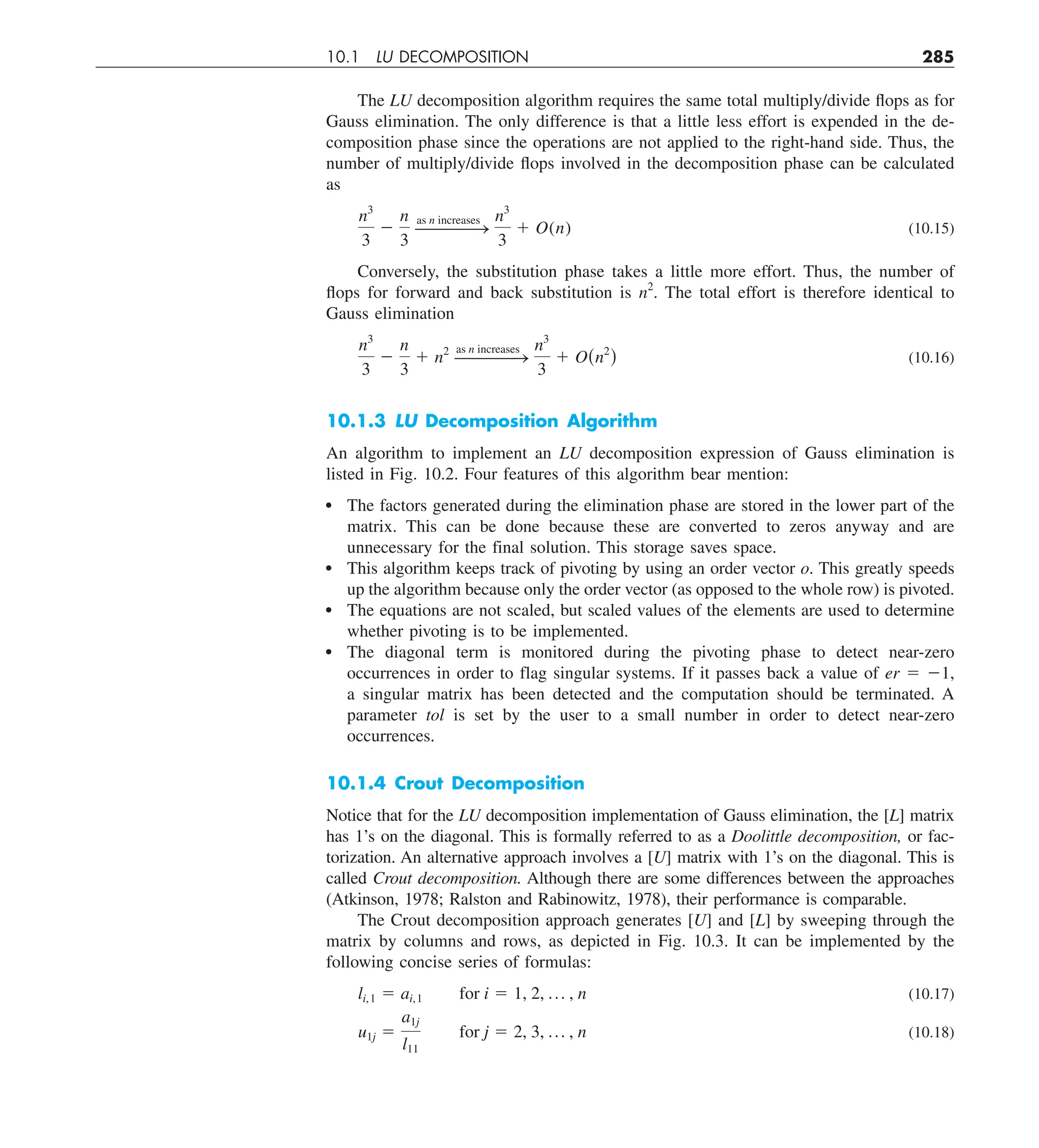 10.1 LU DECOMPOSITION 285
The LU decomposition algorithm requires the same total multiply/divide flops as for
Gauss elimination. The only difference is that a little less effort is expended in the de-
composition phase since the operations are not applied to the right-hand side. Thus, the
number of multiply/divide flops involved in the decomposition phase can be calculated
as
n3
3
2
n
3
———
—
S
as n increases n3
3
1 O(n) (10.15)
Conversely, the substitution phase takes a little more effort. Thus, the number of
flops for forward and back substitution is n2
. The total effort is therefore identical to
Gauss elimination
n3
3
2
n
3
1 n2
———
—
S
as n increases n3
3
1 O(n2
) (10.16)
10.1.3 LU Decomposition Algorithm
An algorithm to implement an LU decomposition expression of Gauss elimination is
listed in Fig. 10.2. Four features of this algorithm bear mention:
The factors generated during the elimination phase are stored in the lower part of the
matrix. This can be done because these are converted to zeros anyway and are
unnecessary for the final solution. This storage saves space.
This algorithm keeps track of pivoting by using an order vector o. This greatly speeds
up the algorithm because only the order vector (as opposed to the whole row) is pivoted.
The equations are not scaled, but scaled values of the elements are used to determine
whether pivoting is to be implemented.
The diagonal term is monitored during the pivoting phase to detect near-zero
occurrences in order to flag singular systems. If it passes back a value of er 5 21,
a singular matrix has been detected and the computation should be terminated. A
parameter tol is set by the user to a small number in order to detect near-zero
occurrences.
10.1.4 Crout Decomposition
Notice that for the LU decomposition implementation of Gauss elimination, the [L] matrix
has 1’s on the diagonal. This is formally referred to as a Doolittle decomposition, or fac-
torization. An alternative approach involves a [U] matrix with 1’s on the diagonal. This is
called Crout decomposition. Although there are some differences between the approaches
(Atkinson, 1978; Ralston and Rabinowitz, 1978), their performance is comparable.
The Crout decomposition approach generates [U] and [L] by sweeping through the
matrix by columns and rows, as depicted in Fig. 10.3. It can be implemented by the
following concise series of formulas:
li,1 5 ai,1 for i 5 1, 2, p , n (10.17)
u1j 5
a1j
l11
for j 5 2, 3, p , n (10.18)
 