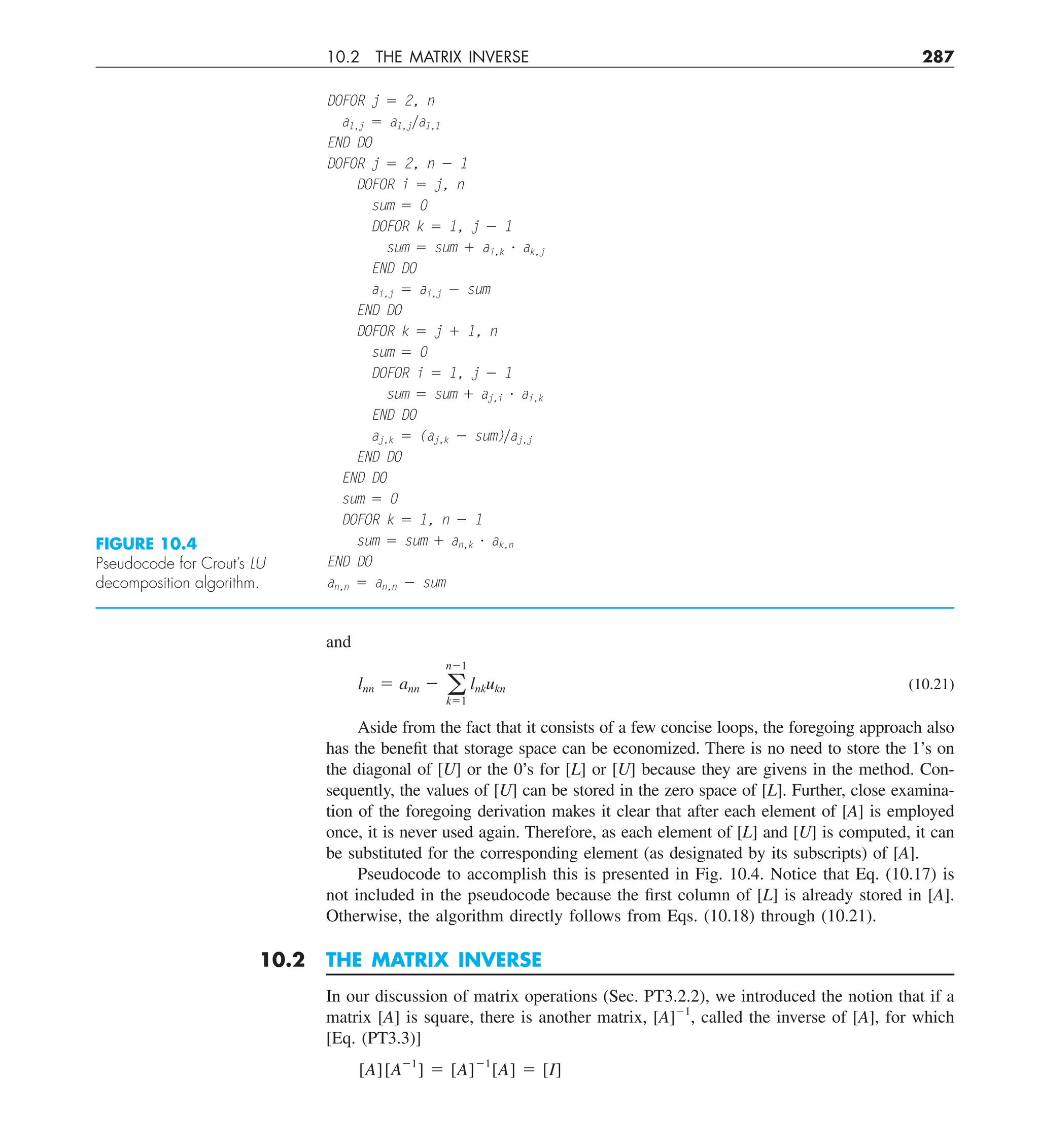 10.2 THE MATRIX INVERSE 287
and
lnn 5 ann 2 a
n21
k51
lnkukn (10.21)
Aside from the fact that it consists of a few concise loops, the foregoing approach also
has the benefit that storage space can be economized. There is no need to store the 1’s on
the diagonal of [U] or the 0’s for [L] or [U] because they are givens in the method. Con-
sequently, the values of [U] can be stored in the zero space of [L]. Further, close examina-
tion of the foregoing derivation makes it clear that after each element of [A] is employed
once, it is never used again. Therefore, as each element of [L] and [U] is computed, it can
be substituted for the corresponding element (as designated by its subscripts) of [A].
Pseudocode to accomplish this is presented in Fig. 10.4. Notice that Eq. (10.17) is
not included in the pseudocode because the first column of [L] is already stored in [A].
Otherwise, the algorithm directly follows from Eqs. (10.18) through (10.21).
10.2 THE MATRIX INVERSE
In our discussion of matrix operations (Sec. PT3.2.2), we introduced the notion that if a
matrix [A] is square, there is another matrix, [A]21
, called the inverse of [A], for which
[Eq. (PT3.3)]
[A][A21
] 5 [A]21
[A] 5 [I]
DOFOR j 5 2, n
a1,j 5 a1,jya1,1
END DO
DOFOR j 5 2, n 2 1
DOFOR i 5 j, n
sum 5 0
DOFOR k 5 1, j 2 1
sum 5 sum 1 ai,k ? ak,j
END DO
ai,j 5 ai,j 2 sum
END DO
DOFOR k 5 j 1 1, n
sum 5 0
DOFOR i 5 1, j 2 1
sum 5 sum 1 aj,i ? ai,k
END DO
aj,k 5 (aj,k 2 sum)yaj,j
END DO
END DO
sum 5 0
DOFOR k 5 1, n 2 1
sum 5 sum 1 an,k ? ak,n
END DO
an,n 5 an,n 2 sum
FIGURE 10.4
Pseudocode for Crout’s LU
decomposition algorithm.
 