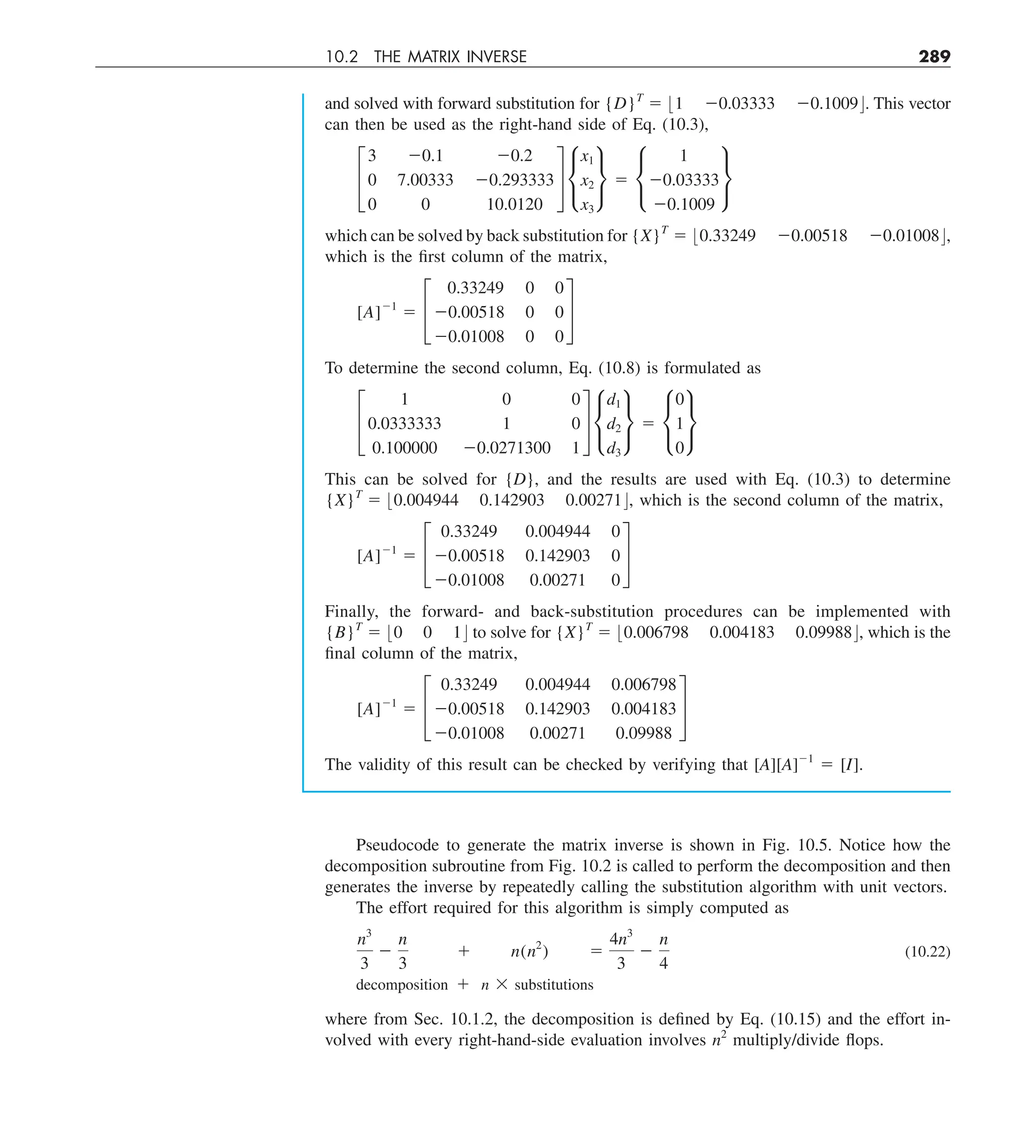 10.2 THE MATRIX INVERSE 289
and solved with forward substitution for {D}T
5 :1 20.03333 20.1009;. This vector
can then be used as the right-hand side of Eq. (10.3),
£
3 20.1 20.2
0 7.00333 20.293333
0 0 10.0120
§ •
x1
x2
x3
¶ 5 •
1
20.03333
20.1009
¶
which can be solved by back substitution for {X}T
5 :0.33249 20.00518 20.01008;,
which is the first column of the matrix,
[A]21
5 £
0.33249 0 0
20.00518 0 0
20.01008 0 0
§
To determine the second column, Eq. (10.8) is formulated as
£
1 0 0
0.0333333 1 0
0.100000 20.0271300 1
§ •
d1
d2
d3
¶ 5 •
0
1
0
¶
This can be solved for {D}, and the results are used with Eq. (10.3) to determine
{X}T
5 :0.004944 0.142903 0.00271;, which is the second column of the matrix,
[A]21
5 £
0.33249 0.004944 0
20.00518 0.142903 0
20.01008 0.00271 0
§
Finally, the forward- and back-substitution procedures can be implemented with
{B}T
5 :0 0 1; to solve for {X}T
5 :0.006798 0.004183 0.09988;, which is the
final column of the matrix,
[A]21
5 £
0.33249 0.004944 0.006798
20.00518 0.142903 0.004183
20.01008 0.00271 0.09988
§
The validity of this result can be checked by verifying that [A][A]21
5 [I].
Pseudocode to generate the matrix inverse is shown in Fig. 10.5. Notice how the
decomposition subroutine from Fig. 10.2 is called to perform the decomposition and then
generates the inverse by repeatedly calling the substitution algorithm with unit vectors.
The effort required for this algorithm is simply computed as
n3
3
2
n
3
1 n(n2
) 5
4n3
3
2
n
4
(10.22)
decomposition 1 n 3 substitutions
where from Sec. 10.1.2, the decomposition is defined by Eq. (10.15) and the effort in-
volved with every right-hand-side evaluation involves n2
multiply/divide flops.
 