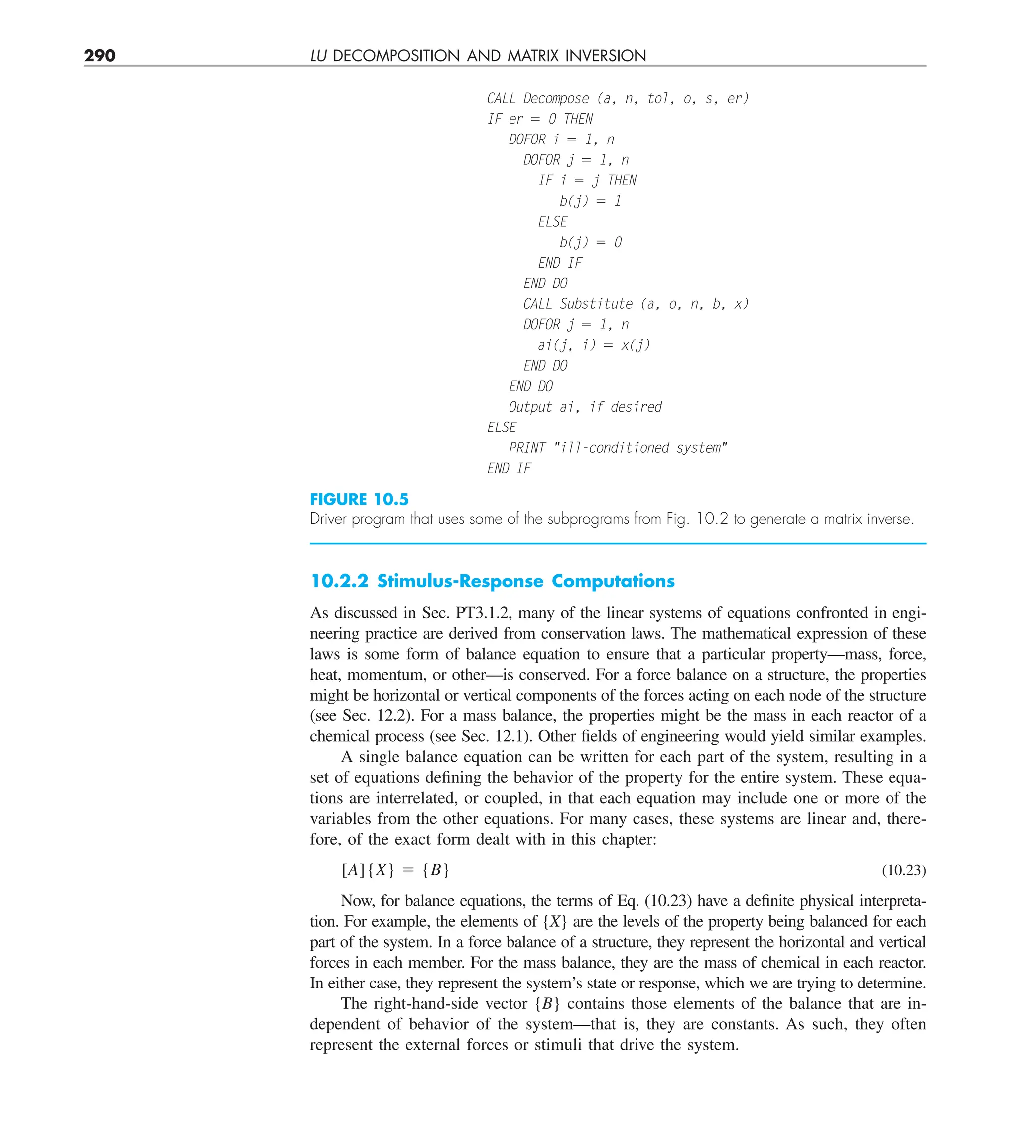 290 LU DECOMPOSITION AND MATRIX INVERSION
10.2.2 Stimulus-Response Computations
As discussed in Sec. PT3.1.2, many of the linear systems of equations confronted in engi-
neering practice are derived from conservation laws. The mathematical expression of these
laws is some form of balance equation to ensure that a particular property—mass, force,
heat, momentum, or other—is conserved. For a force balance on a structure, the properties
might be horizontal or vertical components of the forces acting on each node of the structure
(see Sec. 12.2). For a mass balance, the properties might be the mass in each reactor of a
chemical process (see Sec. 12.1). Other fields of engineering would yield similar examples.
A single balance equation can be written for each part of the system, resulting in a
set of equations defining the behavior of the property for the entire system. These equa-
tions are interrelated, or coupled, in that each equation may include one or more of the
variables from the other equations. For many cases, these systems are linear and, there-
fore, of the exact form dealt with in this chapter:
[A]{X} 5 {B} (10.23)
Now, for balance equations, the terms of Eq. (10.23) have a definite physical interpreta-
tion. For example, the elements of {X} are the levels of the property being balanced for each
part of the system. In a force balance of a structure, they represent the horizontal and vertical
forces in each member. For the mass balance, they are the mass of chemical in each reactor.
In either case, they represent the system’s state or response, which we are trying to determine.
The right-hand-side vector {B} contains those elements of the balance that are in-
dependent of behavior of the system—that is, they are constants. As such, they often
represent the external forces or stimuli that drive the system.
FIGURE 10.5
Driver program that uses some of the subprograms from Fig. 10.2 to generate a matrix inverse.
CALL Decompose (a, n, tol, o, s, er)
IF er 5 0 THEN
DOFOR i 5 1, n
DOFOR j 5 1, n
IF i 5 j THEN
b(j) 5 1
ELSE
b(j) 5 0
END IF
END DO
CALL Substitute (a, o, n, b, x)
DOFOR j 5 1, n
ai(j, i) 5 x(j)
END DO
END DO
Output ai, if desired
ELSE
PRINT ill-conditioned system
END IF
 