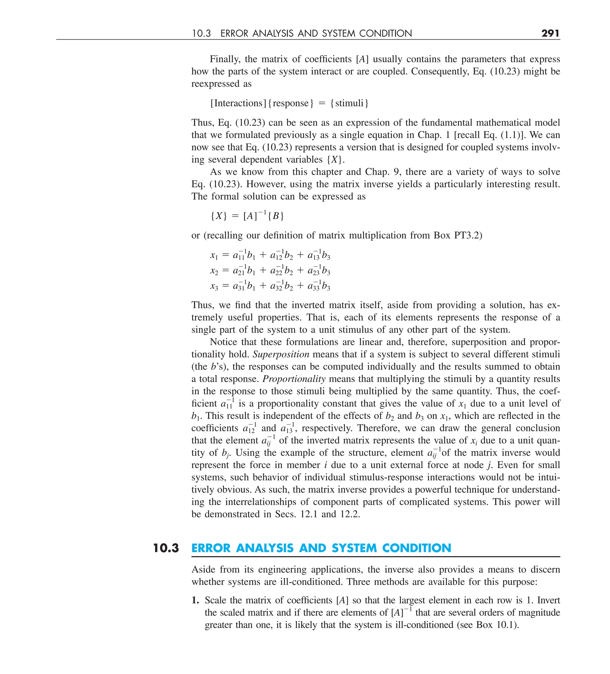 10.3 ERROR ANALYSIS AND SYSTEM CONDITION 291
Finally, the matrix of coefficients [A] usually contains the parameters that express
how the parts of the system interact or are coupled. Consequently, Eq. (10.23) might be
reexpressed as
[Interactions]{response} 5 {stimuli}
Thus, Eq. (10.23) can be seen as an expression of the fundamental mathematical model
that we formulated previously as a single equation in Chap. 1 [recall Eq. (1.1)]. We can
now see that Eq. (10.23) represents a version that is designed for coupled systems involv-
ing several dependent variables {X}.
As we know from this chapter and Chap. 9, there are a variety of ways to solve
Eq. (10.23). However, using the matrix inverse yields a particularly interesting result.
The formal solution can be expressed as
{X} 5 [A]21
{B}
or (recalling our definition of matrix multiplication from Box PT3.2)
x1 5 a21
11 b1 1 a21
12 b2 1 a21
13 b3
x2 5 a21
21 b1 1 a21
22 b2 1 a21
23 b3
x3 5 a21
31 b1 1 a21
32 b2 1 a21
33 b3
Thus, we find that the inverted matrix itself, aside from providing a solution, has ex-
tremely useful properties. That is, each of its elements represents the response of a
single part of the system to a unit stimulus of any other part of the system.
Notice that these formulations are linear and, therefore, superposition and propor-
tionality hold. Superposition means that if a system is subject to several different stimuli
(the b’s), the responses can be computed individually and the results summed to obtain
a total response. Proportionality means that multiplying the stimuli by a quantity results
in the response to those stimuli being multiplied by the same quantity. Thus, the coef-
ficient a21
11 is a proportionality constant that gives the value of x1 due to a unit level of
b1. This result is independent of the effects of b2 and b3 on x1, which are reflected in the
coefficients a21
12 and a21
13 , respectively. Therefore, we can draw the general conclusion
that the element a21
ij of the inverted matrix represents the value of xi due to a unit quan-
tity of bj. Using the example of the structure, element a21
ij of the matrix inverse would
represent the force in member i due to a unit external force at node j. Even for small
systems, such behavior of individual stimulus-response interactions would not be intui-
tively obvious. As such, the matrix inverse provides a powerful technique for understand-
ing the interrelationships of component parts of complicated systems. This power will
be demonstrated in Secs. 12.1 and 12.2.
10.3 ERROR ANALYSIS AND SYSTEM CONDITION
Aside from its engineering applications, the inverse also provides a means to discern
whether systems are ill-conditioned. Three methods are available for this purpose:
1. Scale the matrix of coefficients [A] so that the largest element in each row is 1. Invert
the scaled matrix and if there are elements of [A]21
that are several orders of magnitude
greater than one, it is likely that the system is ill-conditioned (see Box 10.1).
 