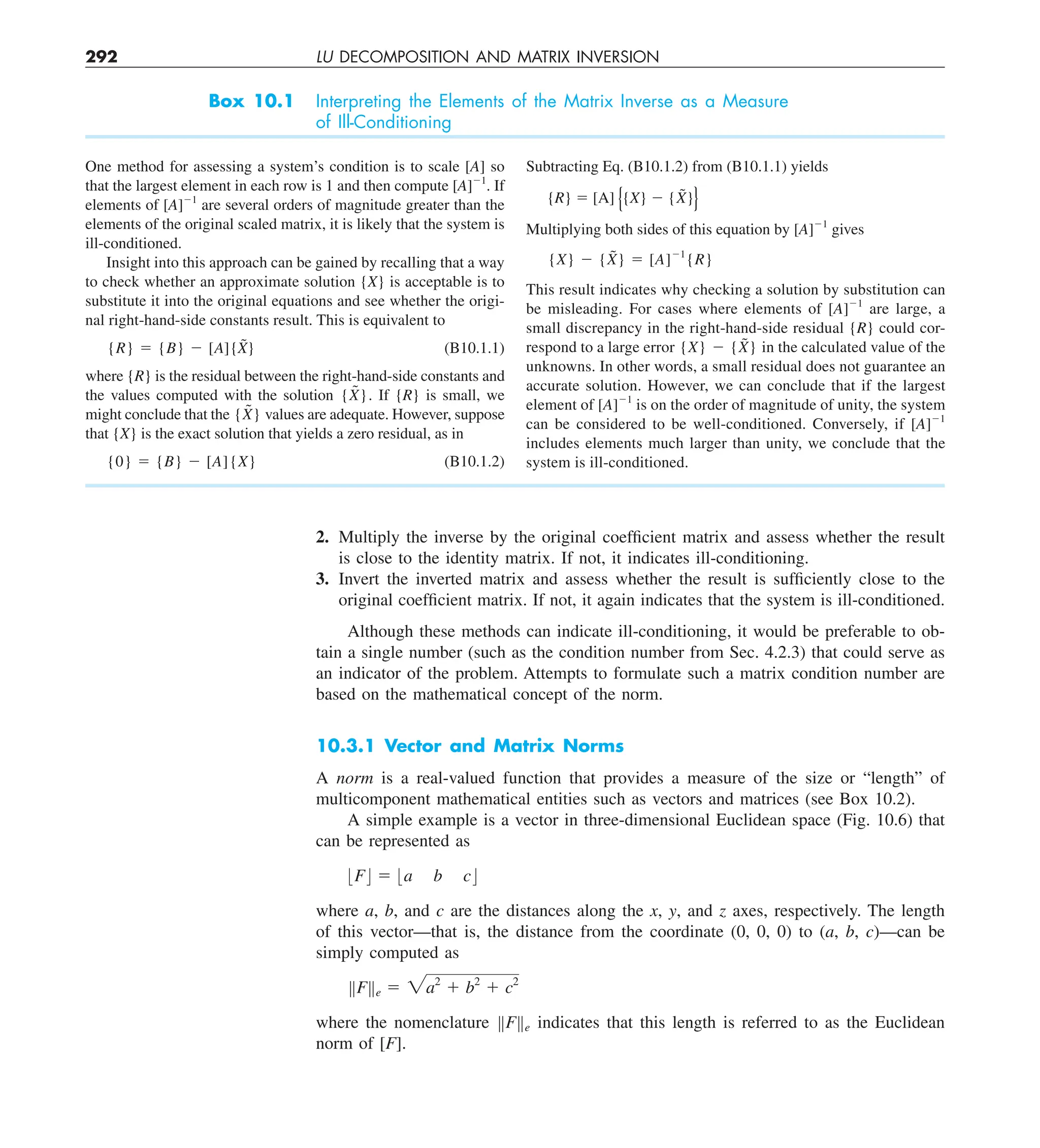 292 LU DECOMPOSITION AND MATRIX INVERSION
2. Multiply the inverse by the original coefficient matrix and assess whether the result
is close to the identity matrix. If not, it indicates ill-conditioning.
3. Invert the inverted matrix and assess whether the result is sufficiently close to the
original coefficient matrix. If not, it again indicates that the system is ill-conditioned.
Although these methods can indicate ill-conditioning, it would be preferable to ob-
tain a single number (such as the condition number from Sec. 4.2.3) that could serve as
an indicator of the problem. Attempts to formulate such a matrix condition number are
based on the mathematical concept of the norm.
10.3.1 Vector and Matrix Norms
A norm is a real-valued function that provides a measure of the size or “length” of
multicomponent mathematical entities such as vectors and matrices (see Box 10.2).
A simple example is a vector in three-dimensional Euclidean space (Fig. 10.6) that
can be represented as
:F; 5 :a b c;
where a, b, and c are the distances along the x, y, and z axes, respectively. The length
of this vector—that is, the distance from the coordinate (0, 0, 0) to (a, b, c)—can be
simply computed as
BFBe 5 2a2
1 b2
1 c2
where the nomenclature BFBe indicates that this length is referred to as the Euclidean
norm of [F].
Box 10.1 Interpreting the Elements of the Matrix Inverse as a Measure
of Ill-Conditioning
One method for assessing a system’s condition is to scale [A] so
that the largest element in each row is 1 and then compute [A]21
. If
elements of [A]21
are several orders of magnitude greater than the
elements of the original scaled matrix, it is likely that the system is
ill-conditioned.
Insight into this approach can be gained by recalling that a way
to check whether an approximate solution {X} is acceptable is to
substitute it into the original equations and see whether the origi-
nal right-hand-side constants result. This is equivalent to
{R} 5 {B} 2 [A]{X̃} (B10.1.1)
where {R} is the residual between the right-hand-side constants and
the values computed with the solution {X̃}. If {R} is small, we
might conclude that the {X̃} values are adequate. However, suppose
that {X} is the exact solution that yields a zero residual, as in
{0} 5 {B} 2 [A]{X} (B10.1.2)
Subtracting Eq. (B10.1.2) from (B10.1.1) yields
{R} 5 [A] {X} 2 {X̃}
Multiplying both sides of this equation by [A]21
gives
{X} 2 {X̃} 5 [A]21
{R}
This result indicates why checking a solution by substitution can
be misleading. For cases where elements of [A]21
are large, a
small discrepancy in the right-hand-side residual {R} could cor-
respond to a large error {X} 2 {X̃} in the calculated value of the
unknowns. In other words, a small residual does not guarantee an
accurate solution. However, we can conclude that if the largest
element of [A]21
is on the order of magnitude of unity, the system
can be considered to be well-conditioned. Conversely, if [A]21
includes elements much larger than unity, we conclude that the
system is ill-conditioned.
 