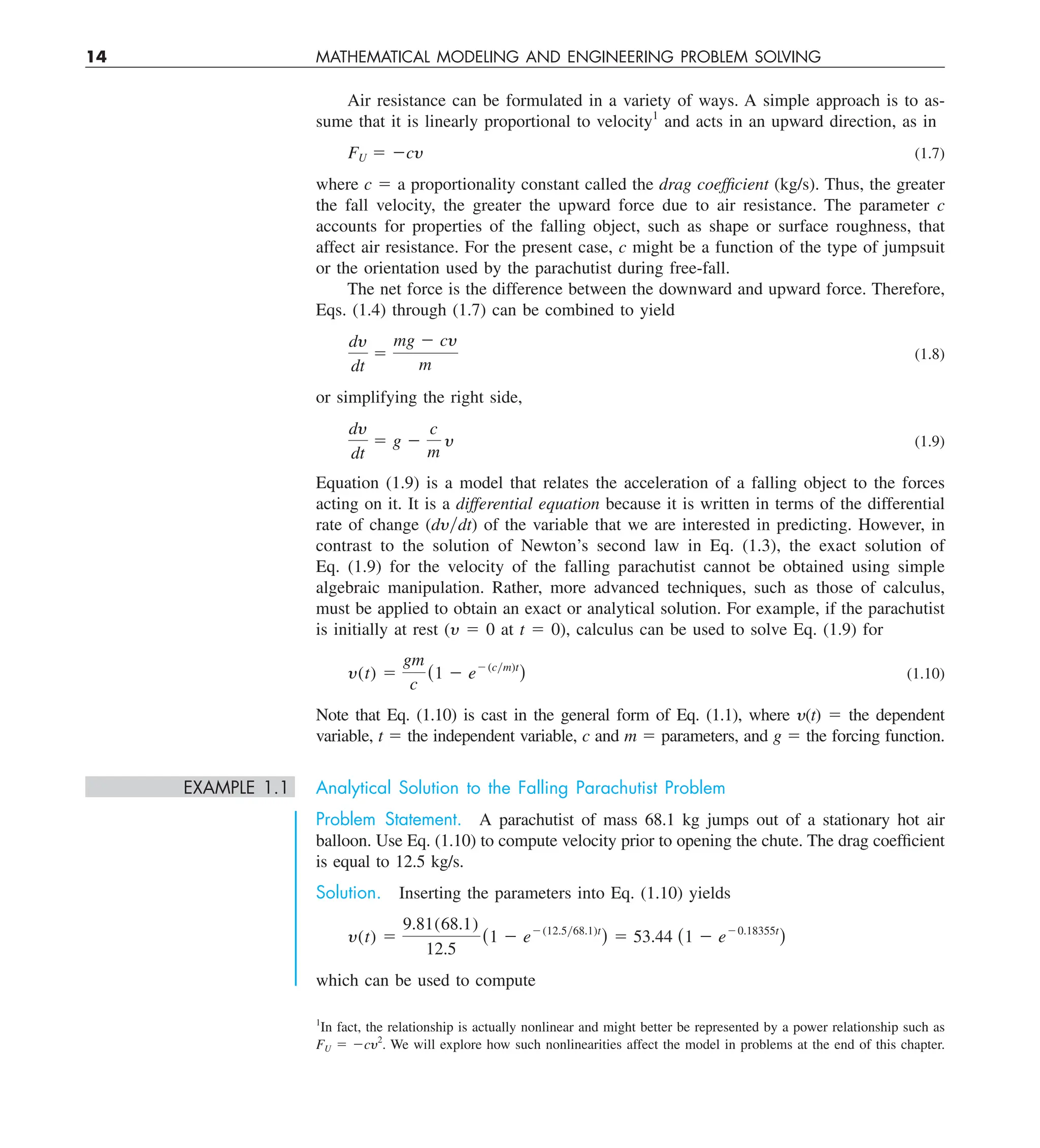 14 MATHEMATICAL MODELING AND ENGINEERING PROBLEM SOLVING
Air resistance can be formulated in a variety of ways. A simple approach is to as-
sume that it is linearly proportional to velocity1
and acts in an upward direction, as in
FU 5 2cy (1.7)
where c 5 a proportionality constant called the drag coefficient (kg/s). Thus, the greater
the fall velocity, the greater the upward force due to air resistance. The parameter c
accounts for properties of the falling object, such as shape or surface roughness, that
affect air resistance. For the present case, c might be a function of the type of jumpsuit
or the orientation used by the parachutist during free-fall.
The net force is the difference between the downward and upward force. Therefore,
Eqs. (1.4) through (1.7) can be combined to yield
dy
dt
5
mg 2 cy
m
(1.8)
or simplifying the right side,
dy
dt
5 g 2
c
m
y (1.9)
Equation (1.9) is a model that relates the acceleration of a falling object to the forces
acting on it. It is a differential equation because it is written in terms of the differential
rate of change (dy兾dt) of the variable that we are interested in predicting. However, in
contrast to the solution of Newton’s second law in Eq. (1.3), the exact solution of
Eq. (1.9) for the velocity of the falling parachutist cannot be obtained using simple
algebraic manipulation. Rather, more advanced techniques, such as those of calculus,
must be applied to obtain an exact or analytical solution. For example, if the parachutist
is initially at rest (y 5 0 at t 5 0), calculus can be used to solve Eq. (1.9) for
y(t) 5
gm
c
(1 2 e2(cym)t
) (1.10)
Note that Eq. (1.10) is cast in the general form of Eq. (1.1), where y(t) 5 the dependent
variable, t 5 the independent variable, c and m 5 parameters, and g 5 the forcing function.
EXAMPLE 1.1 Analytical Solution to the Falling Parachutist Problem
Problem Statement. A parachutist of mass 68.1 kg jumps out of a stationary hot air
balloon. Use Eq. (1.10) to compute velocity prior to opening the chute. The drag coefficient
is equal to 12.5 kg/s.
Solution. Inserting the parameters into Eq. (1.10) yields
y(t) 5
9.81(68.1)
12.5
(1 2 e2(12.5y68.1)t
) 5 53.44 (1 2 e20.18355t
)
which can be used to compute
1
In fact, the relationship is actually nonlinear and might better be represented by a power relationship such as
FU 5 2cy2
. We will explore how such nonlinearities affect the model in problems at the end of this chapter.
 