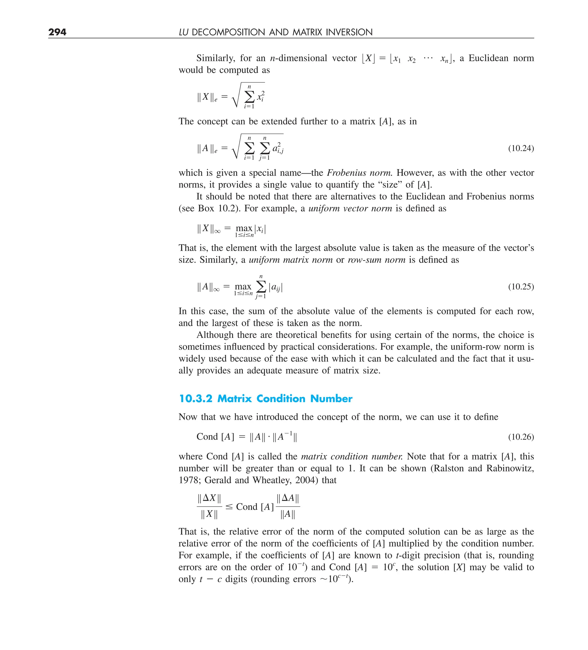 294 LU DECOMPOSITION AND MATRIX INVERSION
Similarly, for an n-dimensional vector :X; 5 :x1 x2
p xn ;, a Euclidean norm
would be computed as
BXBe 5
B a
n
i51
x2
i
The concept can be extended further to a matrix [A], as in
BABe 5
B a
n
i51
a
n
j51
a2
i,j (10.24)
which is given a special name—the Frobenius norm. However, as with the other vector
norms, it provides a single value to quantify the “size” of [A].
It should be noted that there are alternatives to the Euclidean and Frobenius norms
(see Box 10.2). For example, a uniform vector norm is defined as
BXBq 5 max
1#i#n
Zxi Z
That is, the element with the largest absolute value is taken as the measure of the vector’s
size. Similarly, a uniform matrix norm or row-sum norm is defined as
BABq 5 max
1#i#n a
n
j51
Zaij Z (10.25)
In this case, the sum of the absolute value of the elements is computed for each row,
and the largest of these is taken as the norm.
Although there are theoretical benefits for using certain of the norms, the choice is
sometimes influenced by practical considerations. For example, the uniform-row norm is
widely used because of the ease with which it can be calculated and the fact that it usu-
ally provides an adequate measure of matrix size.
10.3.2 Matrix Condition Number
Now that we have introduced the concept of the norm, we can use it to define
Cond [A] 5 BAB # BA21
B (10.26)
where Cond [A] is called the matrix condition number. Note that for a matrix [A], this
number will be greater than or equal to 1. It can be shown (Ralston and Rabinowitz,
1978; Gerald and Wheatley, 2004) that
B¢XB
BXB
# Cond [A]
B¢AB
BAB
That is, the relative error of the norm of the computed solution can be as large as the
relative error of the norm of the coefficients of [A] multiplied by the condition number.
For example, if the coefficients of [A] are known to t-digit precision (that is, rounding
errors are on the order of 102t
) and Cond [A] 5 10c
, the solution [X] may be valid to
only t 2 c digits (rounding errors ,10c2t
).
 