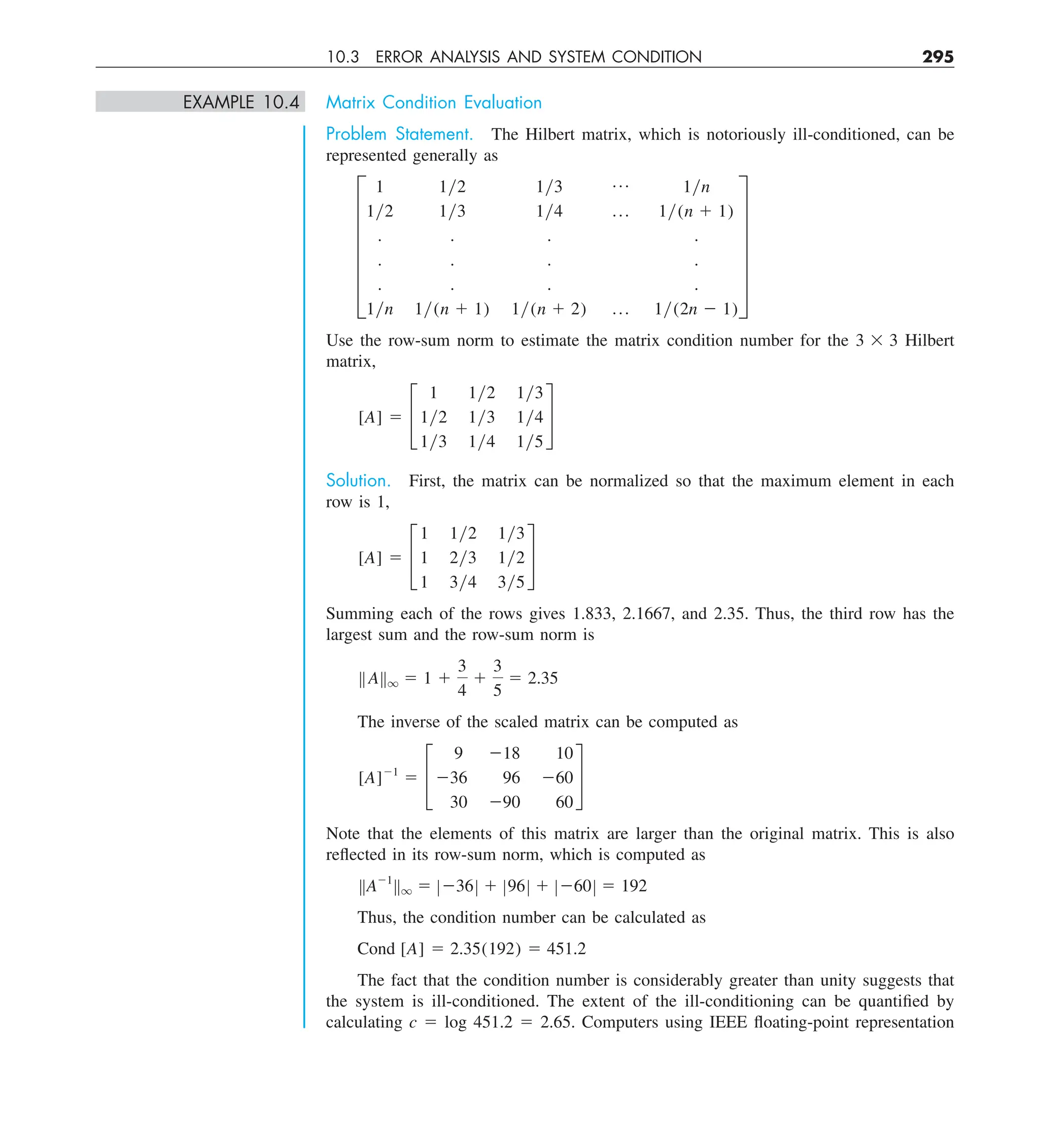 10.3 ERROR ANALYSIS AND SYSTEM CONDITION 295
EXAMPLE 10.4 Matrix Condition Evaluation
Problem Statement. The Hilbert matrix, which is notoriously ill-conditioned, can be
represented generally as
F
1 1y2 1y3 p 1yn
1y2 1y3 1y4 p 1y(n 1 1)
. . . .
. . . .
. . . .
1yn 1y(n 1 1) 1y(n 1 2) p 1y(2n 2 1)
V
Use the row-sum norm to estimate the matrix condition number for the 3 3 3 Hilbert
matrix,
[A] 5 £
1 1y2 1y3
1y2 1y3 1y4
1y3 1y4 1y5
§
Solution. First, the matrix can be normalized so that the maximum element in each
row is 1,
[A] 5 £
1 1y2 1y3
1 2y3 1y2
1 3y4 3y5
§
Summing each of the rows gives 1.833, 2.1667, and 2.35. Thus, the third row has the
largest sum and the row-sum norm is
BABq 5 1 1
3
4
1
3
5
5 2.35
The inverse of the scaled matrix can be computed as
[A]21
5 £
9 218 10
236 96 260
30 290 60
§
Note that the elements of this matrix are larger than the original matrix. This is also
reflected in its row-sum norm, which is computed as
BA21
Bq 5 Z236Z 1 Z96Z 1 Z260Z 5 192
Thus, the condition number can be calculated as
Cond [A] 5 2.35(192) 5 451.2
The fact that the condition number is considerably greater than unity suggests that
the system is ill-conditioned. The extent of the ill-conditioning can be quantified by
calculating c 5 log 451.2 5 2.65. Computers using IEEE floating-point representation
 