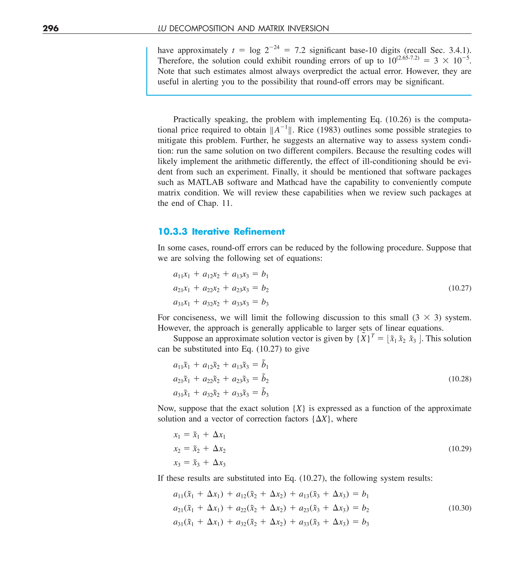 296 LU DECOMPOSITION AND MATRIX INVERSION
have approximately t 5 log 2224
5 7.2 significant base-10 digits (recall Sec. 3.4.1).
Therefore, the solution could exhibit rounding errors of up to 10(2.65-7.2)
5 3 3 1025
.
Note that such estimates almost always overpredict the actual error. However, they are
useful in alerting you to the possibility that round-off errors may be significant.
Practically speaking, the problem with implementing Eq. (10.26) is the computa-
tional price required to obtain BA21
B. Rice (1983) outlines some possible strategies to
mitigate this problem. Further, he suggests an alternative way to assess system condi-
tion: run the same solution on two different compilers. Because the resulting codes will
likely implement the arithmetic differently, the effect of ill-conditioning should be evi-
dent from such an experiment. Finally, it should be mentioned that software packages
such as MATLAB software and Mathcad have the capability to conveniently compute
matrix condition. We will review these capabilities when we review such packages at
the end of Chap. 11.
10.3.3 Iterative Reﬁnement
In some cases, round-off errors can be reduced by the following procedure. Suppose that
we are solving the following set of equations:
a11x1 1 a12x2 1 a13x3 5 b1
a21x1 1 a22x2 1 a23x3 5 b2 (10.27)
a31x1 1 a32x2 1 a33x3 5 b3
For conciseness, we will limit the following discussion to this small (3 3 3) system.
However, the approach is generally applicable to larger sets of linear equations.
Suppose an approximate solution vector is given by {X
˜ }T
5 :x̃1 x̃2 x̃3 ;. This solution
can be substituted into Eq. (10.27) to give
a11x̃1 1 a12x̃2 1 a13x̃3 5 b̃1
a21x̃1 1 a22x̃2 1 a23x̃3 5 b̃2 (10.28)
a31x̃1 1 a32x̃2 1 a33x̃3 5 b̃3
Now, suppose that the exact solution {X} is expressed as a function of the approximate
solution and a vector of correction factors {DX}, where
x1 5 x̃1 1 ¢x1
x2 5 x̃2 1 ¢x2 (10.29)
x3 5 x̃3 1 ¢x3
If these results are substituted into Eq. (10.27), the following system results:
a11(x̃1 1 ¢x1) 1 a12(x̃2 1 ¢x2) 1 a13(x̃3 1 ¢x3) 5 b1
a21(x̃1 1 ¢x1) 1 a22(x̃2 1 ¢x2) 1 a23(x̃3 1 ¢x3) 5 b2 (10.30)
a31(x̃1 1 ¢x1) 1 a32(x̃2 1 ¢x2) 1 a33(x̃3 1 ¢x3) 5 b3
 