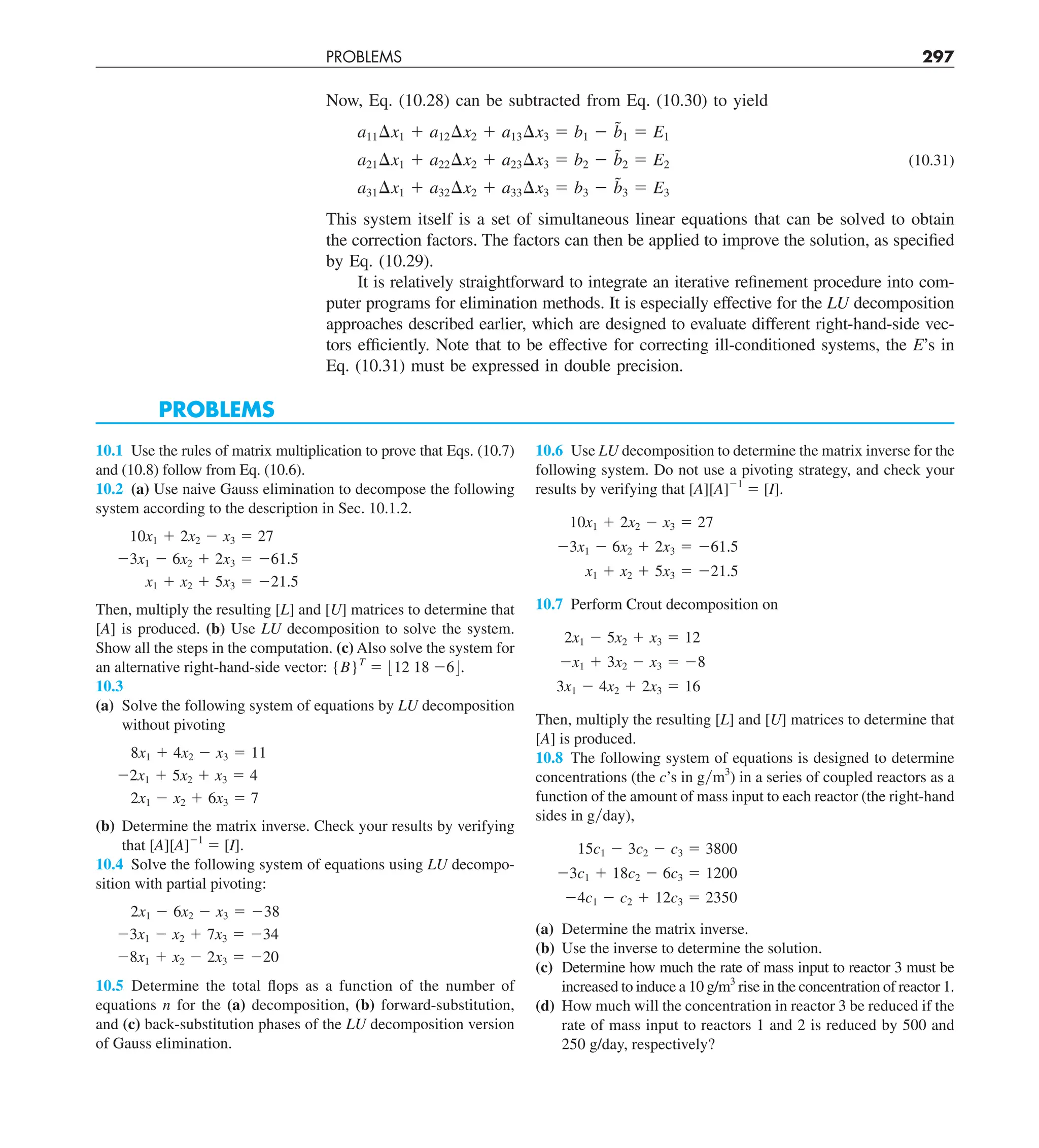 PROBLEMS 297
Now, Eq. (10.28) can be subtracted from Eq. (10.30) to yield
a11¢x1 1 a12¢x2 1 a13¢x3 5 b1 2 b̃1 5 E1
a21¢x1 1 a22¢x2 1 a23¢x3 5 b2 2 b̃2 5 E2 (10.31)
a31¢x1 1 a32¢x2 1 a33¢x3 5 b3 2 b̃3 5 E3
This system itself is a set of simultaneous linear equations that can be solved to obtain
the correction factors. The factors can then be applied to improve the solution, as specified
by Eq. (10.29).
It is relatively straightforward to integrate an iterative refinement procedure into com-
puter programs for elimination methods. It is especially effective for the LU decomposition
approaches described earlier, which are designed to evaluate different right-hand-side vec-
tors efficiently. Note that to be effective for correcting ill-conditioned systems, the E’s in
Eq. (10.31) must be expressed in double precision.
PROBLEMS
10.1 Use the rules of matrix multiplication to prove that Eqs. (10.7)
and (10.8) follow from Eq. (10.6).
10.2 (a) Use naive Gauss elimination to decompose the following
system according to the description in Sec. 10.1.2.
10x1 1 2x2 2 x3 5 27
23x1 2 6x2 1 2x3 5 261.5
x1 1 x2 1 5x3 5 221.5
Then, multiply the resulting [L] and [U] matrices to determine that
[A] is produced. (b) Use LU decomposition to solve the system.
Show all the steps in the computation. (c) Also solve the system for
an alternative right-hand-side vector: {B}T
5 :12 18 26;.
10.3
(a) Solve the following system of equations by LU decomposition
without pivoting
8x1 1 4x2 2 x3 5 11
22x1 1 5x2 1 x3 5 4
2x1 2 x2 1 6x3 5 7
(b) Determine the matrix inverse. Check your results by verifying
that [A][A]21
5 [I].
10.4 Solve the following system of equations using LU decompo-
sition with partial pivoting:
2x1 2 6x2 2 x3 5 238
23x1 2 x2 1 7x3 5 234
28x1 1 x2 2 2x3 5 220
10.5 Determine the total flops as a function of the number of
equations n for the (a) decomposition, (b) forward-substitution,
and (c) back-substitution phases of the LU decomposition version
of Gauss elimination.
10.6 Use LU decomposition to determine the matrix inverse for the
following system. Do not use a pivoting strategy, and check your
results by verifying that [A][A]21
5 [I].
10x1 1 2x2 2 x3 5 27
23x1 2 6x2 1 2x3 5 261.5
x1 1 x2 1 5x3 5 221.5
10.7 Perform Crout decomposition on
2x1 2 5x2 1 x3 5 12
2x1 1 3x2 2 x3 5 28
3x1 2 4x2 1 2x3 5 16
Then, multiply the resulting [L] and [U] matrices to determine that
[A] is produced.
10.8 The following system of equations is designed to determine
concentrations (the c’s in gym3
) in a series of coupled reactors as a
function of the amount of mass input to each reactor (the right-hand
sides in gyday),
15c1 2 3c2 2 c3 5 3800
23c1 1 18c2 2 6c3 5 1200
24c1 2 c2 1 12c3 5 2350
(a) Determine the matrix inverse.
(b) Use the inverse to determine the solution.
(c) Determine how much the rate of mass input to reactor 3 must be
increased to induce a 10 g/m3
rise in the concentration of reactor 1.
(d) How much will the concentration in reactor 3 be reduced if the
rate of mass input to reactors 1 and 2 is reduced by 500 and
250 g/day, respectively?
 
