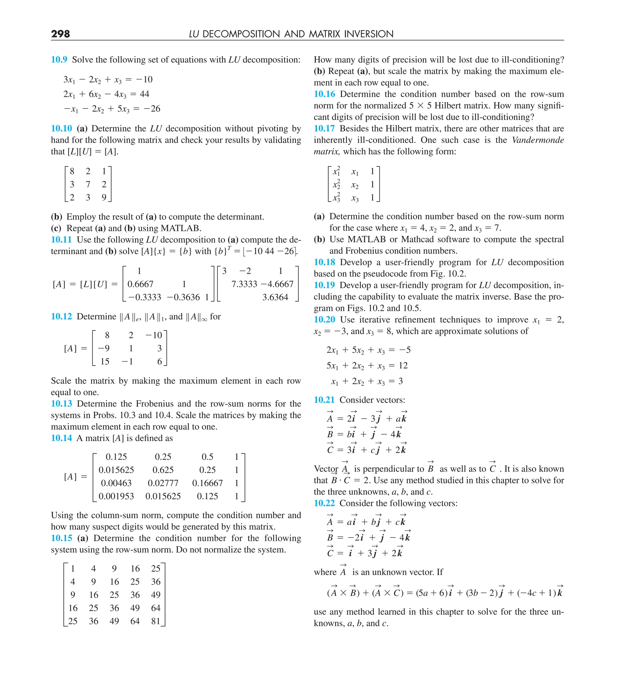 298 LU DECOMPOSITION AND MATRIX INVERSION
How many digits of precision will be lost due to ill-conditioning?
(b) Repeat (a), but scale the matrix by making the maximum ele-
ment in each row equal to one.
10.16 Determine the condition number based on the row-sum
norm for the normalized 5 3 5 Hilbert matrix. How many signifi-
cant digits of precision will be lost due to ill-conditioning?
10.17 Besides the Hilbert matrix, there are other matrices that are
inherently ill-conditioned. One such case is the Vandermonde
matrix, which has the following form:
£
x2
1 x1 1
x2
2
x2 1
x2
3 x3 1
§
(a) Determine the condition number based on the row-sum norm
for the case where x1 5 4, x2 5 2, and x3 5 7.
(b) Use MATLAB or Mathcad software to compute the spectral
and Frobenius condition numbers.
10.18 Develop a user-friendly program for LU decomposition
based on the pseudocode from Fig. 10.2.
10.19 Develop a user-friendly program for LU decomposition, in-
cluding the capability to evaluate the matrix inverse. Base the pro-
gram on Figs. 10.2 and 10.5.
10.20 Use iterative refinement techniques to improve x1 5 2,
x2 5 23, and x3 5 8, which are approximate solutions of
2x1 1 5x2 1 x3 5 25
5x1 1 2x2 1 x3 5 12
x1 1 2x2 1 x3 5 3
10.21 Consider vectors:
A
S
5 2i
S
2 3 j
S
1 ak
S
B
S
5 bi
S
1 j
S
2 4k
S
C
S
5 3i
S
1 c j
S
1 2k
S
Vector A
S
is perpendicular to B
S
as well as to C
S
. It is also known
that B
S
# C
S
5 2. Use any method studied in this chapter to solve for
the three unknowns, a, b, and c.
10.22 Consider the following vectors:
A
S
5 ai
S
1 b j
S
1 ck
S
B
S
5 22i
S
1 j
S
2 4k
S
C
S
5 i
S
1 3 j
S
1 2k
S
where A
S
is an unknown vector. If
(A
S
3 B
S
) 1 (A
S
3 C
S
) 5 (5a 1 6) i
S
1 (3b 2 2) j
S
1 (24c 1 1) k
S
use any method learned in this chapter to solve for the three un-
knowns, a, b, and c.
10.9 Solve the following set of equations with LU decomposition:
3x1 2 2x2 1 x3 5 210
2x1 1 6x2 2 4x3 5 44
2x1 2 2x2 1 5x3 5 226
10.10 (a) Determine the LU decomposition without pivoting by
hand for the following matrix and check your results by validating
that [L][U] 5 [A].
£
8 2 1
3 7 2
2 3 9
§
(b) Employ the result of (a) to compute the determinant.
(c) Repeat (a) and (b) using MATLAB.
10.11 Use the following LU decomposition to (a) compute the de-
terminant and (b) solve [A]{x} 5 {b} with {b}T
5 :210 44 226=.
[A] 5 [L][U] 5 £
1
0.6667 1
20.3333 20.3636 1
§ £
3 22 1
7.3333 24.6667
3.6364
§
10.12 Determine BABe, BAB1, and BABq for
[A] 5 £
8 2 210
29 1 3
15 21 6
§
Scale the matrix by making the maximum element in each row
equal to one.
10.13 Determine the Frobenius and the row-sum norms for the
systems in Probs. 10.3 and 10.4. Scale the matrices by making the
maximum element in each row equal to one.
10.14 A matrix [A] is defined as
[A] 5 ≥
0.125 0.25 0.5 1
0.015625 0.625 0.25 1
0.00463 0.02777 0.16667 1
0.001953 0.015625 0.125 1
¥
Using the column-sum norm, compute the condition number and
how many suspect digits would be generated by this matrix.
10.15 (a) Determine the condition number for the following
system using the row-sum norm. Do not normalize the system.
E
1 4 9 16 25
4 9 16 25 36
9 16 25 36 49
16 25 36 49 64
25 36 49 64 81
U
 