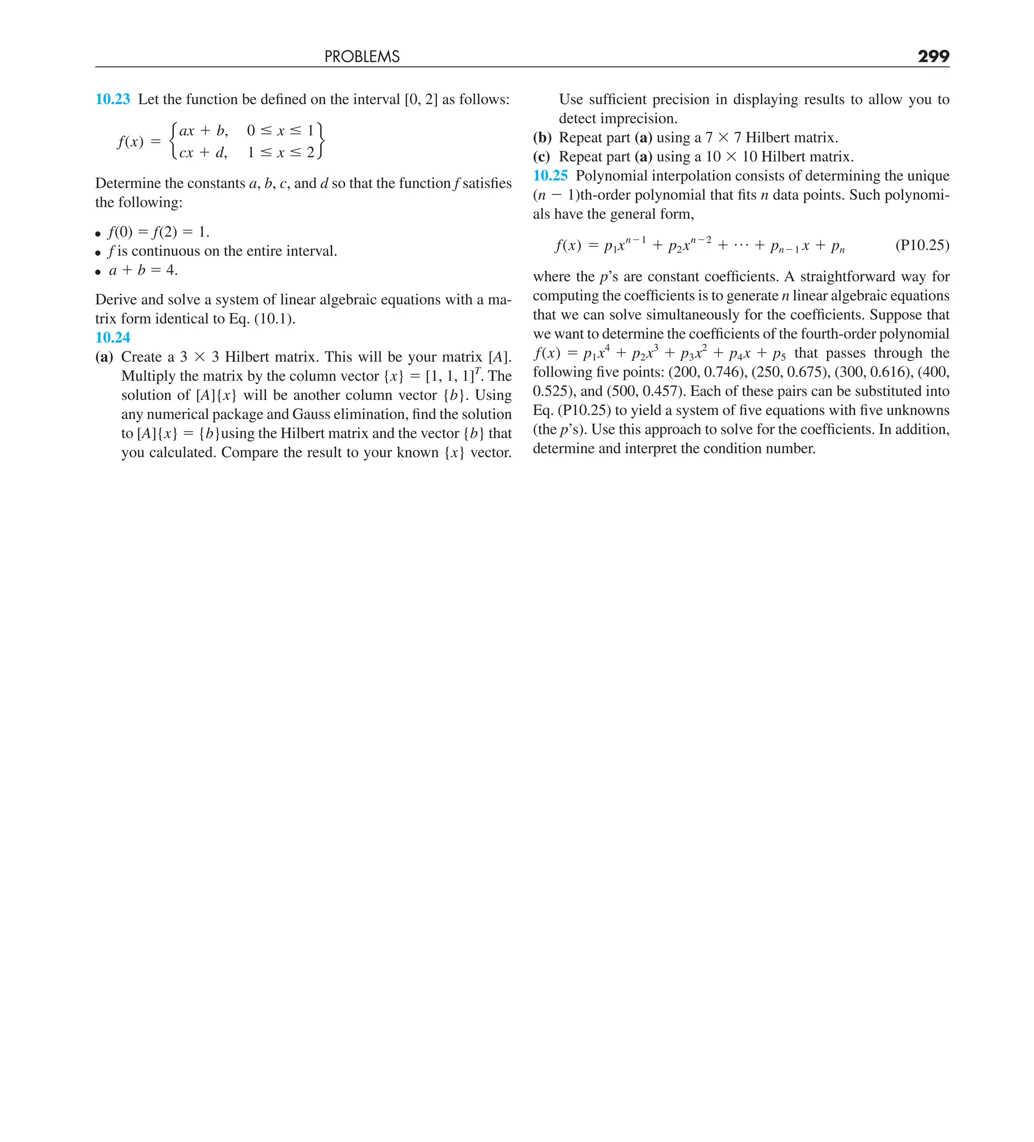 PROBLEMS 299
Use sufficient precision in displaying results to allow you to
detect imprecision.
(b) Repeat part (a) using a 7 3 7 Hilbert matrix.
(c) Repeat part (a) using a 10 3 10 Hilbert matrix.
10.25 Polynomial interpolation consists of determining the unique
(n 2 1)th-order polynomial that fits n data points. Such polynomi-
als have the general form,
f(x) 5 p1xn21
1 p2xn22
1 p 1 pn21 x 1 pn (P10.25)
where the p’s are constant coefficients. A straightforward way for
computing the coefficients is to generate n linear algebraic equations
that we can solve simultaneously for the coefficients. Suppose that
we want to determine the coefficients of the fourth-order polynomial
f(x) 5 p1x4
1 p2x3
1 p3x2
1 p4x 1 p5 that passes through the
following five points: (200, 0.746), (250, 0.675), (300, 0.616), (400,
0.525), and (500, 0.457). Each of these pairs can be substituted into
Eq. (P10.25) to yield a system of five equations with five unknowns
(the p’s). Use this approach to solve for the coefficients. In addition,
determine and interpret the condition number.
10.23 Let the function be defined on the interval [0, 2] as follows:
f(x) 5 e
ax 1 b, 0 # x # 1
cx 1 d, 1 # x # 2
f
Determine the constants a, b, c, and d so that the function f satisfies
the following:
f(0) 5 f(2) 5 1.
f is continuous on the entire interval.
a 1 b 5 4.
Derive and solve a system of linear algebraic equations with a ma-
trix form identical to Eq. (10.1).
10.24
(a) Create a 3 3 3 Hilbert matrix. This will be your matrix [A].
Multiply the matrix by the column vector {x} 5 [1, 1, 1]T
. The
solution of [A]{x} will be another column vector {b}. Using
any numerical package and Gauss elimination, find the solution
to [A]{x} 5 {b}using the Hilbert matrix and the vector {b} that
you calculated. Compare the result to your known {x} vector.
 