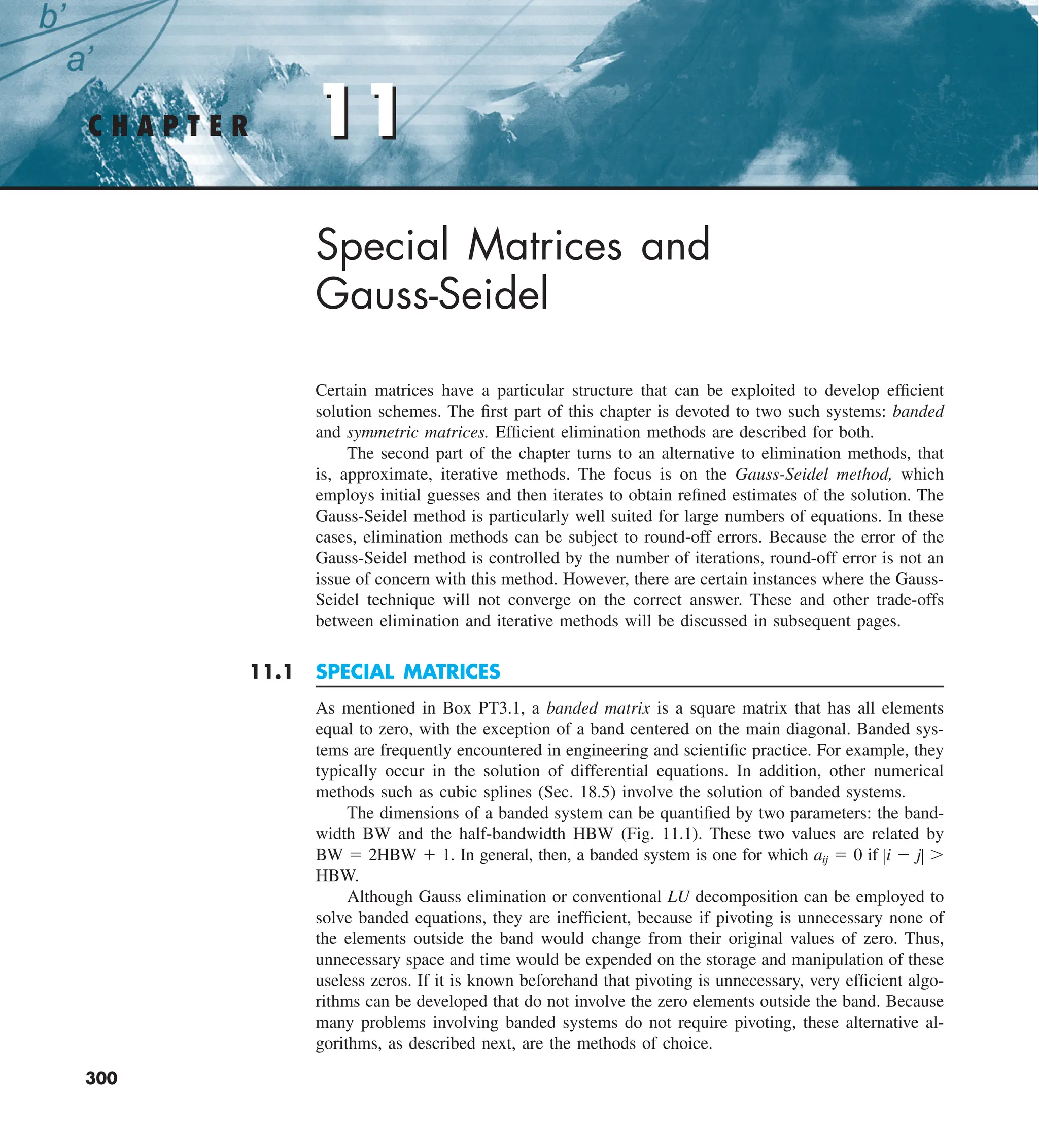 11
C H A P T E R 11
300
Special Matrices and
Gauss-Seidel
Certain matrices have a particular structure that can be exploited to develop efficient
solution schemes. The first part of this chapter is devoted to two such systems: banded
and symmetric matrices. Efficient elimination methods are described for both.
The second part of the chapter turns to an alternative to elimination methods, that
is, approximate, iterative methods. The focus is on the Gauss-Seidel method, which
employs initial guesses and then iterates to obtain refined estimates of the solution. The
Gauss-Seidel method is particularly well suited for large numbers of equations. In these
cases, elimination methods can be subject to round-off errors. Because the error of the
Gauss-Seidel method is controlled by the number of iterations, round-off error is not an
issue of concern with this method. However, there are certain instances where the Gauss-
Seidel technique will not converge on the correct answer. These and other trade-offs
between elimination and iterative methods will be discussed in subsequent pages.
11.1 SPECIAL MATRICES
As mentioned in Box PT3.1, a banded matrix is a square matrix that has all elements
equal to zero, with the exception of a band centered on the main diagonal. Banded sys-
tems are frequently encountered in engineering and scientific practice. For example, they
typically occur in the solution of differential equations. In addition, other numerical
methods such as cubic splines (Sec. 18.5) involve the solution of banded systems.
The dimensions of a banded system can be quantified by two parameters: the band-
width BW and the half-bandwidth HBW (Fig. 11.1). These two values are related by
BW 5 2HBW 1 1. In general, then, a banded system is one for which aij 5 0 if Zi 2 jZ .
HBW.
Although Gauss elimination or conventional LU decomposition can be employed to
solve banded equations, they are inefficient, because if pivoting is unnecessary none of
the elements outside the band would change from their original values of zero. Thus,
unnecessary space and time would be expended on the storage and manipulation of these
useless zeros. If it is known beforehand that pivoting is unnecessary, very efficient algo-
rithms can be developed that do not involve the zero elements outside the band. Because
many problems involving banded systems do not require pivoting, these alternative al-
gorithms, as described next, are the methods of choice.
 