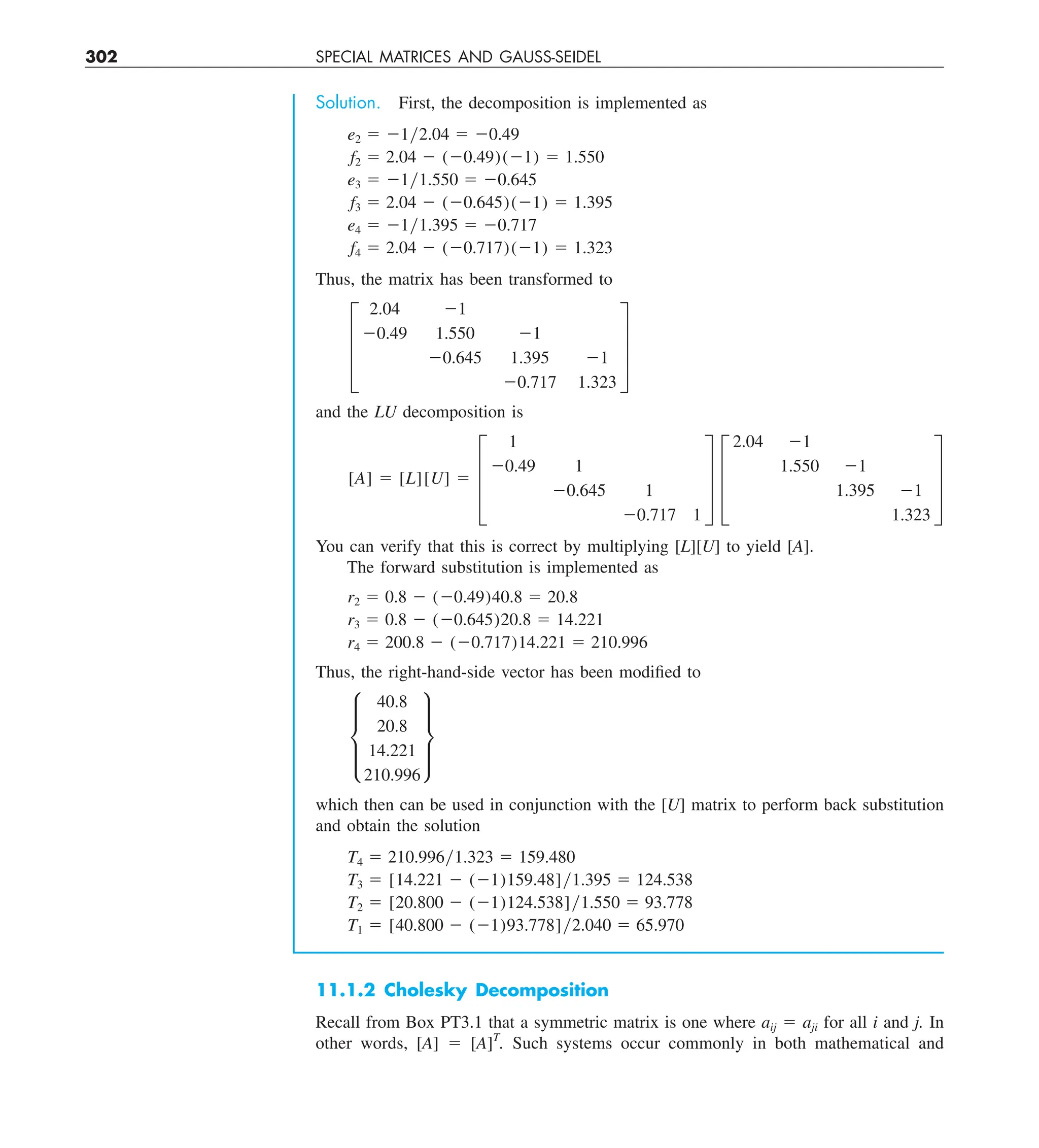302 SPECIAL MATRICES AND GAUSS-SEIDEL
Solution. First, the decomposition is implemented as
e2 5 21y2.04 5 20.49
f2 5 2.04 2 (20.49)(21) 5 1.550
e3 5 21y1.550 5 20.645
f3 5 2.04 2 (20.645)(21) 5 1.395
e4 5 21y1.395 5 20.717
f4 5 2.04 2 (20.717)(21) 5 1.323
Thus, the matrix has been transformed to
≥
2.04 21
20.49 1.550 21
20.645 1.395 21
20.717 1.323
¥
and the LU decomposition is
[A] 5 [L][U] 5 ≥
1
20.49 1
20.645 1
20.717 1
¥ ≥
2.04 21
1.550 21
1.395 21
1.323
¥
You can verify that this is correct by multiplying [L][U] to yield [A].
The forward substitution is implemented as
r2 5 0.8 2 (20.49)40.8 5 20.8
r3 5 0.8 2 (20.645)20.8 5 14.221
r4 5 200.8 2 (20.717)14.221 5 210.996
Thus, the right-hand-side vector has been modified to
μ
40.8
20.8
14.221
210.996
∂
which then can be used in conjunction with the [U] matrix to perform back substitution
and obtain the solution
T4 5 210.996y1.323 5 159.480
T3 5 [14.221 2 (21)159.48]y1.395 5 124.538
T2 5 [20.800 2 (21)124.538]y1.550 5 93.778
T1 5 [40.800 2 (21)93.778]y2.040 5 65.970
11.1.2 Cholesky Decomposition
Recall from Box PT3.1 that a symmetric matrix is one where aij 5 aji for all i and j. In
other words, [A] 5 [A]T
. Such systems occur commonly in both mathematical and
 