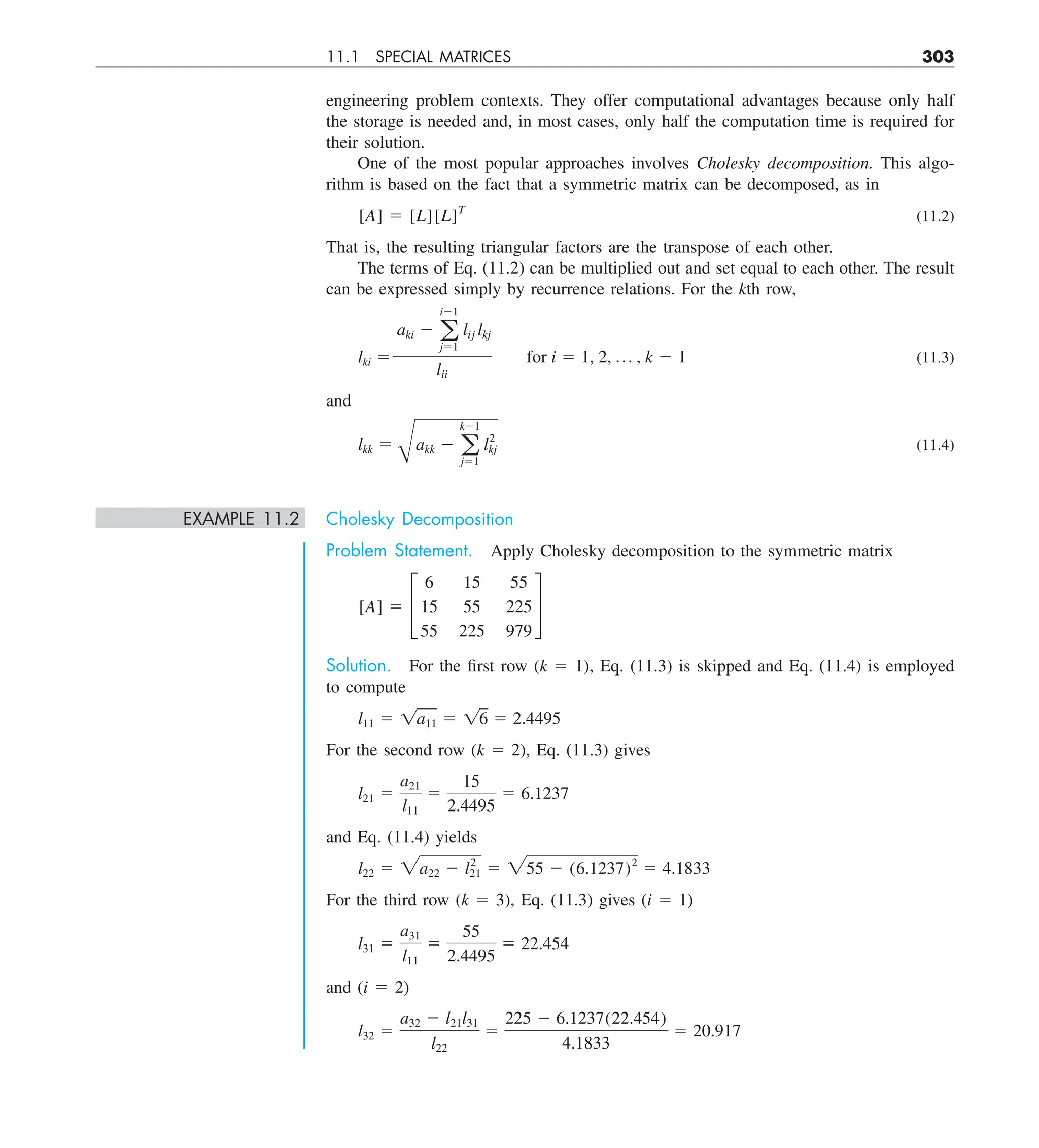 11.1 SPECIAL MATRICES 303
engineering problem contexts. They offer computational advantages because only half
the storage is needed and, in most cases, only half the computation time is required for
their solution.
One of the most popular approaches involves Cholesky decomposition. This algo-
rithm is based on the fact that a symmetric matrix can be decomposed, as in
[A] 5 [L][L]T
(11.2)
That is, the resulting triangular factors are the transpose of each other.
The terms of Eq. (11.2) can be multiplied out and set equal to each other. The result
can be expressed simply by recurrence relations. For the kth row,
lki 5
aki 2 a
i21
j51
lij lkj
lii
for i 5 1, 2, p , k 2 1 (11.3)
and
lkk 5
B
akk 2 a
k21
j51
l2
kj (11.4)
EXAMPLE 11.2 Cholesky Decomposition
Problem Statement. Apply Cholesky decomposition to the symmetric matrix
[A] 5 £
6 15 55
15 55 225
55 225 979
§
Solution. For the first row (k 5 1), Eq. (11.3) is skipped and Eq. (11.4) is employed
to compute
l11 5 1a11 5 16 5 2.4495
For the second row (k 5 2), Eq. (11.3) gives
l21 5
a21
l11
5
15
2.4495
5 6.1237
and Eq. (11.4) yields
l22 5 2a22 2 l2
21 5 255 2 (6.1237)2
5 4.1833
For the third row (k 5 3), Eq. (11.3) gives (i 5 1)
l31 5
a31
l11
5
55
2.4495
5 22.454
and (i 5 2)
l32 5
a32 2 l21l31
l22
5
225 2 6.1237(22.454)
4.1833
5 20.917
 
