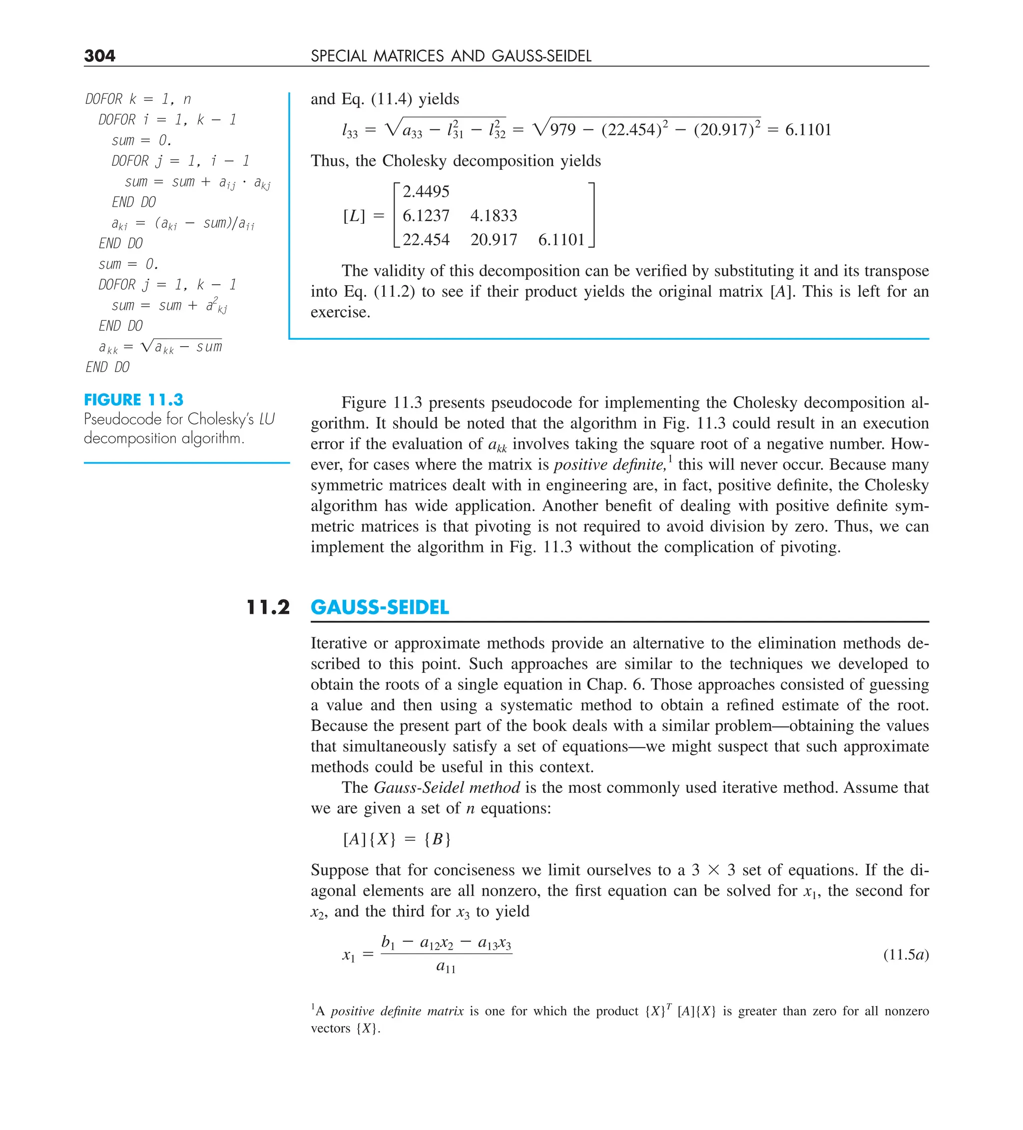 304 SPECIAL MATRICES AND GAUSS-SEIDEL
Figure 11.3 presents pseudocode for implementing the Cholesky decomposition al-
gorithm. It should be noted that the algorithm in Fig. 11.3 could result in an execution
error if the evaluation of akk involves taking the square root of a negative number. How-
ever, for cases where the matrix is positive definite,1
this will never occur. Because many
symmetric matrices dealt with in engineering are, in fact, positive definite, the Cholesky
algorithm has wide application. Another benefit of dealing with positive definite sym-
metric matrices is that pivoting is not required to avoid division by zero. Thus, we can
implement the algorithm in Fig. 11.3 without the complication of pivoting.
11.2 GAUSS-SEIDEL
Iterative or approximate methods provide an alternative to the elimination methods de-
scribed to this point. Such approaches are similar to the techniques we developed to
obtain the roots of a single equation in Chap. 6. Those approaches consisted of guessing
a value and then using a systematic method to obtain a refined estimate of the root.
Because the present part of the book deals with a similar problem—obtaining the values
that simultaneously satisfy a set of equations—we might suspect that such approximate
methods could be useful in this context.
The Gauss-Seidel method is the most commonly used iterative method. Assume that
we are given a set of n equations:
[A]{X} 5 {B}
Suppose that for conciseness we limit ourselves to a 3 3 3 set of equations. If the di-
agonal elements are all nonzero, the first equation can be solved for x1, the second for
x2, and the third for x3 to yield
x1 5
b1 2 a12x2 2 a13x3
a11
(11.5a)
1
A positive definite matrix is one for which the product {X}T
[A]{X} is greater than zero for all nonzero
vectors {X}.
and Eq. (11.4) yields
l33 5 2a33 2 l2
31 2 l2
32 5 2979 2 (22.454)2
2 (20.917)2
5 6.1101
Thus, the Cholesky decomposition yields
[L] 5 £
2.4495
6.1237 4.1833
22.454 20.917 6.1101
§
The validity of this decomposition can be verified by substituting it and its transpose
into Eq. (11.2) to see if their product yields the original matrix [A]. This is left for an
exercise.
FIGURE 11.3
Pseudocode for Cholesky’s LU
decomposition algorithm.
DOFOR k 5 1, n
DOFOR i 5 1, k 2 1
sum 5 0.
DOFOR j 5 1, i 2 1
sum 5 sum 1 aij ? akj
END DO
aki 5 (aki 2 sum)yaii
END DO
sum 5 0.
DOFOR j 5 1, k 2 1
sum 5 sum 1 a2
kj
END DO
akk 5 1akk 2 sum
END DO
 