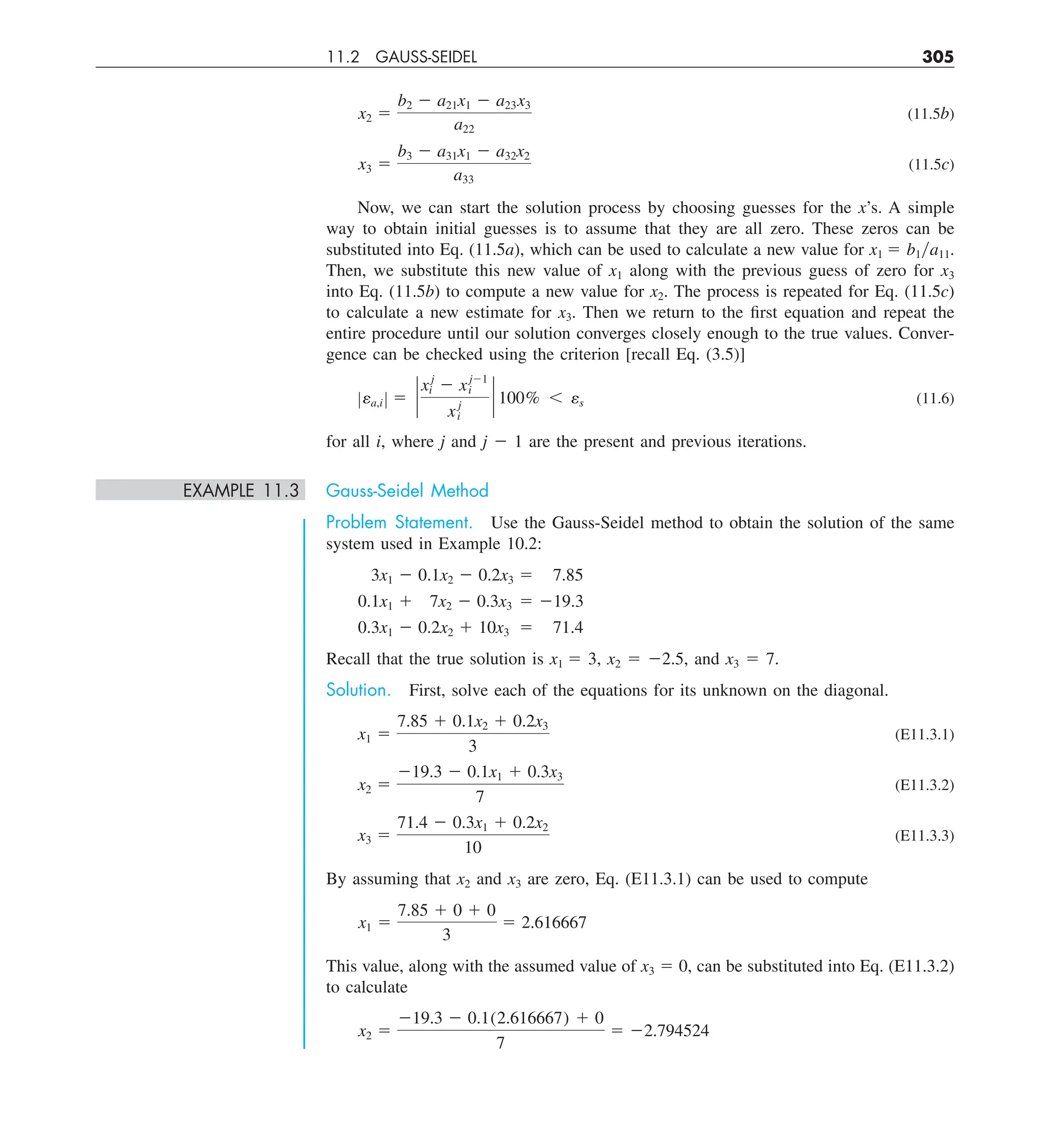 11.2 GAUSS-SEIDEL 305
x2 5
b2 2 a21x1 2 a23x3
a22
(11.5b)
x3 5
b3 2 a31x1 2 a32x2
a33
(11.5c)
Now, we can start the solution process by choosing guesses for the x’s. A simple
way to obtain initial guesses is to assume that they are all zero. These zeros can be
substituted into Eq. (11.5a), which can be used to calculate a new value for x1 5 b1ya11.
Then, we substitute this new value of x1 along with the previous guess of zero for x3
into Eq. (11.5b) to compute a new value for x2. The process is repeated for Eq. (11.5c)
to calculate a new estimate for x3. Then we return to the first equation and repeat the
entire procedure until our solution converges closely enough to the true values. Conver-
gence can be checked using the criterion [recall Eq. (3.5)]
Zea,i Z 5 `
xj
i 2 xj21
i
xj
i
` 100% , es (11.6)
for all i, where j and j 2 1 are the present and previous iterations.
EXAMPLE 11.3 Gauss-Seidel Method
Problem Statement. Use the Gauss-Seidel method to obtain the solution of the same
system used in Example 10.2:
3x1 2 0.1x2 2 0.2x3 5 7.85
0.1x1 1 7x2 2 0.3x3 5 219.3
0.3x1 2 0.2x2 1 10x3 5 71.4
Recall that the true solution is x1 5 3, x2 5 22.5, and x3 5 7.
Solution. First, solve each of the equations for its unknown on the diagonal.
x1 5
7.85 1 0.1x2 1 0.2x3
3
(E11.3.1)
x2 5
219.3 2 0.1x1 1 0.3x3
7
(E11.3.2)
x3 5
71.4 2 0.3x1 1 0.2x2
10
(E11.3.3)
By assuming that x2 and x3 are zero, Eq. (E11.3.1) can be used to compute
x1 5
7.85 1 0 1 0
3
5 2.616667
This value, along with the assumed value of x3 5 0, can be substituted into Eq. (E11.3.2)
to calculate
x2 5
219.3 2 0.1(2.616667) 1 0
7
5 22.794524
 