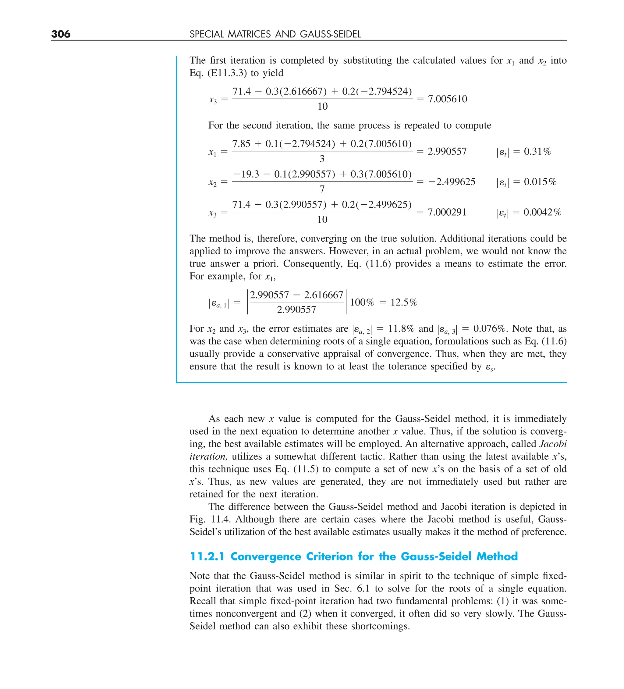 306 SPECIAL MATRICES AND GAUSS-SEIDEL
The first iteration is completed by substituting the calculated values for x1 and x2 into
Eq. (E11.3.3) to yield
x3 5
71.4 2 0.3(2.616667) 1 0.2(22.794524)
10
5 7.005610
For the second iteration, the same process is repeated to compute
x1 5
7.85 1 0.1(22.794524) 1 0.2(7.005610)
3
5 2.990557 Zet Z 5 0.31%
x2 5
219.3 2 0.1(2.990557) 1 0.3(7.005610)
7
5 22.499625 Zet Z 5 0.015%
x3 5
71.4 2 0.3(2.990557) 1 0.2(22.499625)
10
5 7.000291 Zet Z 5 0.0042%
The method is, therefore, converging on the true solution. Additional iterations could be
applied to improve the answers. However, in an actual problem, we would not know the
true answer a priori. Consequently, Eq. (11.6) provides a means to estimate the error.
For example, for x1,
Zea, 1 Z 5 `
2.990557 2 2.616667
2.990557
` 100% 5 12.5%
For x2 and x3, the error estimates are Zea, 2Z 5 11.8% and Zea, 3Z 5 0.076%. Note that, as
was the case when determining roots of a single equation, formulations such as Eq. (11.6)
usually provide a conservative appraisal of convergence. Thus, when they are met, they
ensure that the result is known to at least the tolerance specified by es.
As each new x value is computed for the Gauss-Seidel method, it is immediately
used in the next equation to determine another x value. Thus, if the solution is converg-
ing, the best available estimates will be employed. An alternative approach, called Jacobi
iteration, utilizes a somewhat different tactic. Rather than using the latest available x’s,
this technique uses Eq. (11.5) to compute a set of new x’s on the basis of a set of old
x’s. Thus, as new values are generated, they are not immediately used but rather are
retained for the next iteration.
The difference between the Gauss-Seidel method and Jacobi iteration is depicted in
Fig. 11.4. Although there are certain cases where the Jacobi method is useful, Gauss-
Seidel’s utilization of the best available estimates usually makes it the method of preference.
11.2.1 Convergence Criterion for the Gauss-Seidel Method
Note that the Gauss-Seidel method is similar in spirit to the technique of simple fixed-
point iteration that was used in Sec. 6.1 to solve for the roots of a single equation.
Recall that simple fixed-point iteration had two fundamental problems: (1) it was some-
times nonconvergent and (2) when it converged, it often did so very slowly. The Gauss-
Seidel method can also exhibit these shortcomings.
 