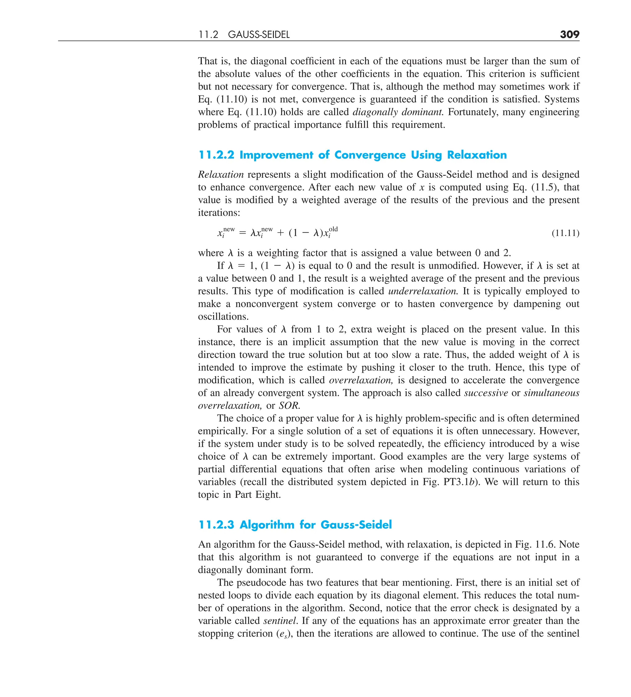 11.2 GAUSS-SEIDEL 309
That is, the diagonal coefficient in each of the equations must be larger than the sum of
the absolute values of the other coefficients in the equation. This criterion is sufficient
but not necessary for convergence. That is, although the method may sometimes work if
Eq. (11.10) is not met, convergence is guaranteed if the condition is satisfied. Systems
where Eq. (11.10) holds are called diagonally dominant. Fortunately, many engineering
problems of practical importance fulfill this requirement.
11.2.2 Improvement of Convergence Using Relaxation
Relaxation represents a slight modification of the Gauss-Seidel method and is designed
to enhance convergence. After each new value of x is computed using Eq. (11.5), that
value is modified by a weighted average of the results of the previous and the present
iterations:
xnew
i 5 lxnew
i 1 (1 2 l)xold
i (11.11)
where l is a weighting factor that is assigned a value between 0 and 2.
If l 5 1, (1 2 l) is equal to 0 and the result is unmodified. However, if l is set at
a value between 0 and 1, the result is a weighted average of the present and the previous
results. This type of modification is called underrelaxation. It is typically employed to
make a nonconvergent system converge or to hasten convergence by dampening out
oscillations.
For values of l from 1 to 2, extra weight is placed on the present value. In this
instance, there is an implicit assumption that the new value is moving in the correct
direction toward the true solution but at too slow a rate. Thus, the added weight of l is
intended to improve the estimate by pushing it closer to the truth. Hence, this type of
modification, which is called overrelaxation, is designed to accelerate the convergence
of an already convergent system. The approach is also called successive or simultaneous
overrelaxation, or SOR.
The choice of a proper value for l is highly problem-specific and is often determined
empirically. For a single solution of a set of equations it is often unnecessary. However,
if the system under study is to be solved repeatedly, the efficiency introduced by a wise
choice of l can be extremely important. Good examples are the very large systems of
partial differential equations that often arise when modeling continuous variations of
variables (recall the distributed system depicted in Fig. PT3.1b). We will return to this
topic in Part Eight.
11.2.3 Algorithm for Gauss-Seidel
An algorithm for the Gauss-Seidel method, with relaxation, is depicted in Fig. 11.6. Note
that this algorithm is not guaranteed to converge if the equations are not input in a
diagonally dominant form.
The pseudocode has two features that bear mentioning. First, there is an initial set of
nested loops to divide each equation by its diagonal element. This reduces the total num-
ber of operations in the algorithm. Second, notice that the error check is designated by a
variable called sentinel. If any of the equations has an approximate error greater than the
stopping criterion (es), then the iterations are allowed to continue. The use of the sentinel
 