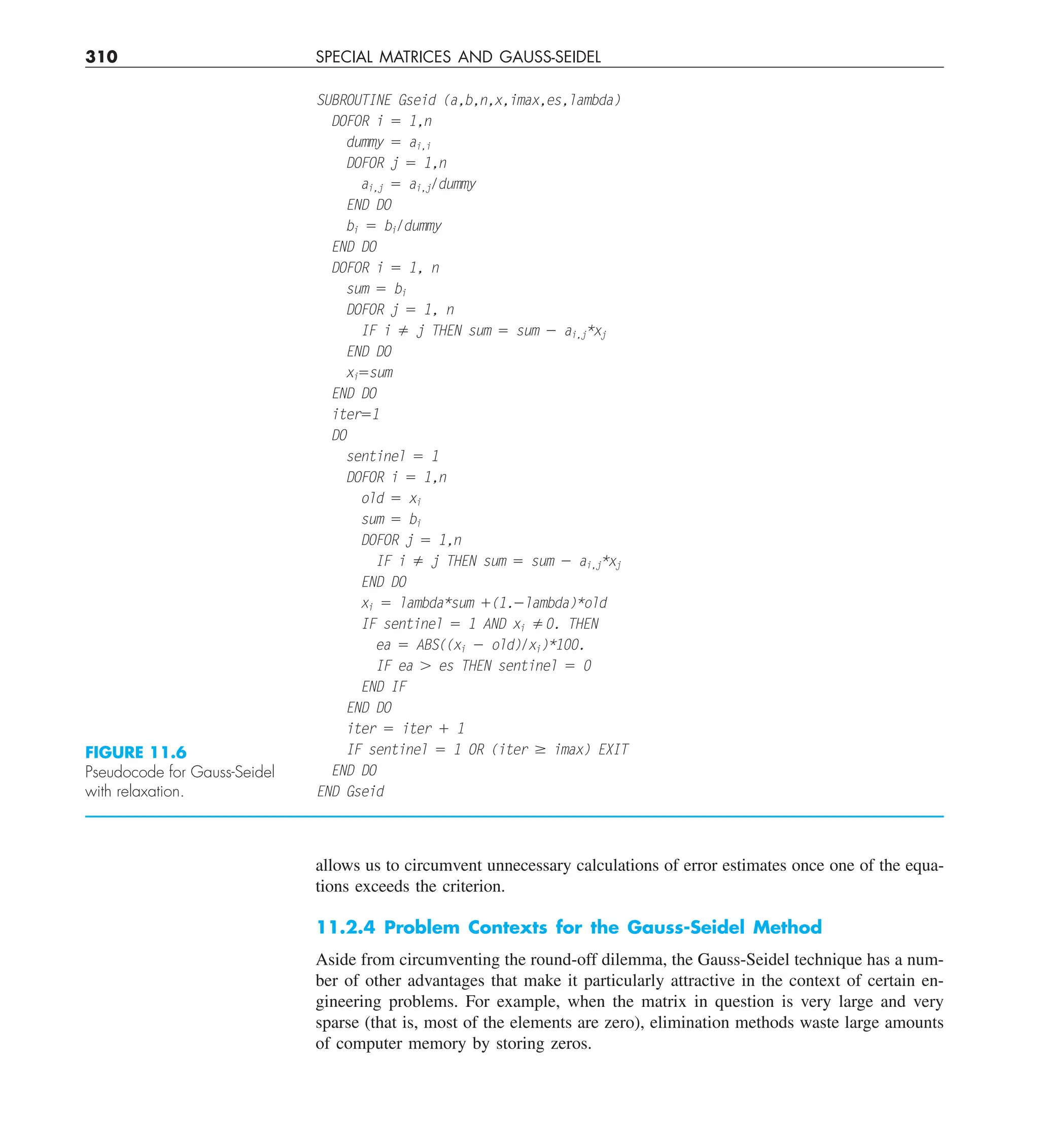 310 SPECIAL MATRICES AND GAUSS-SEIDEL
allows us to circumvent unnecessary calculations of error estimates once one of the equa-
tions exceeds the criterion.
11.2.4 Problem Contexts for the Gauss-Seidel Method
Aside from circumventing the round-off dilemma, the Gauss-Seidel technique has a num-
ber of other advantages that make it particularly attractive in the context of certain en-
gineering problems. For example, when the matrix in question is very large and very
sparse (that is, most of the elements are zero), elimination methods waste large amounts
of computer memory by storing zeros.
FIGURE 11.6
Pseudocode for Gauss-Seidel
with relaxation.
SUBROUTINE Gseid (a,b,n,x,imax,es,lambda)
DOFOR i 5 1,n
dummy 5 ai,i
DOFOR j 5 1,n
ai,j 5 ai,j/dummy
END DO
bi 5 bi/dummy
END DO
DOFOR i 5 1, n
sum 5 bi
DOFOR j 5 1, n
IF i ﬁ j THEN sum 5 sum 2 ai,j*xj
END DO
xi5sum
END DO
iter51
DO
sentinel 5 1
DOFOR i 5 1,n
old 5 xi
sum 5 bi
DOFOR j 5 1,n
IF i ﬁ j THEN sum 5 sum 2 ai,j*xj
END DO
xi 5 lambda*sum 1(1.2lambda)*old
IF sentinel 5 1 AND xi ﬁ0. THEN
ea 5 ABS((xi 2 old)/xi)*100.
IF ea . es THEN sentinel 5 0
END IF
END DO
iter 5 iter 1 1
IF sentinel 5 1 OR (iter $ imax) EXIT
END DO
END Gseid
 