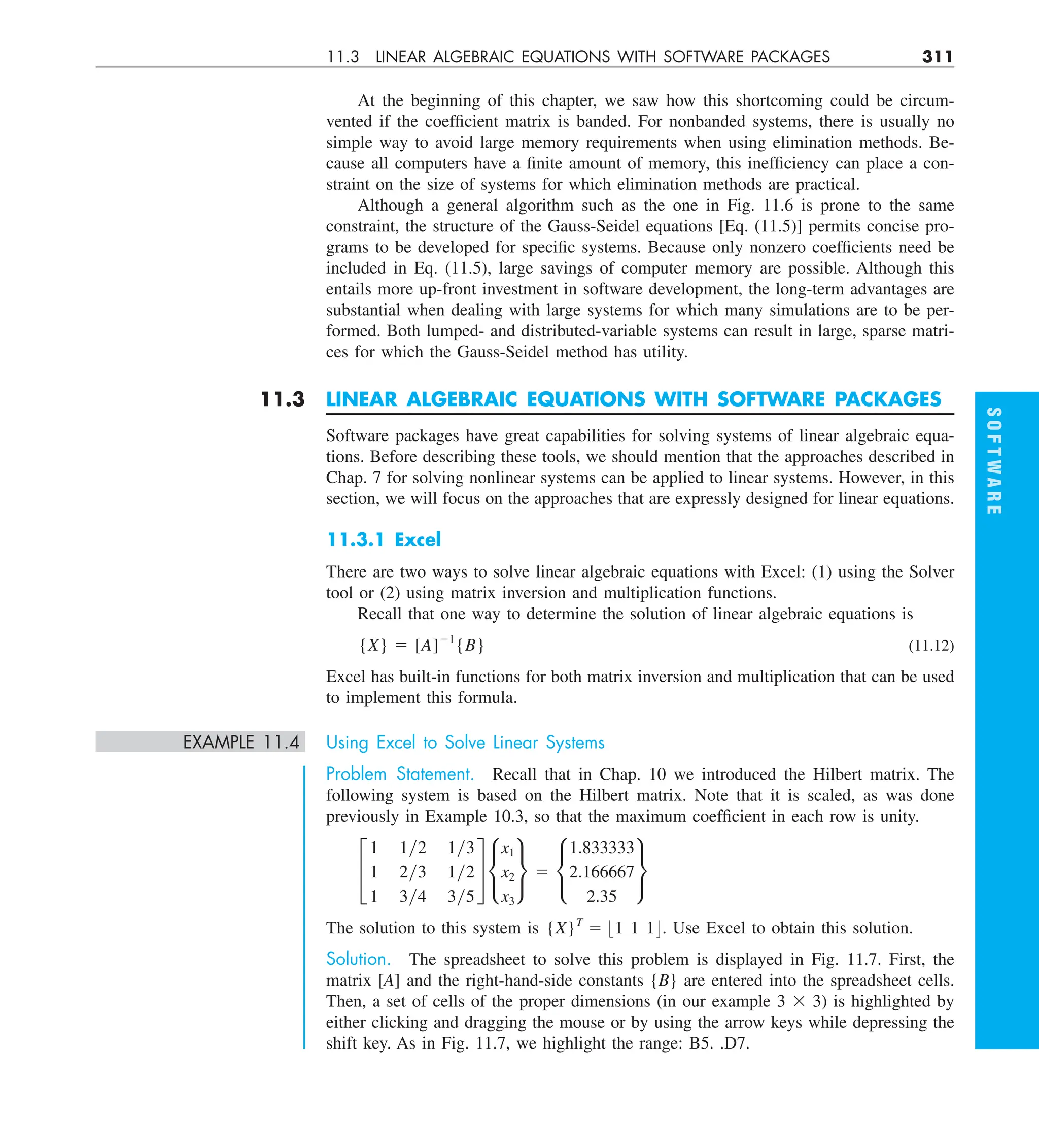 11.3 LINEAR ALGEBRAIC EQUATIONS WITH SOFTWARE PACKAGES 311
At the beginning of this chapter, we saw how this shortcoming could be circum-
vented if the coefficient matrix is banded. For nonbanded systems, there is usually no
simple way to avoid large memory requirements when using elimination methods. Be-
cause all computers have a finite amount of memory, this inefficiency can place a con-
straint on the size of systems for which elimination methods are practical.
Although a general algorithm such as the one in Fig. 11.6 is prone to the same
constraint, the structure of the Gauss-Seidel equations [Eq. (11.5)] permits concise pro-
grams to be developed for specific systems. Because only nonzero coefficients need be
included in Eq. (11.5), large savings of computer memory are possible. Although this
entails more up-front investment in software development, the long-term advantages are
substantial when dealing with large systems for which many simulations are to be per-
formed. Both lumped- and distributed-variable systems can result in large, sparse matri-
ces for which the Gauss-Seidel method has utility.
11.3 LINEAR ALGEBRAIC EQUATIONS WITH SOFTWARE PACKAGES
Software packages have great capabilities for solving systems of linear algebraic equa-
tions. Before describing these tools, we should mention that the approaches described in
Chap. 7 for solving nonlinear systems can be applied to linear systems. However, in this
section, we will focus on the approaches that are expressly designed for linear equations.
11.3.1 Excel
There are two ways to solve linear algebraic equations with Excel: (1) using the Solver
tool or (2) using matrix inversion and multiplication functions.
Recall that one way to determine the solution of linear algebraic equations is
{X} 5 [A]21
{B} (11.12)
Excel has built-in functions for both matrix inversion and multiplication that can be used
to implement this formula.
EXAMPLE 11.4 Using Excel to Solve Linear Systems
Problem Statement. Recall that in Chap. 10 we introduced the Hilbert matrix. The
following system is based on the Hilbert matrix. Note that it is scaled, as was done
previously in Example 10.3, so that the maximum coefficient in each row is unity.
£
1 1y2 1y3
1 2y3 1y2
1 3y4 3y5
§ •
x1
x2
x3
¶ 5 •
1.833333
2.166667
2.35
¶
The solution to this system is {X}T
5 :1 1 1;. Use Excel to obtain this solution.
Solution. The spreadsheet to solve this problem is displayed in Fig. 11.7. First, the
matrix [A] and the right-hand-side constants {B} are entered into the spreadsheet cells.
Then, a set of cells of the proper dimensions (in our example 3 3 3) is highlighted by
either clicking and dragging the mouse or by using the arrow keys while depressing the
shift key. As in Fig. 11.7, we highlight the range: B5. .D7.
S
O
F
T
W
A
R
E
 