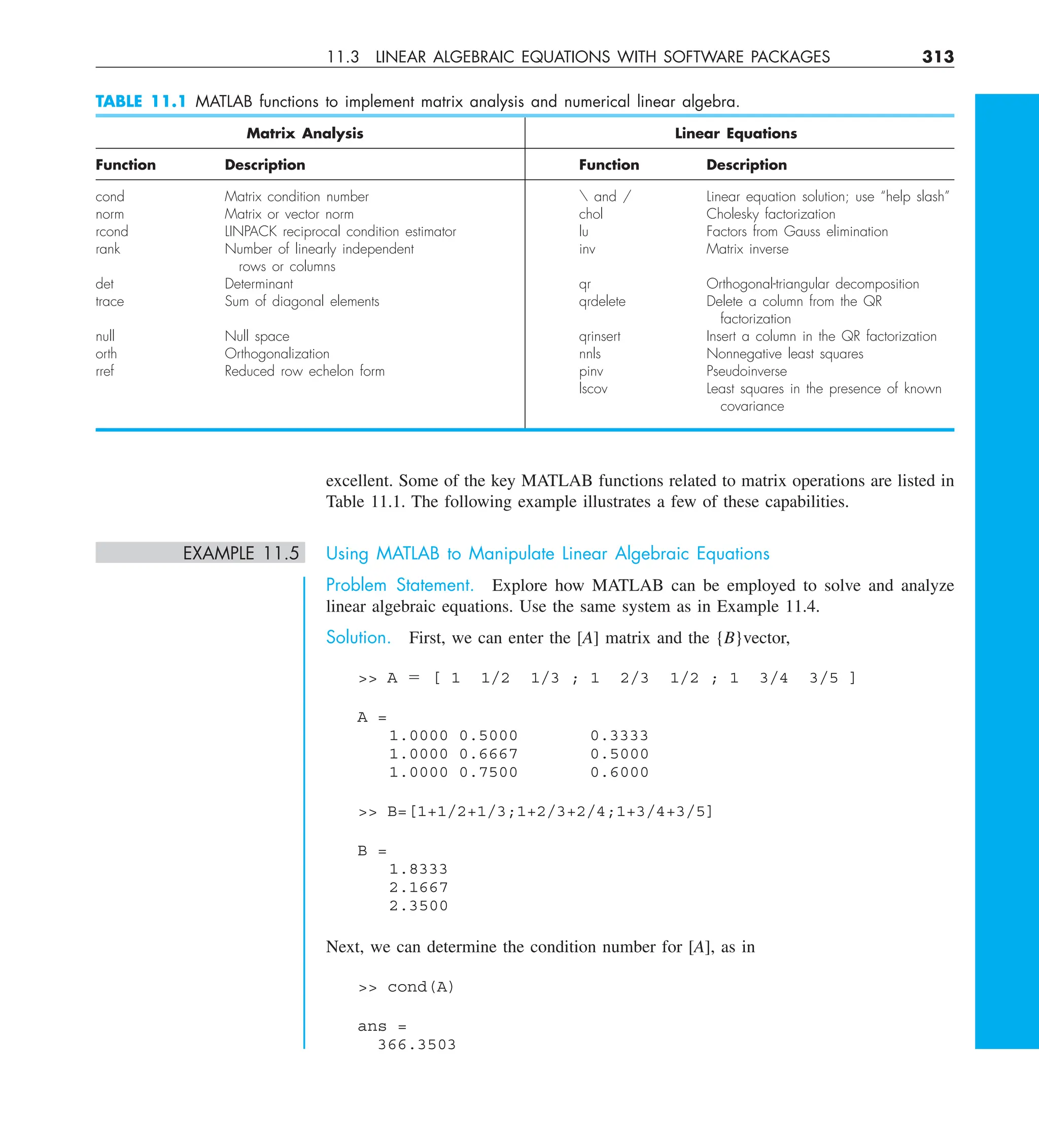 11.3 LINEAR ALGEBRAIC EQUATIONS WITH SOFTWARE PACKAGES 313
excellent. Some of the key MATLAB functions related to matrix operations are listed in
Table 11.1. The following example illustrates a few of these capabilities.
EXAMPLE 11.5 Using MATLAB to Manipulate Linear Algebraic Equations
Problem Statement. Explore how MATLAB can be employed to solve and analyze
linear algebraic equations. Use the same system as in Example 11.4.
Solution. First, we can enter the [A] matrix and the {B}vector,
 A 5 [ 1 1/2 1/3 ; 1 2/3 1/2 ; 1 3/4 3/5 ]
A =
1.0000 0.5000 0.3333
1.0000 0.6667 0.5000
1.0000 0.7500 0.6000
 B=[1+1/2+1/3;1+2/3+2/4;1+3/4+3/5]
B =
1.8333
2.1667
2.3500
Next, we can determine the condition number for [A], as in
 cond(A)
ans =
366.3503
TABLE 11.1 MATLAB functions to implement matrix analysis and numerical linear algebra.
Matrix Analysis Linear Equations
Function Description Function Description
cond Matrix condition number  and / Linear equation solution; use “help slash”
norm Matrix or vector norm chol Cholesky factorization
rcond LINPACK reciprocal condition estimator lu Factors from Gauss elimination
rank Number of linearly independent inv Matrix inverse
rows or columns
det Determinant qr Orthogonal-triangular decomposition
trace Sum of diagonal elements qrdelete Delete a column from the QR
factorization
null Null space qrinsert Insert a column in the QR factorization
orth Orthogonalization nnls Nonnegative least squares
rref Reduced row echelon form pinv Pseudoinverse
lscov Least squares in the presence of known
covariance
 