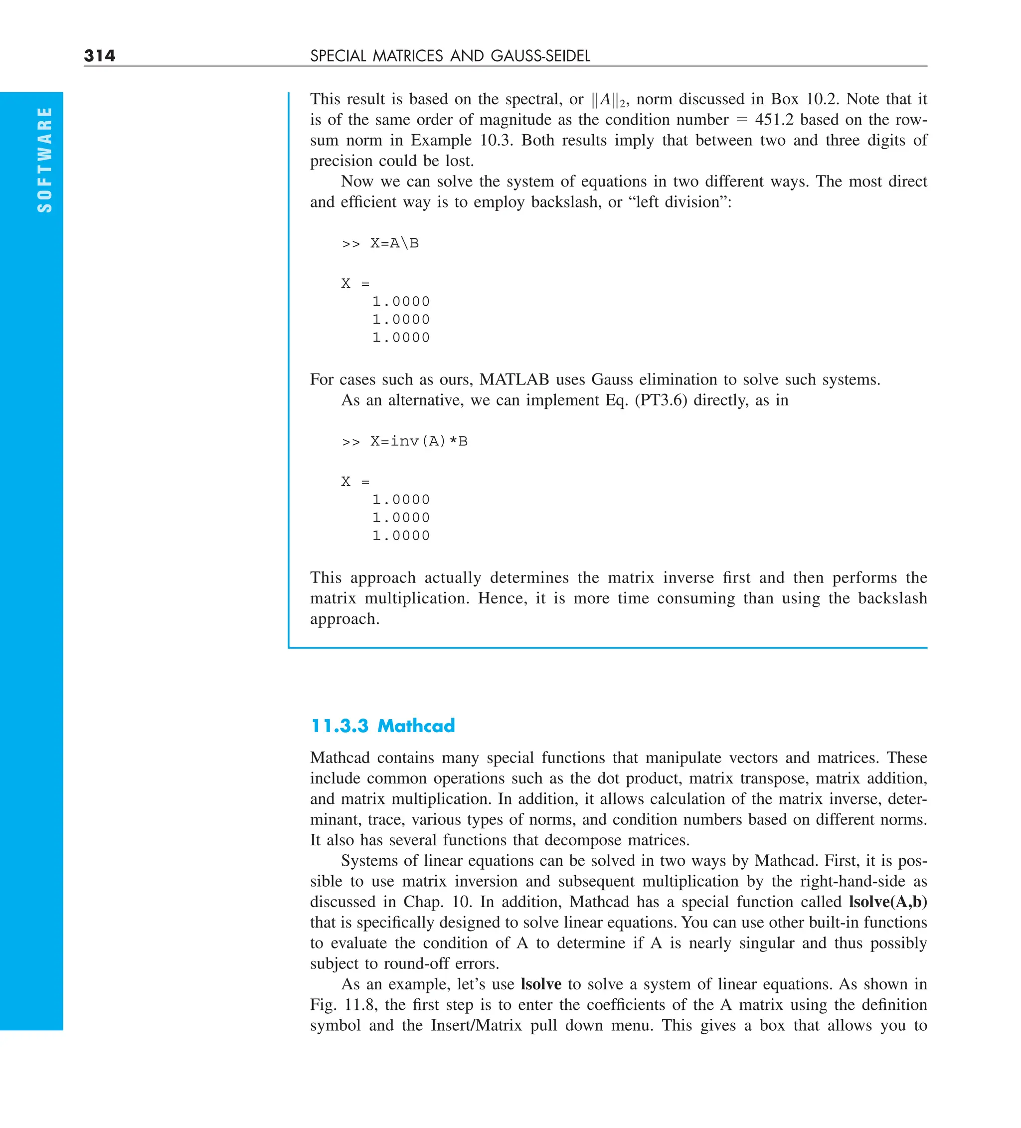 314 SPECIAL MATRICES AND GAUSS-SEIDEL
This result is based on the spectral, or BAB2, norm discussed in Box 10.2. Note that it
is of the same order of magnitude as the condition number 5 451.2 based on the row-
sum norm in Example 10.3. Both results imply that between two and three digits of
precision could be lost.
Now we can solve the system of equations in two different ways. The most direct
and efficient way is to employ backslash, or “left division”:
 X=AB
X =
1.0000
1.0000
1.0000
For cases such as ours, MATLAB uses Gauss elimination to solve such systems.
As an alternative, we can implement Eq. (PT3.6) directly, as in
 X=inv(A)*B
X =
1.0000
1.0000
1.0000
This approach actually determines the matrix inverse first and then performs the
matrix multiplication. Hence, it is more time consuming than using the backslash
approach.
S
O
F
T
W
A
R
E
11.3.3 Mathcad
Mathcad contains many special functions that manipulate vectors and matrices. These
include common operations such as the dot product, matrix transpose, matrix addition,
and matrix multiplication. In addition, it allows calculation of the matrix inverse, deter-
minant, trace, various types of norms, and condition numbers based on different norms.
It also has several functions that decompose matrices.
Systems of linear equations can be solved in two ways by Mathcad. First, it is pos-
sible to use matrix inversion and subsequent multiplication by the right-hand-side as
discussed in Chap. 10. In addition, Mathcad has a special function called lsolve(A,b)
that is specifically designed to solve linear equations. You can use other built-in functions
to evaluate the condition of A to determine if A is nearly singular and thus possibly
subject to round-off errors.
As an example, let’s use lsolve to solve a system of linear equations. As shown in
Fig. 11.8, the first step is to enter the coefficients of the A matrix using the definition
symbol and the Insert/Matrix pull down menu. This gives a box that allows you to
 