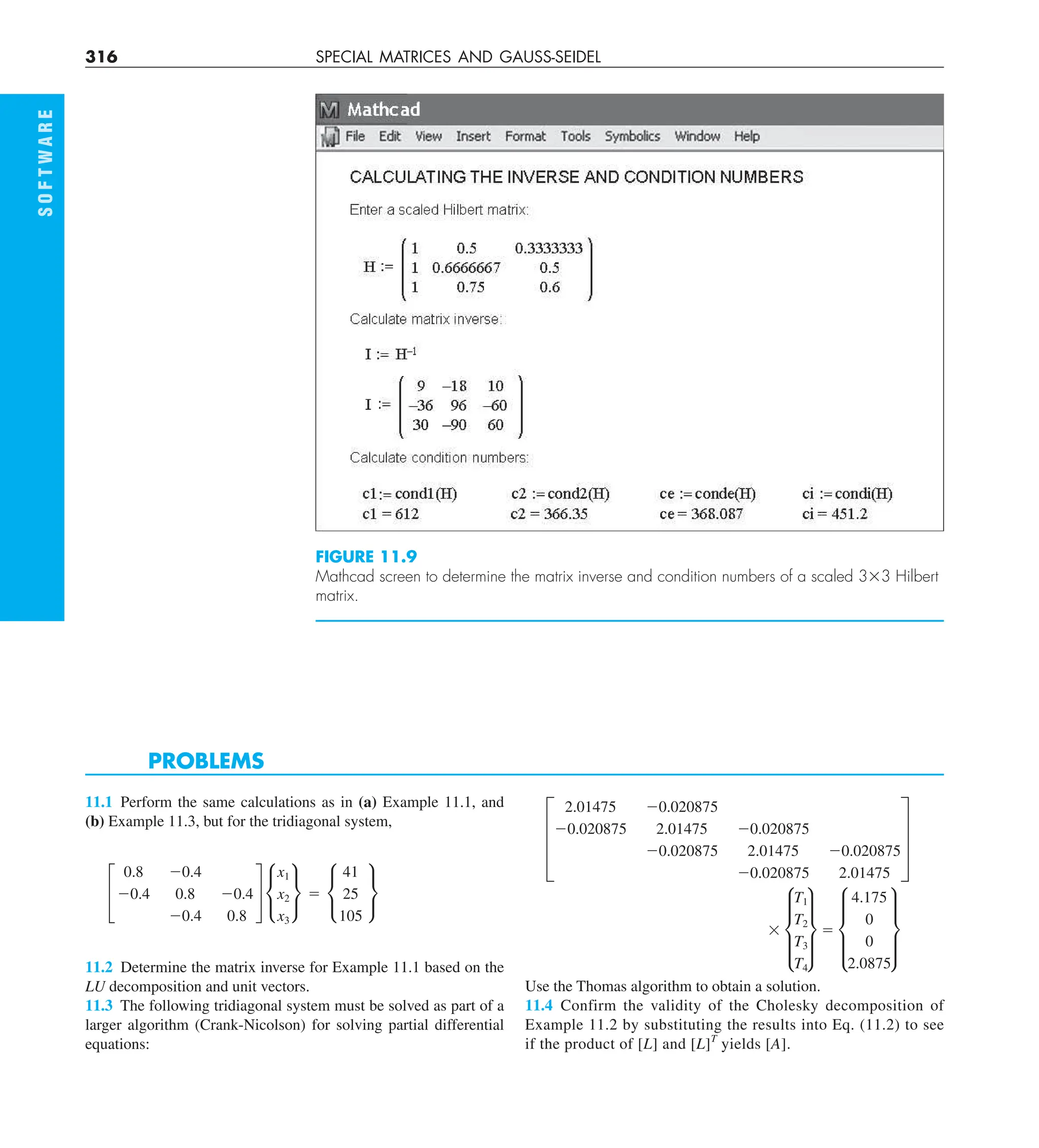 316 SPECIAL MATRICES AND GAUSS-SEIDEL
FIGURE 11.9
Mathcad screen to determine the matrix inverse and condition numbers of a scaled 333 Hilbert
matrix.
S
O
F
T
W
A
R
E
PROBLEMS
11.1 Perform the same calculations as in (a) Example 11.1, and
(b) Example 11.3, but for the tridiagonal system,
£
0.8 20.4
20.4 0.8 20.4
20.4 0.8
§ •
x1
x2
x3
¶ 5 •
41
25
105
¶
11.2 Determine the matrix inverse for Example 11.1 based on the
LU decomposition and unit vectors.
11.3 The following tridiagonal system must be solved as part of a
larger algorithm (Crank-Nicolson) for solving partial differential
equations:
D
2.01475 20.020875
20.020875 2.01475 20.020875
20.020875 2.01475 20.020875
20.020875 2.01475
T
3 d
T1
T2
T3
T4
t 5 d
4.175
0
0
2.0875
t
Use the Thomas algorithm to obtain a solution.
11.4 Confirm the validity of the Cholesky decomposition of
Example 11.2 by substituting the results into Eq. (11.2) to see
if the product of [L] and [L]T
yields [A].
 