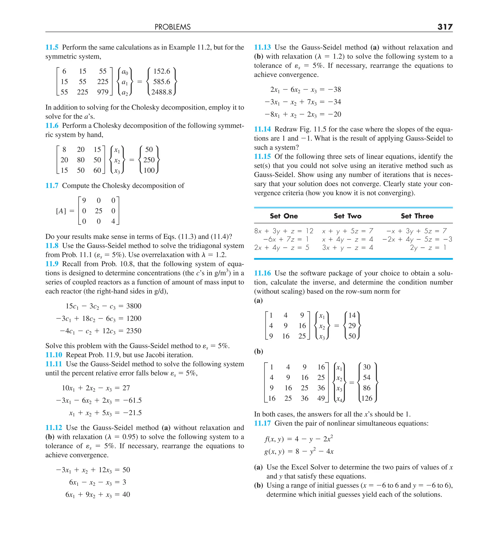 PROBLEMS 317
11.13 Use the Gauss-Seidel method (a) without relaxation and
(b) with relaxation (l 5 1.2) to solve the following system to a
tolerance of es 5 5%. If necessary, rearrange the equations to
achieve convergence.
2x1 2 6x2 2 x3 5 238
23x1 2 x2 1 7x3 5 234
28x1 1 x2 2 2x3 5 220
11.14 Redraw Fig. 11.5 for the case where the slopes of the equa-
tions are 1 and 21. What is the result of applying Gauss-Seidel to
such a system?
11.15 Of the following three sets of linear equations, identify the
set(s) that you could not solve using an iterative method such as
Gauss-Seidel. Show using any number of iterations that is neces-
sary that your solution does not converge. Clearly state your con-
vergence criteria (how you know it is not converging).
Set One Set Two Set Three
8x 1 3y 1 z 5 12 x 1 y 1 5z 5 7 2x 1 3y 1 5z 5 7
26x 1 7z 5 1 x 1 4y 2 z 5 4 22x 1 4y 2 5z 5 23
2x 1 4y 2 z 5 5 3x 1 y 2 z 5 4 2y 2 z 5 1
11.16 Use the software package of your choice to obtain a solu-
tion, calculate the inverse, and determine the condition number
(without scaling) based on the row-sum norm for
(a)
£
1 4 9
4 9 16
9 16 25
§ •
x1
x2
x3
¶ 5 •
14
29
50
¶
(b)
D
1 4 9 16
4 9 16 25
9 16 25 36
16 25 36 49
T d
x1
x2
x3
x4
t 5 d
30
54
86
126
t
In both cases, the answers for all the x’s should be 1.
11.17 Given the pair of nonlinear simultaneous equations:
f(x, y) 5 4 2 y 2 2x2
g(x, y) 5 8 2 y2
2 4x
(a) Use the Excel Solver to determine the two pairs of values of x
and y that satisfy these equations.
(b) Using a range of initial guesses (x 5 26 to 6 and y 5 26 to 6),
determine which initial guesses yield each of the solutions.
11.5 Perform the same calculations as in Example 11.2, but for the
symmetric system,
£
6 15 55
15 55 225
55 225 979
§ •
a0
a1
a2
¶ 5 •
152.6
585.6
2488.8
¶
In addition to solving for the Cholesky decomposition, employ it to
solve for the a’s.
11.6 Perform a Cholesky decomposition of the following symmet-
ric system by hand,
£
8 20 15
20 80 50
15 50 60
§ •
x1
x2
x3
¶ 5 •
50
250
100
¶
11.7 Compute the Cholesky decomposition of
[A] 5 £
9 0 0
0 25 0
0 0 4
§
Do your results make sense in terms of Eqs. (11.3) and (11.4)?
11.8 Use the Gauss-Seidel method to solve the tridiagonal system
from Prob. 11.1 (es 5 5%). Use overrelaxation with l 5 1.2.
11.9 Recall from Prob. 10.8, that the following system of equa-
tions is designed to determine concentrations (the c’s in g/m3
) in a
series of coupled reactors as a function of amount of mass input to
each reactor (the right-hand sides in g/d),
15c1 2 3c2 2 c3 5 3800
23c1 1 18c2 2 6c3 5 1200
24c1 2 c2 1 12c3 5 2350
Solve this problem with the Gauss-Seidel method to es 5 5%.
11.10 Repeat Prob. 11.9, but use Jacobi iteration.
11.11 Use the Gauss-Seidel method to solve the following system
until the percent relative error falls below es 5 5%,
10x1 1 2x2 2 x3 5 27
23x1 2 6x2 1 2x3 5 261.5
x1 1 x2 1 5x3 5 221.5
11.12 Use the Gauss-Seidel method (a) without relaxation and
(b) with relaxation (l 5 0.95) to solve the following system to a
tolerance of es 5 5%. If necessary, rearrange the equations to
achieve convergence.
23x1 1 x2 1 12x3 5 50
6x1 2 x2 2 x3 5 3
6x1 1 9x2 1 x3 5 40
 