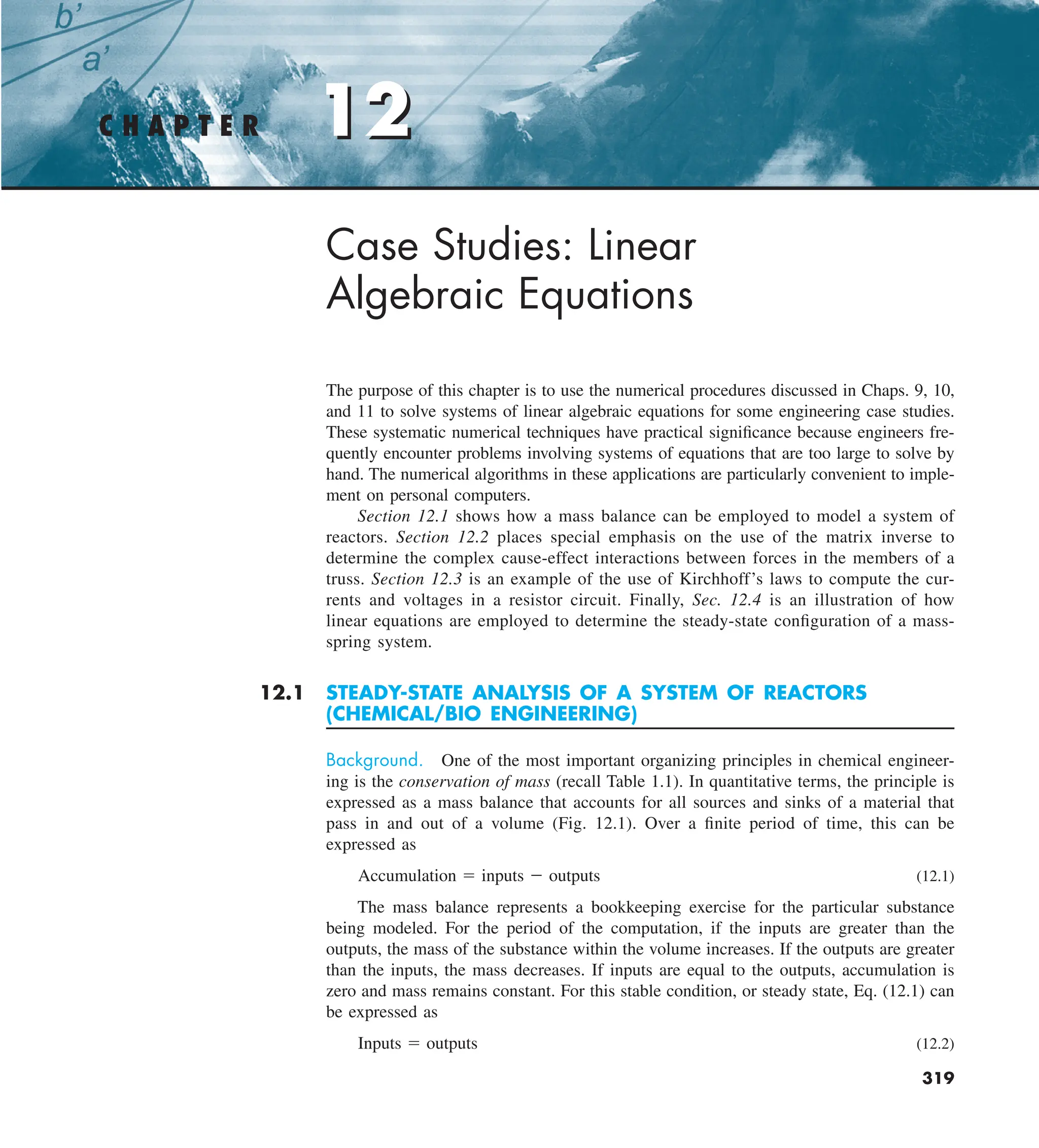 12
C H A P T E R 12
319
Case Studies: Linear
Algebraic Equations
The purpose of this chapter is to use the numerical procedures discussed in Chaps. 9, 10,
and 11 to solve systems of linear algebraic equations for some engineering case studies.
These systematic numerical techniques have practical significance because engineers fre-
quently encounter problems involving systems of equations that are too large to solve by
hand. The numerical algorithms in these applications are particularly convenient to imple-
ment on personal computers.
Section 12.1 shows how a mass balance can be employed to model a system of
reactors. Section 12.2 places special emphasis on the use of the matrix inverse to
determine the complex cause-effect interactions between forces in the members of a
truss. Section 12.3 is an example of the use of Kirchhoff’s laws to compute the cur-
rents and voltages in a resistor circuit. Finally, Sec. 12.4 is an illustration of how
linear equations are employed to determine the steady-state configuration of a mass-
spring system.
12.1 STEADY-STATE ANALYSIS OF A SYSTEM OF REACTORS
(CHEMICAL/BIO ENGINEERING)
Background. One of the most important organizing principles in chemical engineer-
ing is the conservation of mass (recall Table 1.1). In quantitative terms, the principle is
expressed as a mass balance that accounts for all sources and sinks of a material that
pass in and out of a volume (Fig. 12.1). Over a finite period of time, this can be
expressed as
Accumulation 5 inputs 2 outputs (12.1)
The mass balance represents a bookkeeping exercise for the particular substance
being modeled. For the period of the computation, if the inputs are greater than the
outputs, the mass of the substance within the volume increases. If the outputs are greater
than the inputs, the mass decreases. If inputs are equal to the outputs, accumulation is
zero and mass remains constant. For this stable condition, or steady state, Eq. (12.1) can
be expressed as
Inputs 5 outputs (12.2)
 