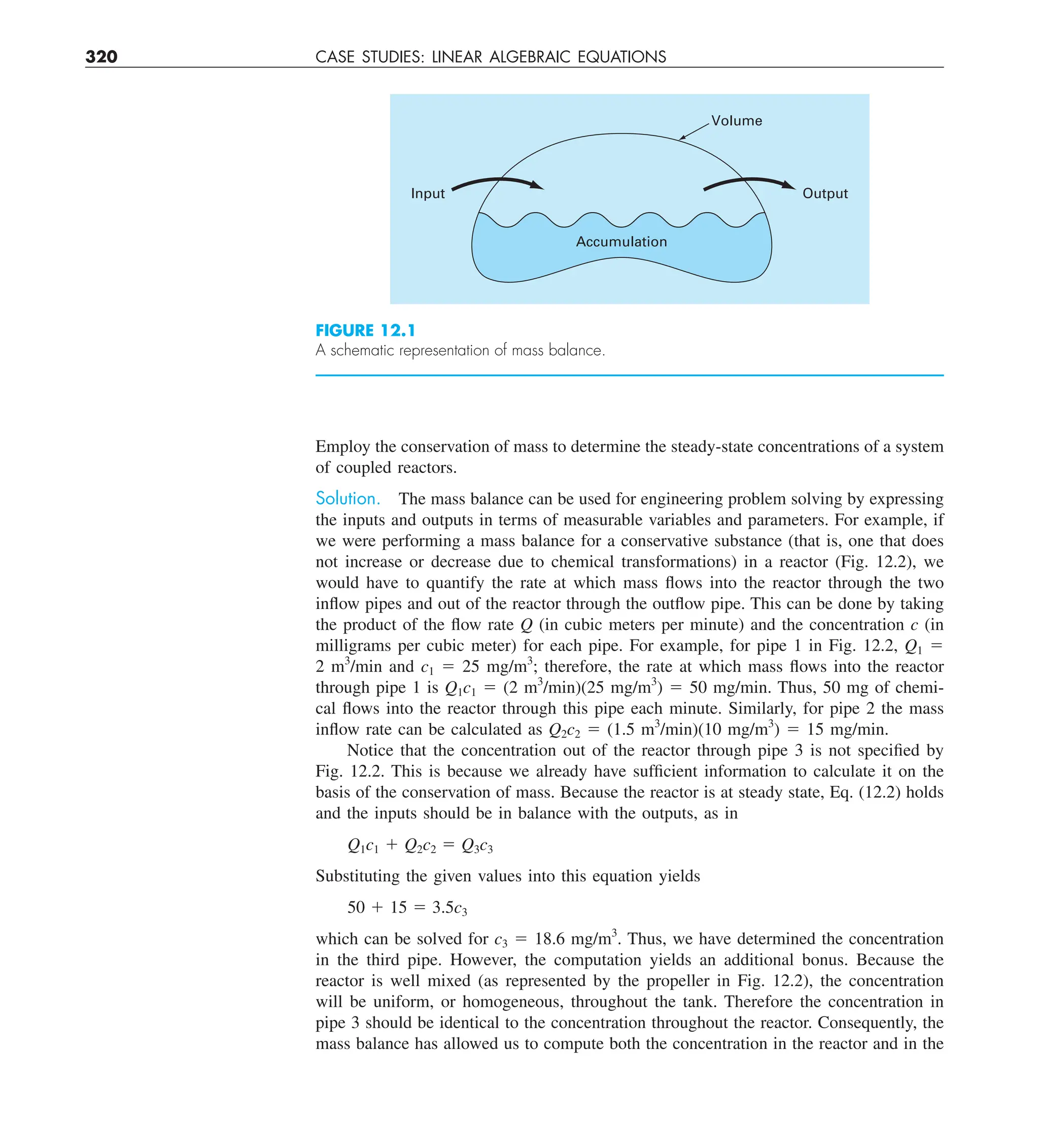 320 CASE STUDIES: LINEAR ALGEBRAIC EQUATIONS
Employ the conservation of mass to determine the steady-state concentrations of a system
of coupled reactors.
Solution. The mass balance can be used for engineering problem solving by expressing
the inputs and outputs in terms of measurable variables and parameters. For example, if
we were performing a mass balance for a conservative substance (that is, one that does
not increase or decrease due to chemical transformations) in a reactor (Fig. 12.2), we
would have to quantify the rate at which mass flows into the reactor through the two
inflow pipes and out of the reactor through the outflow pipe. This can be done by taking
the product of the flow rate Q (in cubic meters per minute) and the concentration c (in
milligrams per cubic meter) for each pipe. For example, for pipe 1 in Fig. 12.2, Q1 5
2 m3
/min and c1 5 25 mg/m3
; therefore, the rate at which mass flows into the reactor
through pipe 1 is Q1c1 5 (2 m3
/min)(25 mg/m3
) 5 50 mg/min. Thus, 50 mg of chemi-
cal flows into the reactor through this pipe each minute. Similarly, for pipe 2 the mass
inflow rate can be calculated as Q2c2 5 (1.5 m3
/min)(10 mg/m3
) 5 15 mg/min.
Notice that the concentration out of the reactor through pipe 3 is not specified by
Fig. 12.2. This is because we already have sufficient information to calculate it on the
basis of the conservation of mass. Because the reactor is at steady state, Eq. (12.2) holds
and the inputs should be in balance with the outputs, as in
Q1c1 1 Q2c2 5 Q3c3
Substituting the given values into this equation yields
50 1 15 5 3.5c3
which can be solved for c3 5 18.6 mg/m3
. Thus, we have determined the concentration
in the third pipe. However, the computation yields an additional bonus. Because the
reactor is well mixed (as represented by the propeller in Fig. 12.2), the concentration
will be uniform, or homogeneous, throughout the tank. Therefore the concentration in
pipe 3 should be identical to the concentration throughout the reactor. Consequently, the
mass balance has allowed us to compute both the concentration in the reactor and in the
Input Output
Accumulation
Volume
FIGURE 12.1
A schematic representation of mass balance.
 