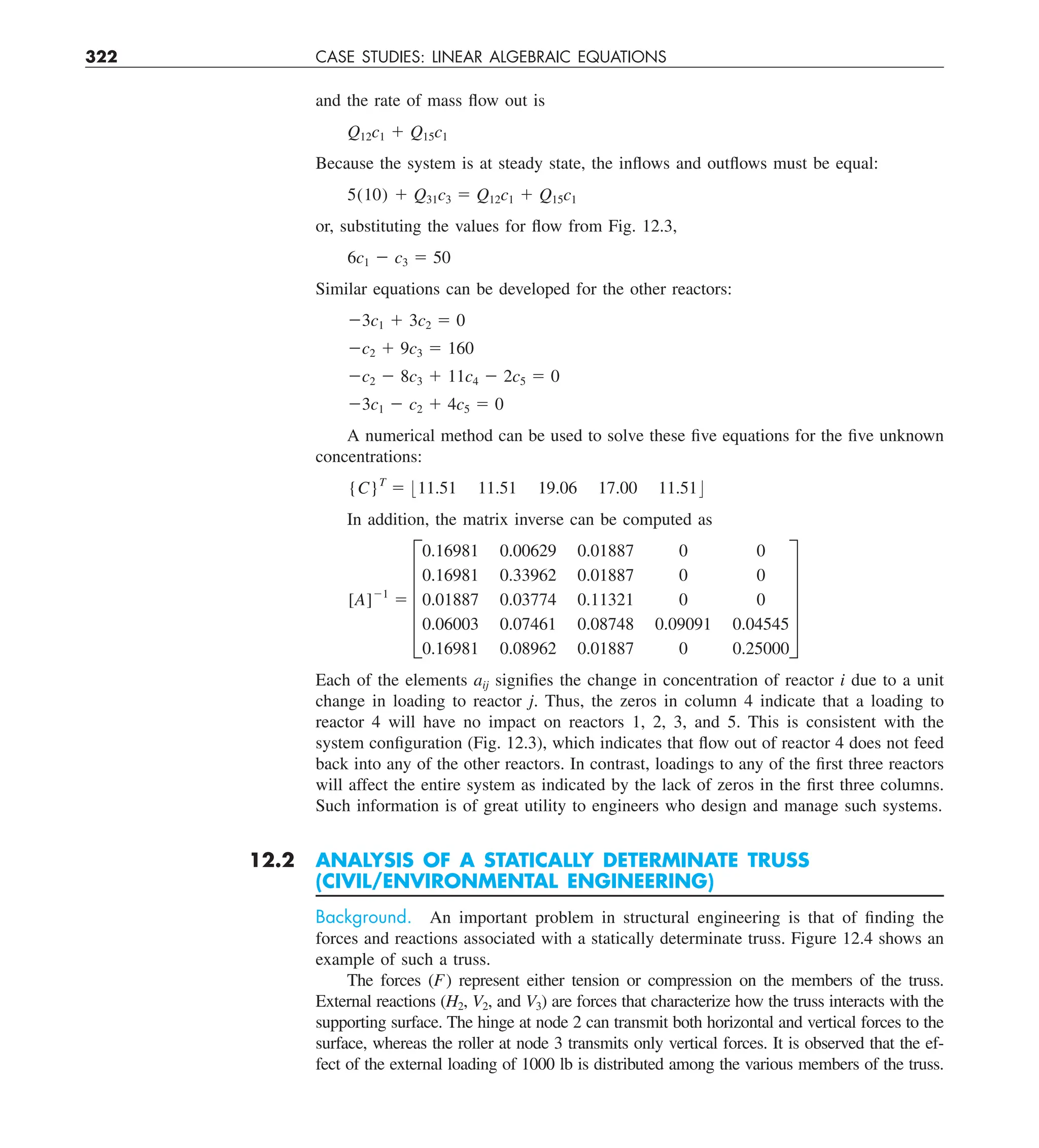 322 CASE STUDIES: LINEAR ALGEBRAIC EQUATIONS
and the rate of mass flow out is
Q12c1 1 Q15c1
Because the system is at steady state, the inflows and outflows must be equal:
5(10) 1 Q31c3 5 Q12c1 1 Q15c1
or, substituting the values for flow from Fig. 12.3,
6c1 2 c3 5 50
Similar equations can be developed for the other reactors:
23c1 1 3c2 5 0
2c2 1 9c3 5 160
2c2 2 8c3 1 11c4 2 2c5 5 0
23c1 2 c2 1 4c5 5 0
A numerical method can be used to solve these five equations for the five unknown
concentrations:
{C}T
5 :11.51 11.51 19.06 17.00 11.51;
In addition, the matrix inverse can be computed as
[A]21
5 E
0.16981 0.00629 0.01887 0 0
0.16981 0.33962 0.01887 0 0
0.01887 0.03774 0.11321 0 0
0.06003 0.07461 0.08748 0.09091 0.04545
0.16981 0.08962 0.01887 0 0.25000
U
Each of the elements aij signifies the change in concentration of reactor i due to a unit
change in loading to reactor j. Thus, the zeros in column 4 indicate that a loading to
reactor 4 will have no impact on reactors 1, 2, 3, and 5. This is consistent with the
system configuration (Fig. 12.3), which indicates that flow out of reactor 4 does not feed
back into any of the other reactors. In contrast, loadings to any of the first three reactors
will affect the entire system as indicated by the lack of zeros in the first three columns.
Such information is of great utility to engineers who design and manage such systems.
12.2 ANALYSIS OF A STATICALLY DETERMINATE TRUSS
(CIVIL/ENVIRONMENTAL ENGINEERING)
Background. An important problem in structural engineering is that of finding the
forces and reactions associated with a statically determinate truss. Figure 12.4 shows an
example of such a truss.
The forces (F) represent either tension or compression on the members of the truss.
External reactions (H2, V2, and V3) are forces that characterize how the truss interacts with the
supporting surface. The hinge at node 2 can transmit both horizontal and vertical forces to the
surface, whereas the roller at node 3 transmits only vertical forces. It is observed that the ef-
fect of the external loading of 1000 lb is distributed among the various members of the truss.
 