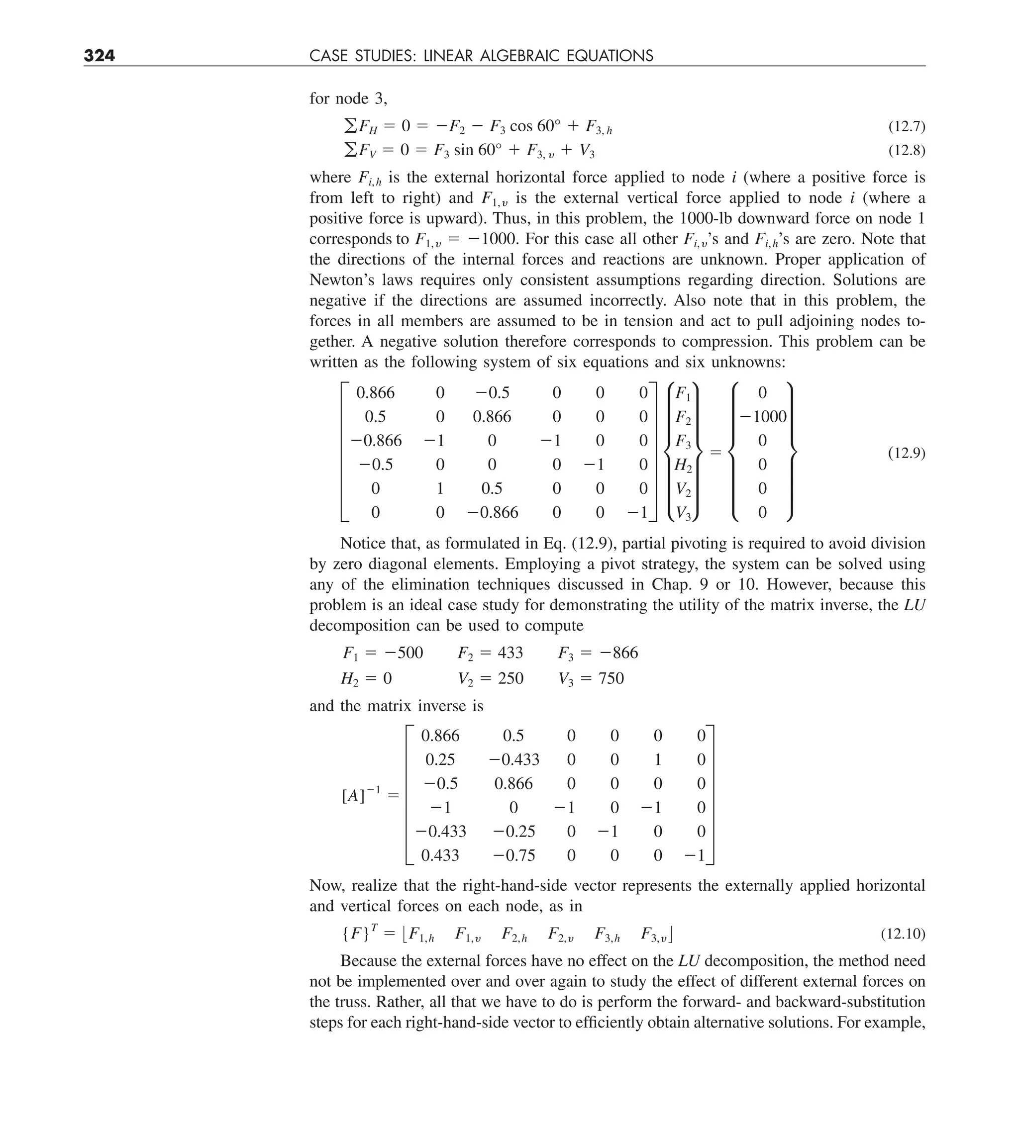 324 CASE STUDIES: LINEAR ALGEBRAIC EQUATIONS
for node 3,
gFH 5 0 5 2F2 2 F3 cos 60° 1 F3, h (12.7)
gFV 5 0 5 F3 sin 60° 1 F3, y 1 V3 (12.8)
where Fi,h is the external horizontal force applied to node i (where a positive force is
from left to right) and F1,y is the external vertical force applied to node i (where a
positive force is upward). Thus, in this problem, the 1000-lb downward force on node 1
corresponds to F1,y 5 21000. For this case all other Fi,y’s and Fi,h’s are zero. Note that
the directions of the internal forces and reactions are unknown. Proper application of
Newton’s laws requires only consistent assumptions regarding direction. Solutions are
negative if the directions are assumed incorrectly. Also note that in this problem, the
forces in all members are assumed to be in tension and act to pull adjoining nodes to-
gether. A negative solution therefore corresponds to compression. This problem can be
written as the following system of six equations and six unknowns:
F
0.866 0 20.5 0 0 0
0.5 0 0.866 0 0 0
20.866 21 0 21 0 0
20.5 0 0 0 21 0
0 1 0.5 0 0 0
0 0 20.866 0 0 21
V f
F1
F2
F3
H2
V2
V3
v 5 f
0
21000
0
0
0
0
v (12.9)
Notice that, as formulated in Eq. (12.9), partial pivoting is required to avoid division
by zero diagonal elements. Employing a pivot strategy, the system can be solved using
any of the elimination techniques discussed in Chap. 9 or 10. However, because this
problem is an ideal case study for demonstrating the utility of the matrix inverse, the LU
decomposition can be used to compute
F1 5 2500 F2 5 433 F3 5 2866
H2 5 0 V2 5 250 V3 5 750
and the matrix inverse is
[A]21
5 F
0.866 0.5
0.25 20.433
20.5 0.866
21 0
20.433 20.25
0.433 20.75
0 0 0 0
0 0 1 0
0 0 0 0
21 0 21 0
0 21 0 0
0 0 0 21
V
Now, realize that the right-hand-side vector represents the externally applied horizontal
and vertical forces on each node, as in
{F}T
5 :F1,h F1,y F2,h F2,y F3,h F3,y ; (12.10)
Because the external forces have no effect on the LU decomposition, the method need
not be implemented over and over again to study the effect of different external forces on
the truss. Rather, all that we have to do is perform the forward- and backward-substitution
steps for each right-hand-side vector to efficiently obtain alternative solutions. For example,
 