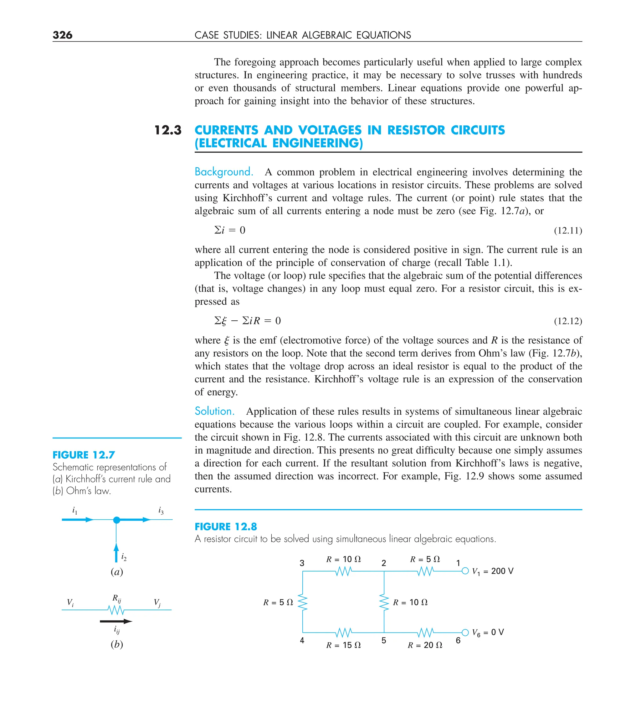 326 CASE STUDIES: LINEAR ALGEBRAIC EQUATIONS
The foregoing approach becomes particularly useful when applied to large complex
structures. In engineering practice, it may be necessary to solve trusses with hundreds
or even thousands of structural members. Linear equations provide one powerful ap-
proach for gaining insight into the behavior of these structures.
12.3 CURRENTS AND VOLTAGES IN RESISTOR CIRCUITS
(ELECTRICAL ENGINEERING)
Background. A common problem in electrical engineering involves determining the
currents and voltages at various locations in resistor circuits. These problems are solved
using Kirchhoff’s current and voltage rules. The current (or point) rule states that the
algebraic sum of all currents entering a node must be zero (see Fig. 12.7a), or
oi 5 0 (12.11)
where all current entering the node is considered positive in sign. The current rule is an
application of the principle of conservation of charge (recall Table 1.1).
The voltage (or loop) rule specifies that the algebraic sum of the potential differences
(that is, voltage changes) in any loop must equal zero. For a resistor circuit, this is ex-
pressed as
oj 2 oiR 5 0 (12.12)
where j is the emf (electromotive force) of the voltage sources and R is the resistance of
any resistors on the loop. Note that the second term derives from Ohm’s law (Fig. 12.7b),
which states that the voltage drop across an ideal resistor is equal to the product of the
current and the resistance. Kirchhoff’s voltage rule is an expression of the conservation
of energy.
Solution. Application of these rules results in systems of simultaneous linear algebraic
equations because the various loops within a circuit are coupled. For example, consider
the circuit shown in Fig. 12.8. The currents associated with this circuit are unknown both
in magnitude and direction. This presents no great difficulty because one simply assumes
a direction for each current. If the resultant solution from Kirchhoff’s laws is negative,
then the assumed direction was incorrect. For example, Fig. 12.9 shows some assumed
currents.
FIGURE 12.7
Schematic representations of
(a) Kirchhoff’s current rule and
(b) Ohm’s law.
i1 i3
i2
Vi Vj
Rij
iij
(a)
(b)
FIGURE 12.8
A resistor circuit to be solved using simultaneous linear algebraic equations.
R = 5 ⍀ R = 10 ⍀
R = 10 ⍀
3 2 1
4 5 6
R = 15 ⍀
R = 5 ⍀
V1 = 200 V
V6 = 0 V
R = 20 ⍀
 