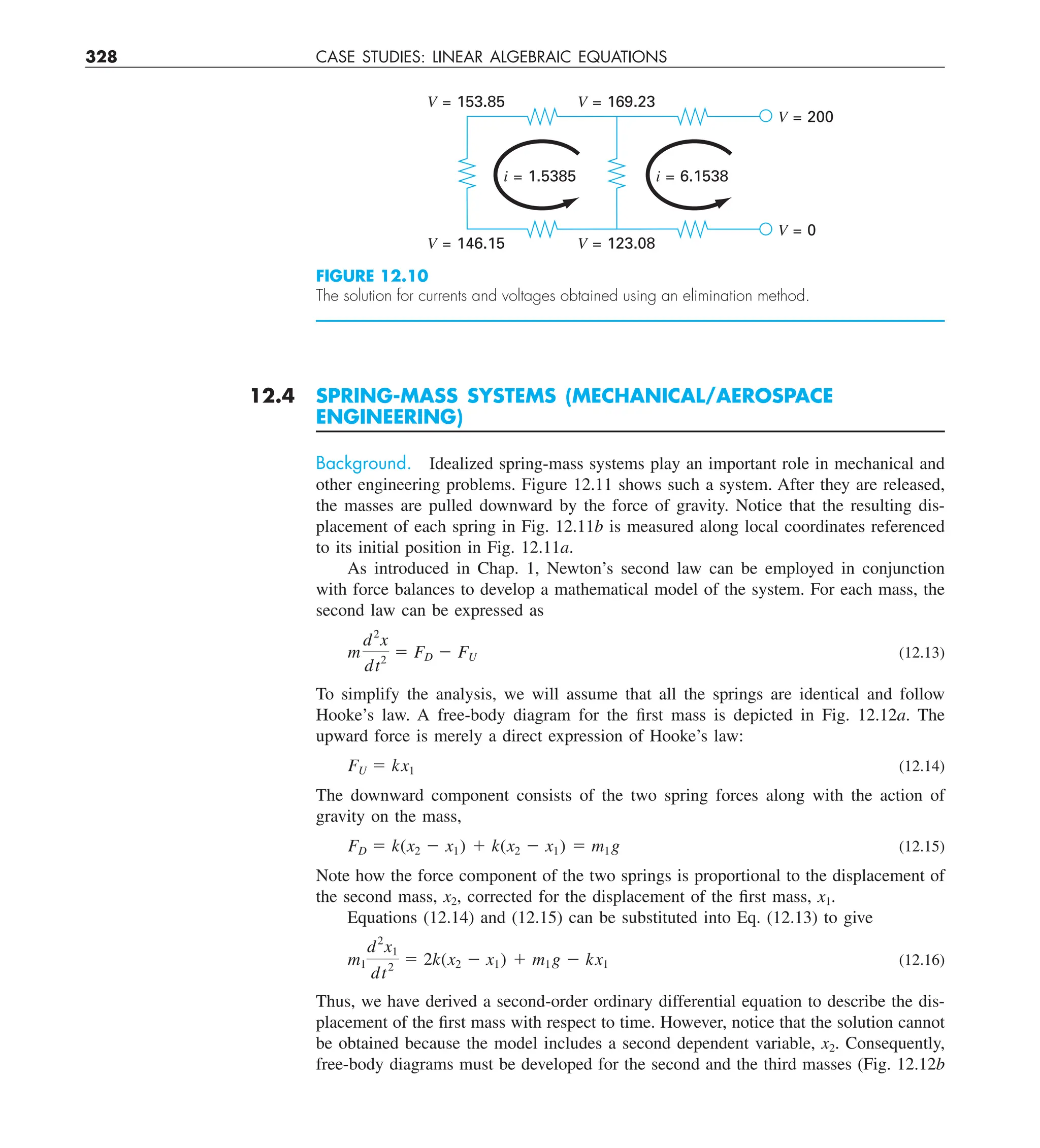 328 CASE STUDIES: LINEAR ALGEBRAIC EQUATIONS
12.4 SPRING-MASS SYSTEMS (MECHANICAL/AEROSPACE
ENGINEERING)
Background. Idealized spring-mass systems play an important role in mechanical and
other engineering problems. Figure 12.11 shows such a system. After they are released,
the masses are pulled downward by the force of gravity. Notice that the resulting dis-
placement of each spring in Fig. 12.11b is measured along local coordinates referenced
to its initial position in Fig. 12.11a.
As introduced in Chap. 1, Newton’s second law can be employed in conjunction
with force balances to develop a mathematical model of the system. For each mass, the
second law can be expressed as
m
d2
x
dt2
5 FD 2 FU (12.13)
To simplify the analysis, we will assume that all the springs are identical and follow
Hooke’s law. A free-body diagram for the first mass is depicted in Fig. 12.12a. The
upward force is merely a direct expression of Hooke’s law:
FU 5 kx1 (12.14)
The downward component consists of the two spring forces along with the action of
gravity on the mass,
FD 5 k(x2 2 x1) 1 k(x2 2 x1) 5 m1g (12.15)
Note how the force component of the two springs is proportional to the displacement of
the second mass, x2, corrected for the displacement of the first mass, x1.
Equations (12.14) and (12.15) can be substituted into Eq. (12.13) to give
m1
d2
x1
dt2
5 2k(x2 2 x1) 1 m1g 2 kx1 (12.16)
Thus, we have derived a second-order ordinary differential equation to describe the dis-
placement of the first mass with respect to time. However, notice that the solution cannot
be obtained because the model includes a second dependent variable, x2. Consequently,
free-body diagrams must be developed for the second and the third masses (Fig. 12.12b
FIGURE 12.10
The solution for currents and voltages obtained using an elimination method.
V = 153.85 V = 169.23
i = 1.5385
V = 146.15 V = 123.08
V = 0
V = 200
i = 6.1538
 