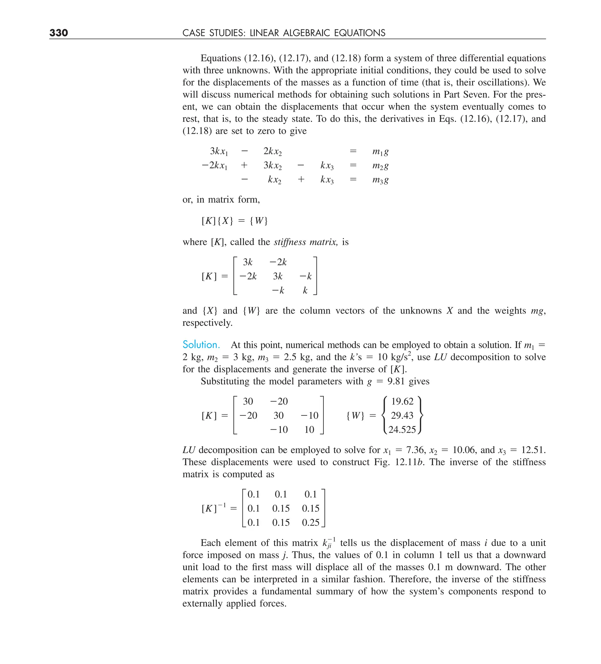 330 CASE STUDIES: LINEAR ALGEBRAIC EQUATIONS
Equations (12.16), (12.17), and (12.18) form a system of three differential equations
with three unknowns. With the appropriate initial conditions, they could be used to solve
for the displacements of the masses as a function of time (that is, their oscillations). We
will discuss numerical methods for obtaining such solutions in Part Seven. For the pres-
ent, we can obtain the displacements that occur when the system eventually comes to
rest, that is, to the steady state. To do this, the derivatives in Eqs. (12.16), (12.17), and
(12.18) are set to zero to give
3kx1 2 2kx2 5 m1g
22kx1 1 3kx2 2 kx3 5 m2g
2 kx2 1 kx3 5 m3g
or, in matrix form,
[K]{X} 5 {W}
where [K], called the stiffness matrix, is
[K] 5 £
3k 22k
22k 3k 2k
2k k
§
and {X} and {W} are the column vectors of the unknowns X and the weights mg,
respectively.
Solution. At this point, numerical methods can be employed to obtain a solution. If m1 5
2 kg, m2 5 3 kg, m3 5 2.5 kg, and the k’s 5 10 kg/s2
, use LU decomposition to solve
for the displacements and generate the inverse of [K].
Substituting the model parameters with g 5 9.81 gives
[K] 5 £
30 220
220 30 210
210 10
§ {W} 5 •
19.62
29.43
24.525
¶
LU decomposition can be employed to solve for x1 5 7.36, x2 5 10.06, and x3 5 12.51.
These displacements were used to construct Fig. 12.11b. The inverse of the stiffness
matrix is computed as
[K]21
5 £
0.1 0.1 0.1
0.1 0.15 0.15
0.1 0.15 0.25
§
Each element of this matrix k21
ji tells us the displacement of mass i due to a unit
force imposed on mass j. Thus, the values of 0.1 in column 1 tell us that a downward
unit load to the first mass will displace all of the masses 0.1 m downward. The other
elements can be interpreted in a similar fashion. Therefore, the inverse of the stiffness
matrix provides a fundamental summary of how the system’s components respond to
externally applied forces.
 