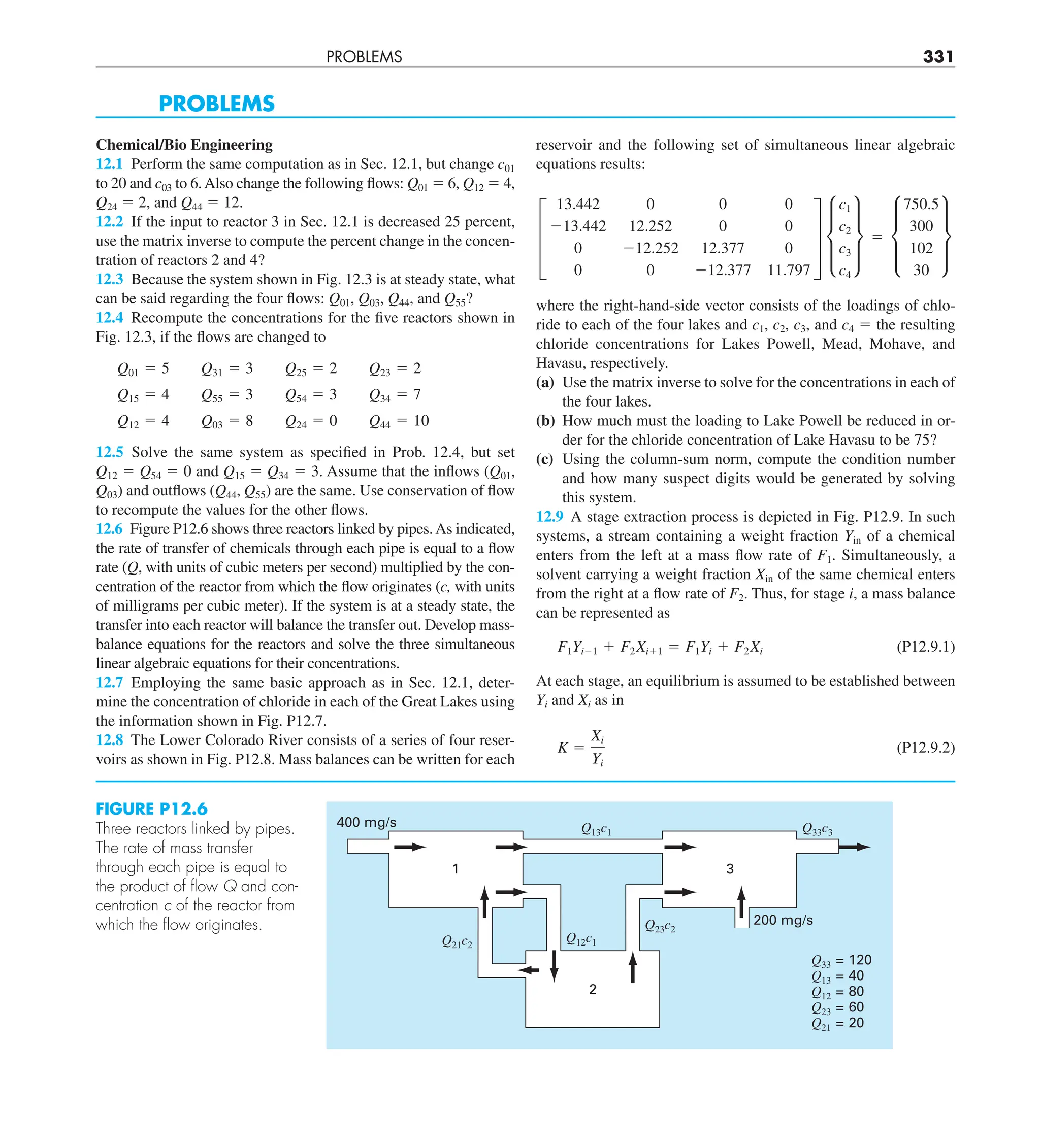PROBLEMS 331
PROBLEMS
Chemical/Bio Engineering
12.1 Perform the same computation as in Sec. 12.1, but change c01
to 20 and c03 to 6.Also change the following flows: Q01 5 6, Q12 5 4,
Q24 5 2, and Q44 5 12.
12.2 If the input to reactor 3 in Sec. 12.1 is decreased 25 percent,
use the matrix inverse to compute the percent change in the concen-
tration of reactors 2 and 4?
12.3 Because the system shown in Fig. 12.3 is at steady state, what
can be said regarding the four flows: Q01, Q03, Q44, and Q55?
12.4 Recompute the concentrations for the five reactors shown in
Fig. 12.3, if the flows are changed to
Q01 5 5 Q31 5 3 Q25 5 2 Q23 5 2
Q15 5 4 Q55 5 3 Q54 5 3 Q34 5 7
Q12 5 4 Q03 5 8 Q24 5 0 Q44 5 10
12.5 Solve the same system as specified in Prob. 12.4, but set
Q12 5 Q54 5 0 and Q15 5 Q34 5 3. Assume that the inflows (Q01,
Q03) and outflows (Q44, Q55) are the same. Use conservation of flow
to recompute the values for the other flows.
12.6 Figure P12.6 shows three reactors linked by pipes.As indicated,
the rate of transfer of chemicals through each pipe is equal to a flow
rate (Q, with units of cubic meters per second) multiplied by the con-
centration of the reactor from which the flow originates (c, with units
of milligrams per cubic meter). If the system is at a steady state, the
transfer into each reactor will balance the transfer out. Develop mass-
balance equations for the reactors and solve the three simultaneous
linear algebraic equations for their concentrations.
12.7 Employing the same basic approach as in Sec. 12.1, deter-
mine the concentration of chloride in each of the Great Lakes using
the information shown in Fig. P12.7.
12.8 The Lower Colorado River consists of a series of four reser-
voirs as shown in Fig. P12.8. Mass balances can be written for each
reservoir and the following set of simultaneous linear algebraic
equations results:
≥
13.442 0 0 0
213.442 12.252 0 0
0 212.252 12.377 0
0 0 212.377 11.797
¥ μ
c1
c2
c3
c4
∂ 5 μ
750.5
300
102
30
∂
where the right-hand-side vector consists of the loadings of chlo-
ride to each of the four lakes and c1, c2, c3, and c4 5 the resulting
chloride concentrations for Lakes Powell, Mead, Mohave, and
Havasu, respectively.
(a) Use the matrix inverse to solve for the concentrations in each of
the four lakes.
(b) How much must the loading to Lake Powell be reduced in or-
der for the chloride concentration of Lake Havasu to be 75?
(c) Using the column-sum norm, compute the condition number
and how many suspect digits would be generated by solving
this system.
12.9 A stage extraction process is depicted in Fig. P12.9. In such
systems, a stream containing a weight fraction Yin of a chemical
enters from the left at a mass flow rate of F1. Simultaneously, a
solvent carrying a weight fraction Xin of the same chemical enters
from the right at a flow rate of F2. Thus, for stage i, a mass balance
can be represented as
F1Yi21 1 F2Xi11 5 F1Yi 1 F2Xi (P12.9.1)
At each stage, an equilibrium is assumed to be established between
Yi and Xi as in
K 5
Xi
Yi
(P12.9.2)
FIGURE P12.6
Three reactors linked by pipes.
The rate of mass transfer
through each pipe is equal to
the product of ﬂow Q and con-
centration c of the reactor from
which the ﬂow originates.
2
3
Q33 = 120
Q13 = 40
Q12 = 80
Q23 = 60
Q21 = 20
Q12c1
Q21c2
Q23c2
Q33c3
Q13c1
400 mg/s
200 mg/s
1
 