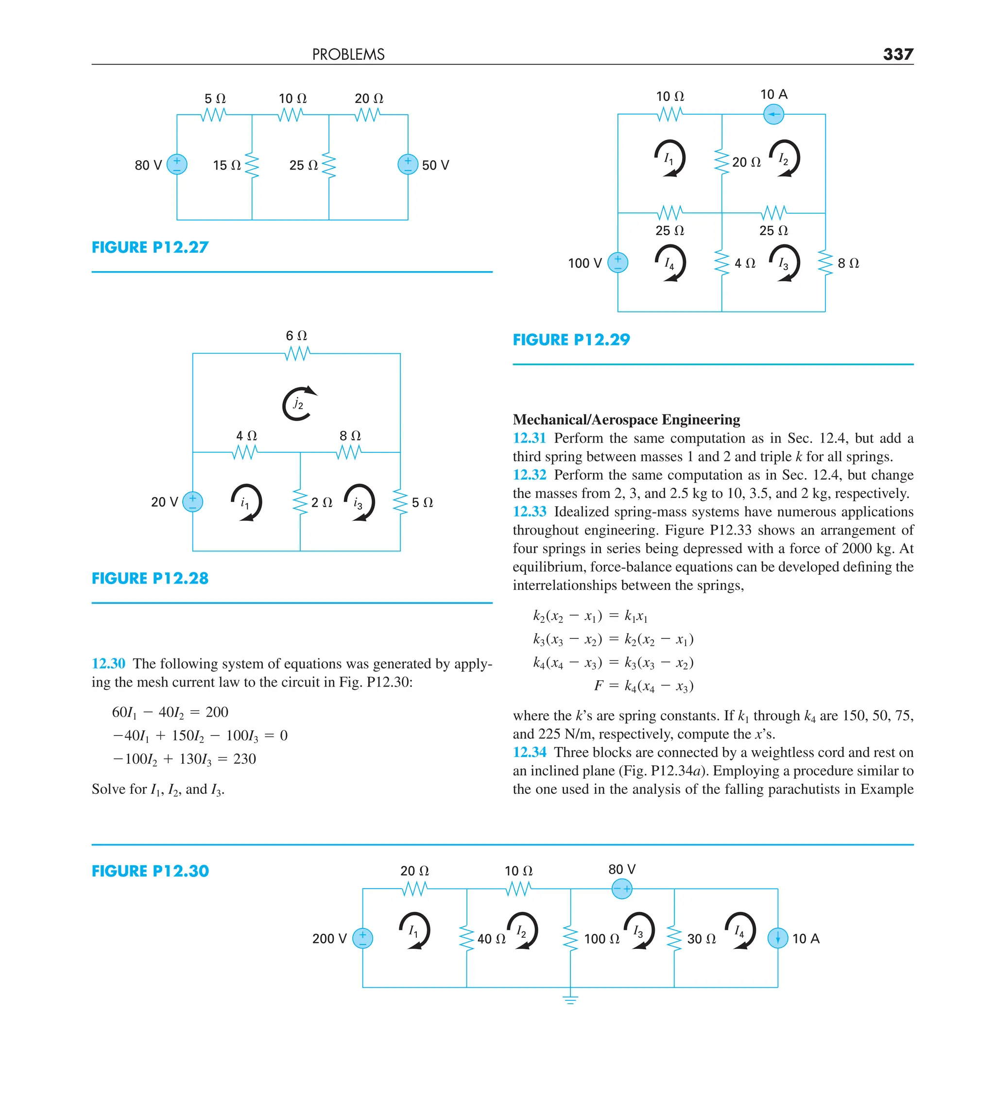 PROBLEMS 337
Mechanical/Aerospace Engineering
12.31 Perform the same computation as in Sec. 12.4, but add a
third spring between masses 1 and 2 and triple k for all springs.
12.32 Perform the same computation as in Sec. 12.4, but change
the masses from 2, 3, and 2.5 kg to 10, 3.5, and 2 kg, respectively.
12.33 Idealized spring-mass systems have numerous applications
throughout engineering. Figure P12.33 shows an arrangement of
four springs in series being depressed with a force of 2000 kg. At
equilibrium, force-balance equations can be developed defining the
interrelationships between the springs,
k2(x2 2 x1) 5 k1x1
k3(x3 2 x2) 5 k2(x2 2 x1)
k4(x4 2 x3) 5 k3(x3 2 x2)
F 5 k4(x4 2 x3)
where the k’s are spring constants. If k1 through k4 are 150, 50, 75,
and 225 N/m, respectively, compute the x’s.
12.34 Three blocks are connected by a weightless cord and rest on
an inclined plane (Fig. P12.34a). Employing a procedure similar to
the one used in the analysis of the falling parachutists in Example
12.30 The following system of equations was generated by apply-
ing the mesh current law to the circuit in Fig. P12.30:
60I1 2 40I2 5 200
240I1 1 150I2 2 100I3 5 0
2100I2 1 130I3 5 230
Solve for I1, I2, and I3.
FIGURE P12.27
15 ⍀ 25 ⍀ 50 V
80 V
5 ⍀ 10 ⍀ 20 ⍀
+
–
+
–
FIGURE P12.28
20 V
8 ⍀
4 ⍀
5 ⍀
2 ⍀
+
–
6 ⍀
i3
i1
j2
FIGURE P12.30
200 V
80 V
10 A
20 ⍀
40 ⍀
10 ⍀
100 ⍀ 30 ⍀
+
–
+
–
I1 I2 I3 I4
FIGURE P12.29
100 V
25 ⍀
25 ⍀
8 ⍀
4 ⍀
+
–
10 A
10 ⍀
20 ⍀ I2
I3
I4
I1
 