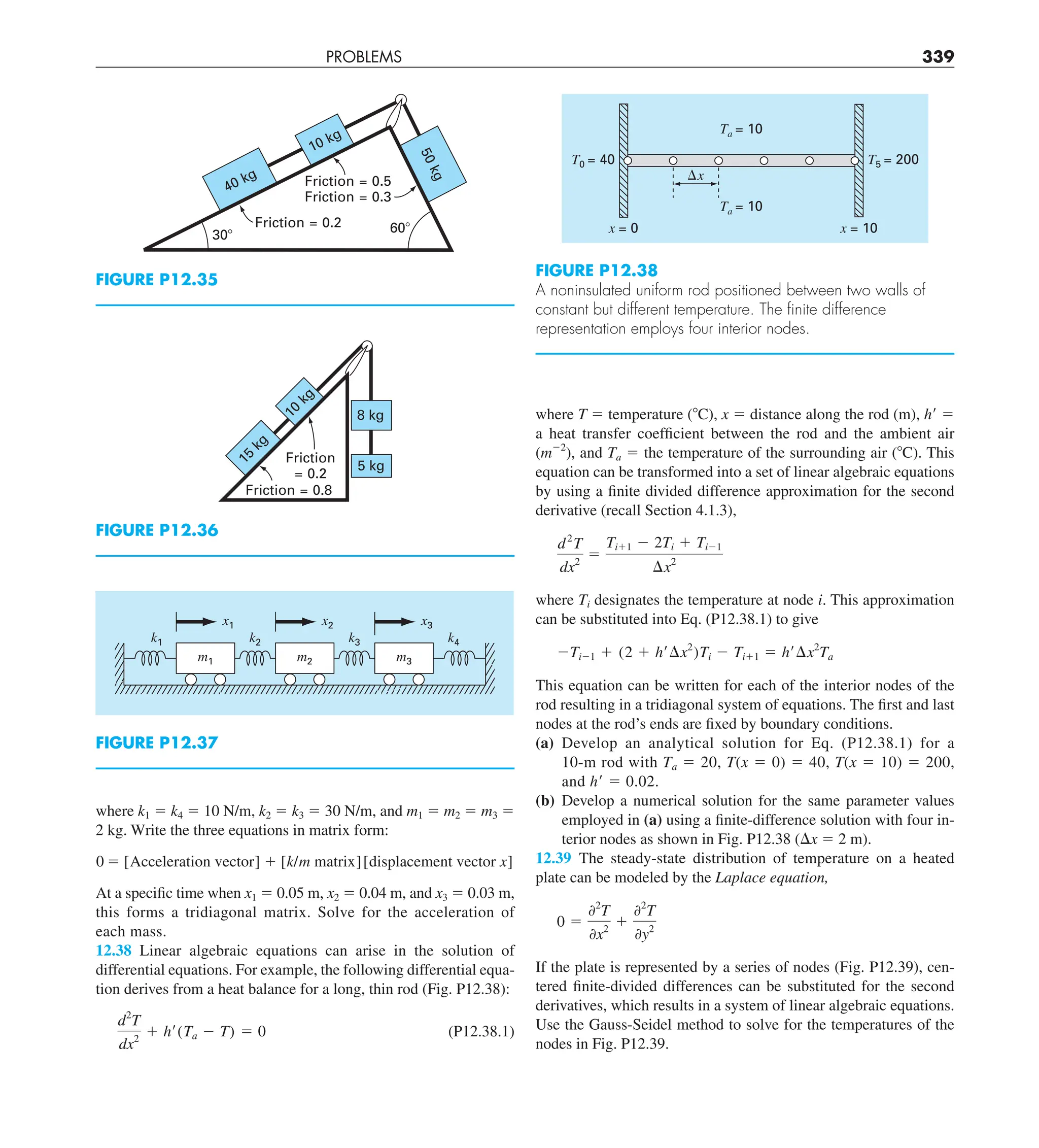 PROBLEMS 339
where T 5 temperature (8C), x 5 distance along the rod (m), h9 5
a heat transfer coefficient between the rod and the ambient air
(m22
), and Ta 5 the temperature of the surrounding air (8C). This
equation can be transformed into a set of linear algebraic equations
by using a finite divided difference approximation for the second
derivative (recall Section 4.1.3),
d2
T
dx2
5
Ti11 2 2Ti 1 Ti21
¢x2
where Ti designates the temperature at node i. This approximation
can be substituted into Eq. (P12.38.1) to give
2Ti21 1 (2 1 h¿¢x2
)Ti 2 Ti11 5 h¿¢x2
Ta
This equation can be written for each of the interior nodes of the
rod resulting in a tridiagonal system of equations. The first and last
nodes at the rod’s ends are fixed by boundary conditions.
(a) Develop an analytical solution for Eq. (P12.38.1) for a
10-m rod with Ta 5 20, T(x 5 0) 5 40, T(x 5 10) 5 200,
and h9 5 0.02.
(b) Develop a numerical solution for the same parameter values
employed in (a) using a finite-difference solution with four in-
terior nodes as shown in Fig. P12.38 (Dx 5 2 m).
12.39 The steady-state distribution of temperature on a heated
plate can be modeled by the Laplace equation,
0 5
02
T
0x2
1
02
T
0y2
If the plate is represented by a series of nodes (Fig. P12.39), cen-
tered finite-divided differences can be substituted for the second
derivatives, which results in a system of linear algebraic equations.
Use the Gauss-Seidel method to solve for the temperatures of the
nodes in Fig. P12.39.
where k1 5 k4 5 10 N/m, k2 5 k3 5 30 N/m, and m1 5 m2 5 m3 5
2 kg. Write the three equations in matrix form:
0 5 [Acceleration vector] 1 [k/m matrix][displacement vector x]
At a specific time when x1 5 0.05 m, x2 5 0.04 m, and x3 5 0.03 m,
this forms a tridiagonal matrix. Solve for the acceleration of
each mass.
12.38 Linear algebraic equations can arise in the solution of
differential equations. For example, the following differential equa-
tion derives from a heat balance for a long, thin rod (Fig. P12.38):
d2
T
dx2
1 h¿(Ta 2 T) 5 0 (P12.38.1)
FIGURE P12.35
40 kg
5
0
k
g
10 kg
30⬚
60⬚
Friction = 0.5
Friction = 0.3
Friction = 0.2
FIGURE P12.38
A noninsulated uniform rod positioned between two walls of
constant but different temperature. The ﬁnite difference
representation employs four interior nodes.
⌬x
T0 = 40 T5 = 200
Ta = 10
Ta = 10
x = 0 x = 10
FIGURE P12.36
Friction = 0.8
Friction
= 0.2
8 kg
1
0
k
g
1
5
k
g
5 kg
FIGURE P12.37
m1 m2 m3
x1
k2 k3 k4
k1
x2 x3
 
