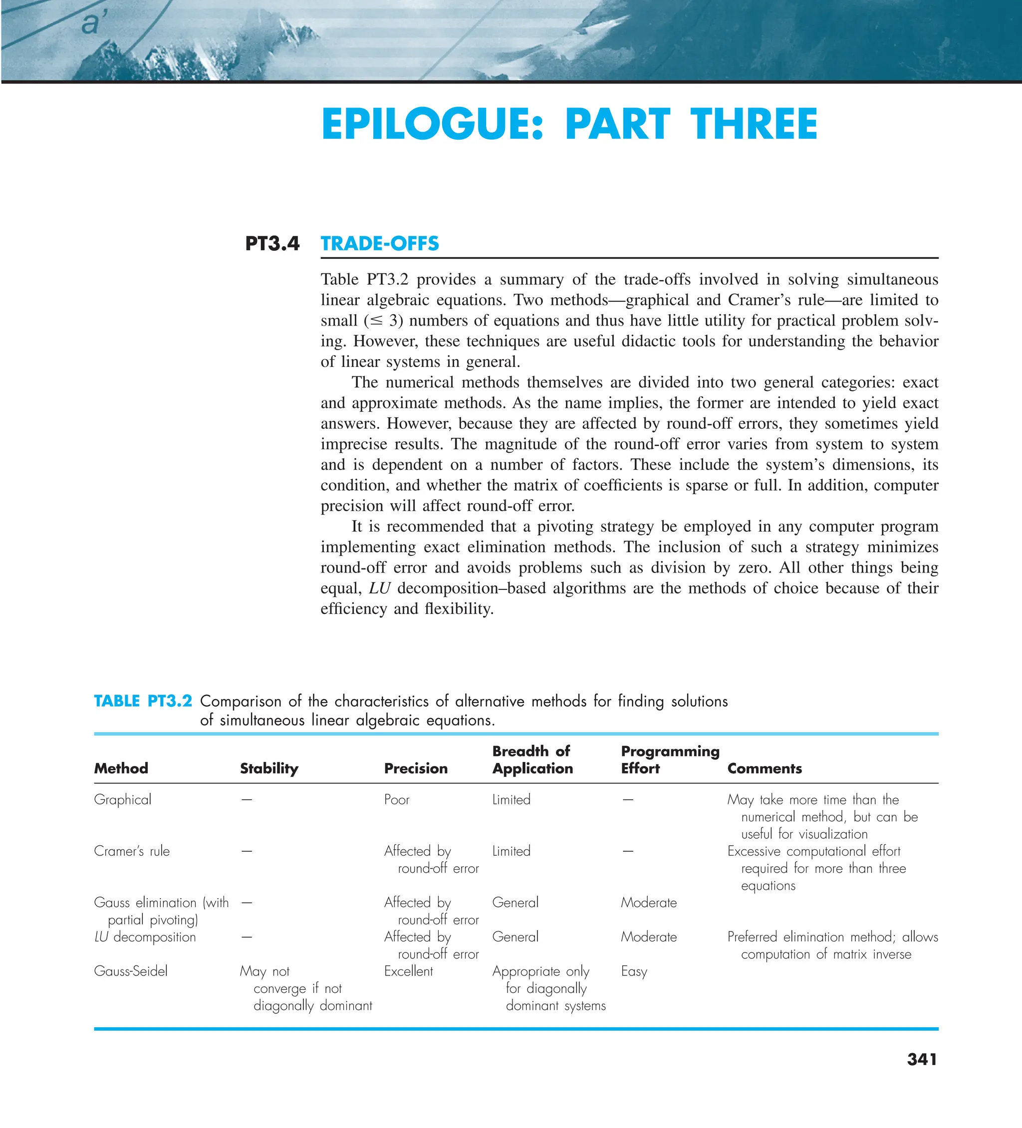 27.1 CURRENT 1ST LEVEL HEAD 341
341
PT3.4 TRADE-OFFS
Table PT3.2 provides a summary of the trade-offs involved in solving simultaneous
linear algebraic equations. Two methods—graphical and Cramer’s rule—are limited to
small (# 3) numbers of equations and thus have little utility for practical problem solv-
ing. However, these techniques are useful didactic tools for understanding the behavior
of linear systems in general.
The numerical methods themselves are divided into two general categories: exact
and approximate methods. As the name implies, the former are intended to yield exact
answers. However, because they are affected by round-off errors, they sometimes yield
imprecise results. The magnitude of the round-off error varies from system to system
and is dependent on a number of factors. These include the system’s dimensions, its
condition, and whether the matrix of coefficients is sparse or full. In addition, computer
precision will affect round-off error.
It is recommended that a pivoting strategy be employed in any computer program
implementing exact elimination methods. The inclusion of such a strategy minimizes
round-off error and avoids problems such as division by zero. All other things being
equal, LU decomposition–based algorithms are the methods of choice because of their
efficiency and flexibility.
TABLE PT3.2 Comparison of the characteristics of alternative methods for ﬁnding solutions
of simultaneous linear algebraic equations.
Breadth of Programming
Method Stability Precision Application Effort Comments
Graphical — Poor Limited — May take more time than the
numerical method, but can be
useful for visualization
Cramer’s rule — Affected by Limited — Excessive computational effort
round-off error required for more than three
equations
Gauss elimination (with — Affected by General Moderate
partial pivoting) round-off error
LU decomposition — Affected by General Moderate Preferred elimination method; allows
round-off error computation of matrix inverse
Gauss-Seidel May not Excellent Appropriate only Easy
converge if not for diagonally
diagonally dominant dominant systems
EPILOGUE: PART THREE
 