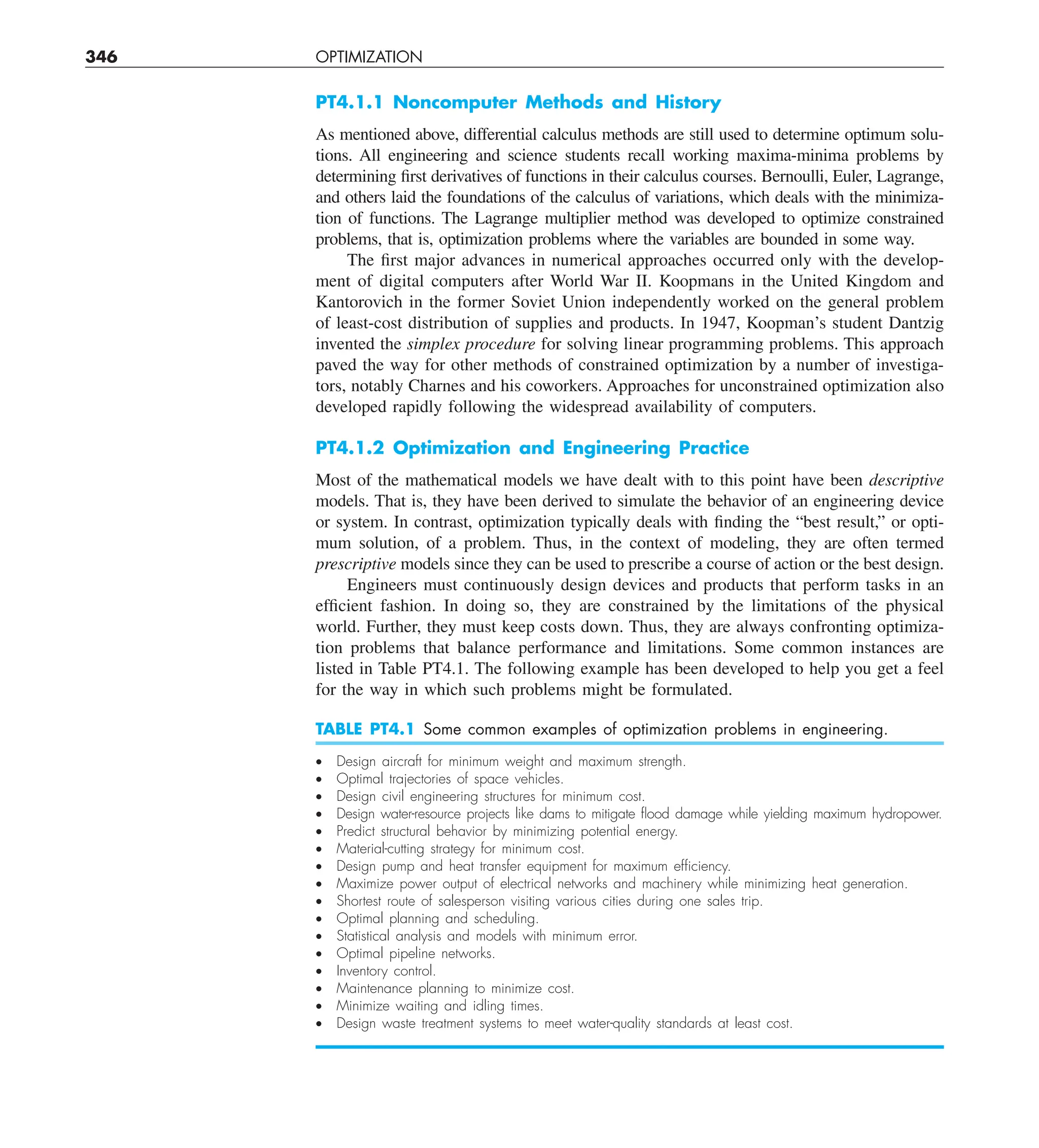 346 OPTIMIZATION
PT4.1.1 Noncomputer Methods and History
As mentioned above, differential calculus methods are still used to determine optimum solu-
tions. All engineering and science students recall working maxima-minima problems by
determining first derivatives of functions in their calculus courses. Bernoulli, Euler, Lagrange,
and others laid the foundations of the calculus of variations, which deals with the minimiza-
tion of functions. The Lagrange multiplier method was developed to optimize constrained
problems, that is, optimization problems where the variables are bounded in some way.
The first major advances in numerical approaches occurred only with the develop-
ment of digital computers after World War II. Koopmans in the United Kingdom and
Kantorovich in the former Soviet Union independently worked on the general problem
of least-cost distribution of supplies and products. In 1947, Koopman’s student Dantzig
invented the simplex procedure for solving linear programming problems. This approach
paved the way for other methods of constrained optimization by a number of investiga-
tors, notably Charnes and his coworkers. Approaches for unconstrained optimization also
developed rapidly following the widespread availability of computers.
PT4.1.2 Optimization and Engineering Practice
Most of the mathematical models we have dealt with to this point have been descriptive
models. That is, they have been derived to simulate the behavior of an engineering device
or system. In contrast, optimization typically deals with finding the “best result,” or opti-
mum solution, of a problem. Thus, in the context of modeling, they are often termed
prescriptive models since they can be used to prescribe a course of action or the best design.
Engineers must continuously design devices and products that perform tasks in an
efficient fashion. In doing so, they are constrained by the limitations of the physical
world. Further, they must keep costs down. Thus, they are always confronting optimiza-
tion problems that balance performance and limitations. Some common instances are
listed in Table PT4.1. The following example has been developed to help you get a feel
for the way in which such problems might be formulated.
TABLE PT4.1 Some common examples of optimization problems in engineering.
• Design aircraft for minimum weight and maximum strength.
• Optimal trajectories of space vehicles.
• Design civil engineering structures for minimum cost.
• Design water-resource projects like dams to mitigate ﬂood damage while yielding maximum hydropower.
• Predict structural behavior by minimizing potential energy.
• Material-cutting strategy for minimum cost.
• Design pump and heat transfer equipment for maximum efﬁciency.
• Maximize power output of electrical networks and machinery while minimizing heat generation.
• Shortest route of salesperson visiting various cities during one sales trip.
• Optimal planning and scheduling.
• Statistical analysis and models with minimum error.
• Optimal pipeline networks.
• Inventory control.
• Maintenance planning to minimize cost.
• Minimize waiting and idling times.
• Design waste treatment systems to meet water-quality standards at least cost.
 