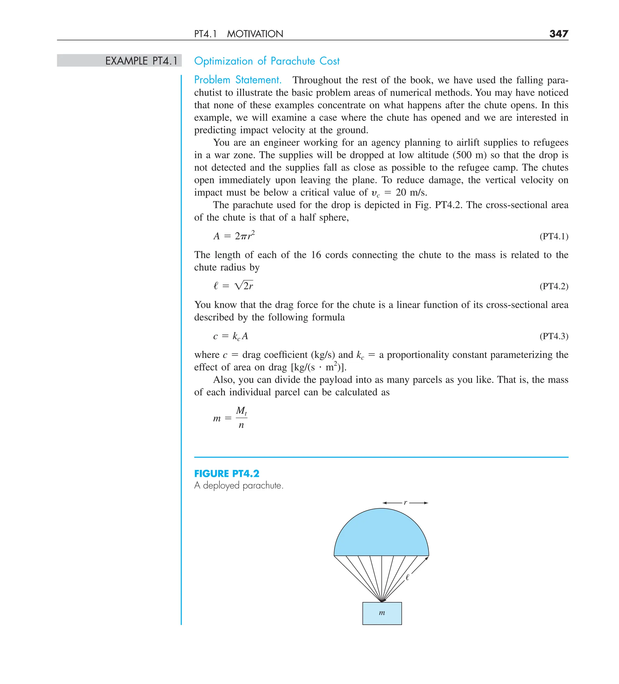 PT4.1 MOTIVATION 347
EXAMPLE PT4.1 Optimization of Parachute Cost
Problem Statement. Throughout the rest of the book, we have used the falling para-
chutist to illustrate the basic problem areas of numerical methods. You may have noticed
that none of these examples concentrate on what happens after the chute opens. In this
example, we will examine a case where the chute has opened and we are interested in
predicting impact velocity at the ground.
You are an engineer working for an agency planning to airlift supplies to refugees
in a war zone. The supplies will be dropped at low altitude (500 m) so that the drop is
not detected and the supplies fall as close as possible to the refugee camp. The chutes
open immediately upon leaving the plane. To reduce damage, the vertical velocity on
impact must be below a critical value of yc 5 20 m/s.
The parachute used for the drop is depicted in Fig. PT4.2. The cross-sectional area
of the chute is that of a half sphere,
A 5 2pr2
(PT4.1)
The length of each of the 16 cords connecting the chute to the mass is related to the
chute radius by
/ 5 12r (PT4.2)
You know that the drag force for the chute is a linear function of its cross-sectional area
described by the following formula
c 5 kc A (PT4.3)
where c 5 drag coefficient (kg/s) and kc 5 a proportionality constant parameterizing the
effect of area on drag [kg/(s ? m2
)].
Also, you can divide the payload into as many parcels as you like. That is, the mass
of each individual parcel can be calculated as
m 5
Mt
n
FIGURE PT4.2
A deployed parachute.
m
r
ᐉ
 