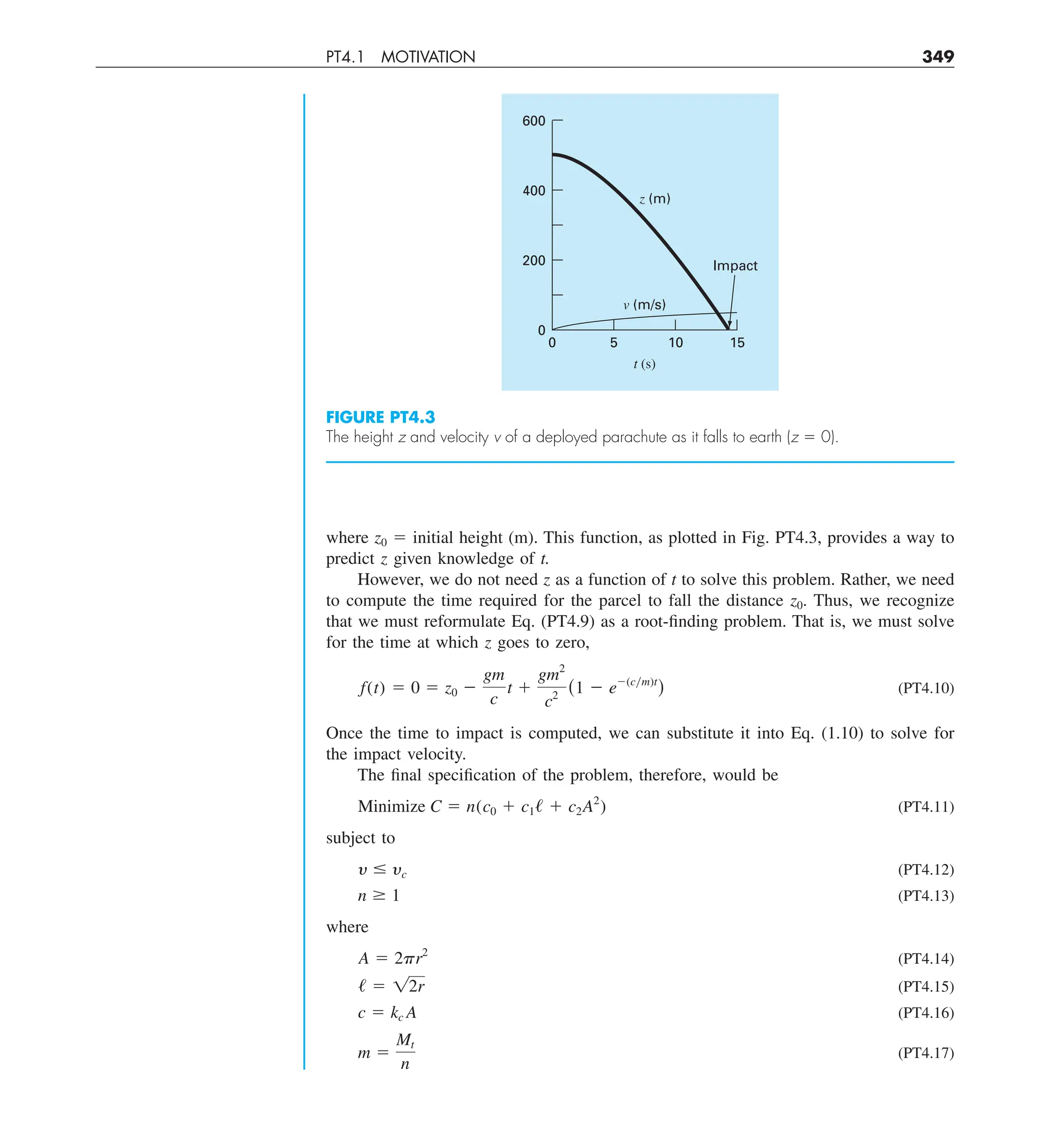 PT4.1 MOTIVATION 349
where z0 5 initial height (m). This function, as plotted in Fig. PT4.3, provides a way to
predict z given knowledge of t.
However, we do not need z as a function of t to solve this problem. Rather, we need
to compute the time required for the parcel to fall the distance z0. Thus, we recognize
that we must reformulate Eq. (PT4.9) as a root-finding problem. That is, we must solve
for the time at which z goes to zero,
f(t) 5 0 5 z0 2
gm
c
t 1
gm2
c2
(1 2 e2(cym)t
) (PT4.10)
Once the time to impact is computed, we can substitute it into Eq. (1.10) to solve for
the impact velocity.
The final specification of the problem, therefore, would be
Minimize C 5 n(c0 1 c1/ 1 c2A2
) (PT4.11)
subject to
y # yc (PT4.12)
n $ 1 (PT4.13)
where
A 5 2pr2
(PT4.14)
/ 5 12r (PT4.15)
c 5 kc A (PT4.16)
m 5
Mt
n
(PT4.17)
FIGURE PT4.3
The height z and velocity v of a deployed parachute as it falls to earth (z 5 0).
5 10
t (s)
v (m/s)
z (m)
15
Impact
0
0
200
400
600
 