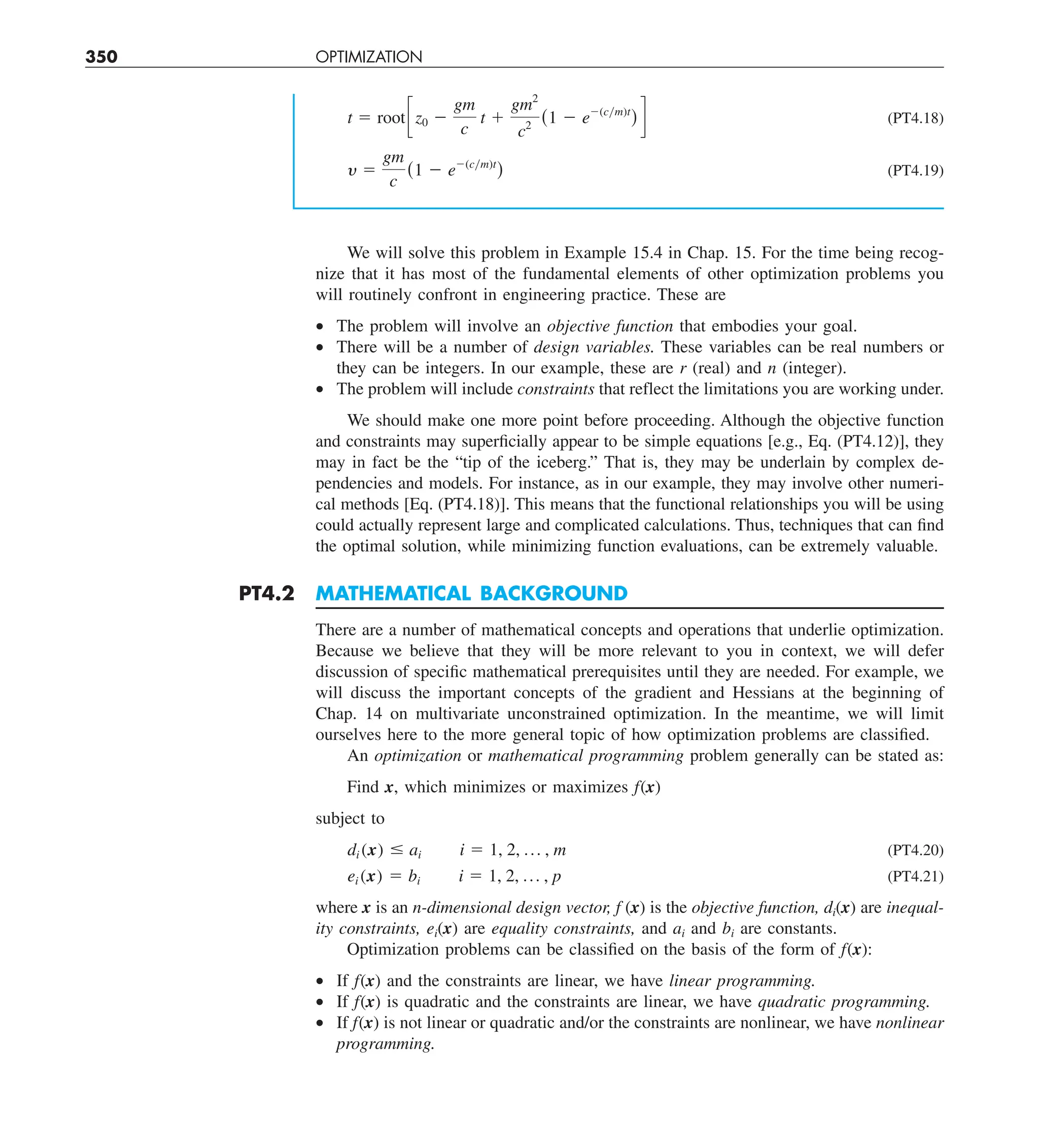 350 OPTIMIZATION
t 5 rootcz0 2
gm
c
t 1
gm2
c2
(1 2 e2(cym)t
) d (PT4.18)
y 5
gm
c
(1 2 e2(cym)t
) (PT4.19)
We will solve this problem in Example 15.4 in Chap. 15. For the time being recog-
nize that it has most of the fundamental elements of other optimization problems you
will routinely confront in engineering practice. These are
• The problem will involve an objective function that embodies your goal.
• There will be a number of design variables. These variables can be real numbers or
they can be integers. In our example, these are r (real) and n (integer).
• The problem will include constraints that reflect the limitations you are working under.
We should make one more point before proceeding. Although the objective function
and constraints may superficially appear to be simple equations [e.g., Eq. (PT4.12)], they
may in fact be the “tip of the iceberg.” That is, they may be underlain by complex de-
pendencies and models. For instance, as in our example, they may involve other numeri-
cal methods [Eq. (PT4.18)]. This means that the functional relationships you will be using
could actually represent large and complicated calculations. Thus, techniques that can find
the optimal solution, while minimizing function evaluations, can be extremely valuable.
PT4.2 MATHEMATICAL BACKGROUND
There are a number of mathematical concepts and operations that underlie optimization.
Because we believe that they will be more relevant to you in context, we will defer
discussion of specific mathematical prerequisites until they are needed. For example, we
will discuss the important concepts of the gradient and Hessians at the beginning of
Chap. 14 on multivariate unconstrained optimization. In the meantime, we will limit
ourselves here to the more general topic of how optimization problems are classified.
An optimization or mathematical programming problem generally can be stated as:
Find x, which minimizes or maximizes f(x)
subject to
di (x) # ai i 5 1, 2, p , m (PT4.20)
ei (x) 5 bi i 5 1, 2, p , p (PT4.21)
where x is an n-dimensional design vector, f (x) is the objective function, di(x) are inequal-
ity constraints, ei(x) are equality constraints, and ai and bi are constants.
Optimization problems can be classified on the basis of the form of f(x):
• If f(x) and the constraints are linear, we have linear programming.
• If f(x) is quadratic and the constraints are linear, we have quadratic programming.
• If f(x) is not linear or quadratic and/or the constraints are nonlinear, we have nonlinear
programming.
 