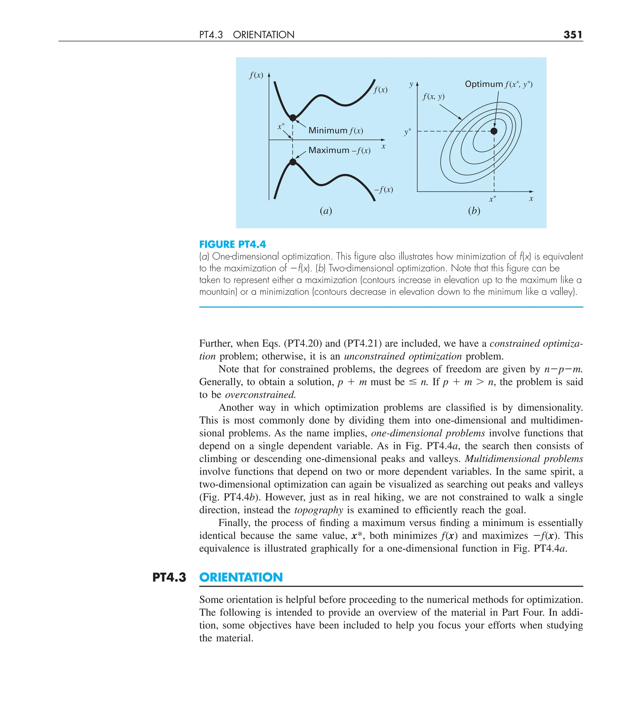 PT4.3 ORIENTATION 351
Further, when Eqs. (PT4.20) and (PT4.21) are included, we have a constrained optimiza-
tion problem; otherwise, it is an unconstrained optimization problem.
Note that for constrained problems, the degrees of freedom are given by n2p2m.
Generally, to obtain a solution, p 1 m must be # n. If p 1 m . n, the problem is said
to be overconstrained.
Another way in which optimization problems are classified is by dimensionality.
This is most commonly done by dividing them into one-dimensional and multidimen-
sional problems. As the name implies, one-dimensional problems involve functions that
depend on a single dependent variable. As in Fig. PT4.4a, the search then consists of
climbing or descending one-dimensional peaks and valleys. Multidimensional problems
involve functions that depend on two or more dependent variables. In the same spirit, a
two-dimensional optimization can again be visualized as searching out peaks and valleys
(Fig. PT4.4b). However, just as in real hiking, we are not constrained to walk a single
direction, instead the topography is examined to efficiently reach the goal.
Finally, the process of finding a maximum versus finding a minimum is essentially
identical because the same value, x*, both minimizes f(x) and maximizes 2f(x). This
equivalence is illustrated graphically for a one-dimensional function in Fig. PT4.4a.
PT4.3 ORIENTATION
Some orientation is helpful before proceeding to the numerical methods for optimization.
The following is intended to provide an overview of the material in Part Four. In addi-
tion, some objectives have been included to help you focus your efforts when studying
the material.
FIGURE PT4.4
(a) One-dimensional optimization. This ﬁgure also illustrates how minimization of f(x) is equivalent
to the maximization of 2f(x). (b) Two-dimensional optimization. Note that this ﬁgure can be
taken to represent either a maximization (contours increase in elevation up to the maximum like a
mountain) or a minimization (contours decrease in elevation down to the minimum like a valley).
x*
x*
x
x
(b)
(a)
Optimum f(x*, y*)
Minimum f (x)
f (x)
– f(x)
Maximum – f (x)
f (x, y)
f (x)
y*
y
 