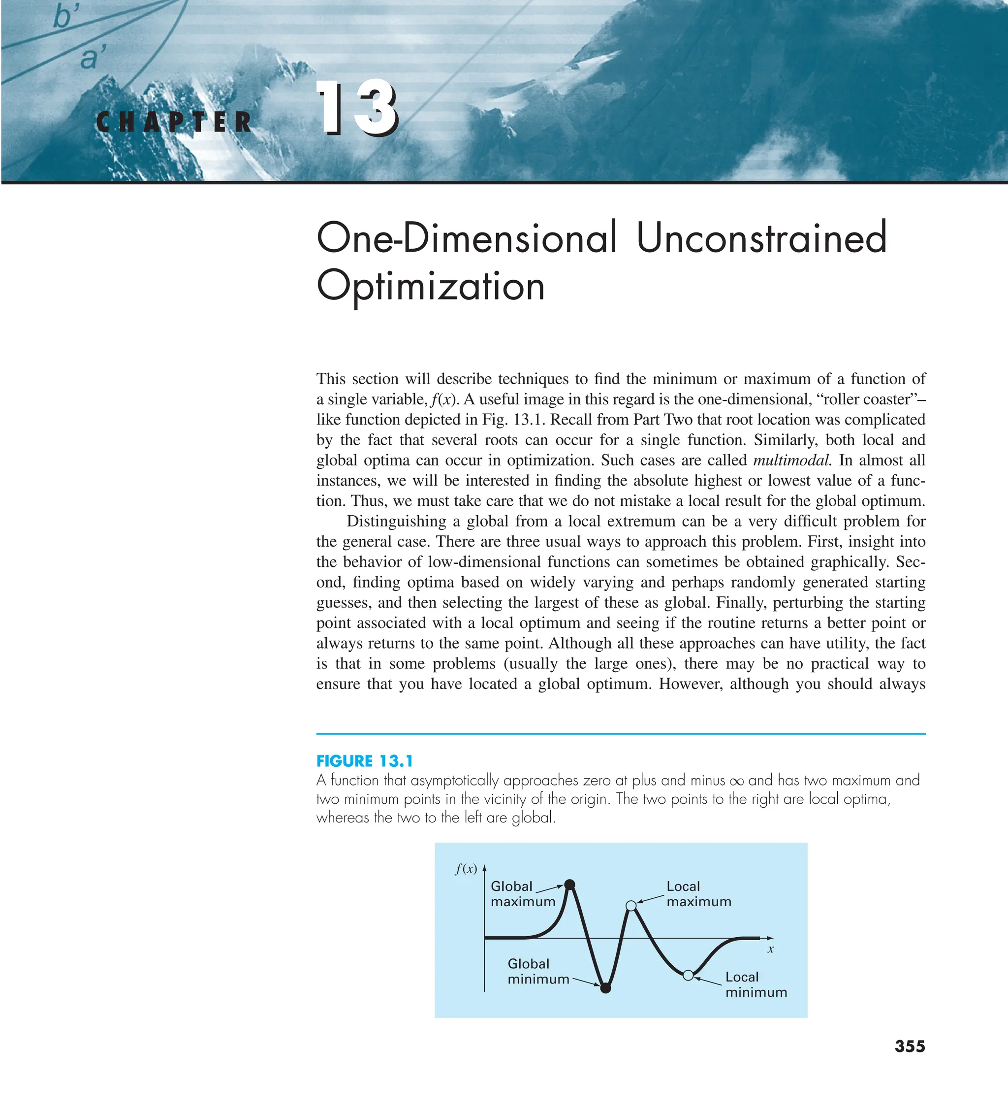 13
355
C H A P T E R 13
One-Dimensional Unconstrained
Optimization
This section will describe techniques to find the minimum or maximum of a function of
a single variable, f(x). A useful image in this regard is the one-dimensional, “roller coaster”–
like function depicted in Fig. 13.1. Recall from Part Two that root location was complicated
by the fact that several roots can occur for a single function. Similarly, both local and
global optima can occur in optimization. Such cases are called multimodal. In almost all
instances, we will be interested in finding the absolute highest or lowest value of a func-
tion. Thus, we must take care that we do not mistake a local result for the global optimum.
Distinguishing a global from a local extremum can be a very difficult problem for
the general case. There are three usual ways to approach this problem. First, insight into
the behavior of low-dimensional functions can sometimes be obtained graphically. Sec-
ond, finding optima based on widely varying and perhaps randomly generated starting
guesses, and then selecting the largest of these as global. Finally, perturbing the starting
point associated with a local optimum and seeing if the routine returns a better point or
always returns to the same point. Although all these approaches can have utility, the fact
is that in some problems (usually the large ones), there may be no practical way to
ensure that you have located a global optimum. However, although you should always
FIGURE 13.1
A function that asymptotically approaches zero at plus and minus q and has two maximum and
two minimum points in the vicinity of the origin. The two points to the right are local optima,
whereas the two to the left are global.
Local
maximum
Local
minimum
Global
minimum
Global
maximum
f(x)
x
 