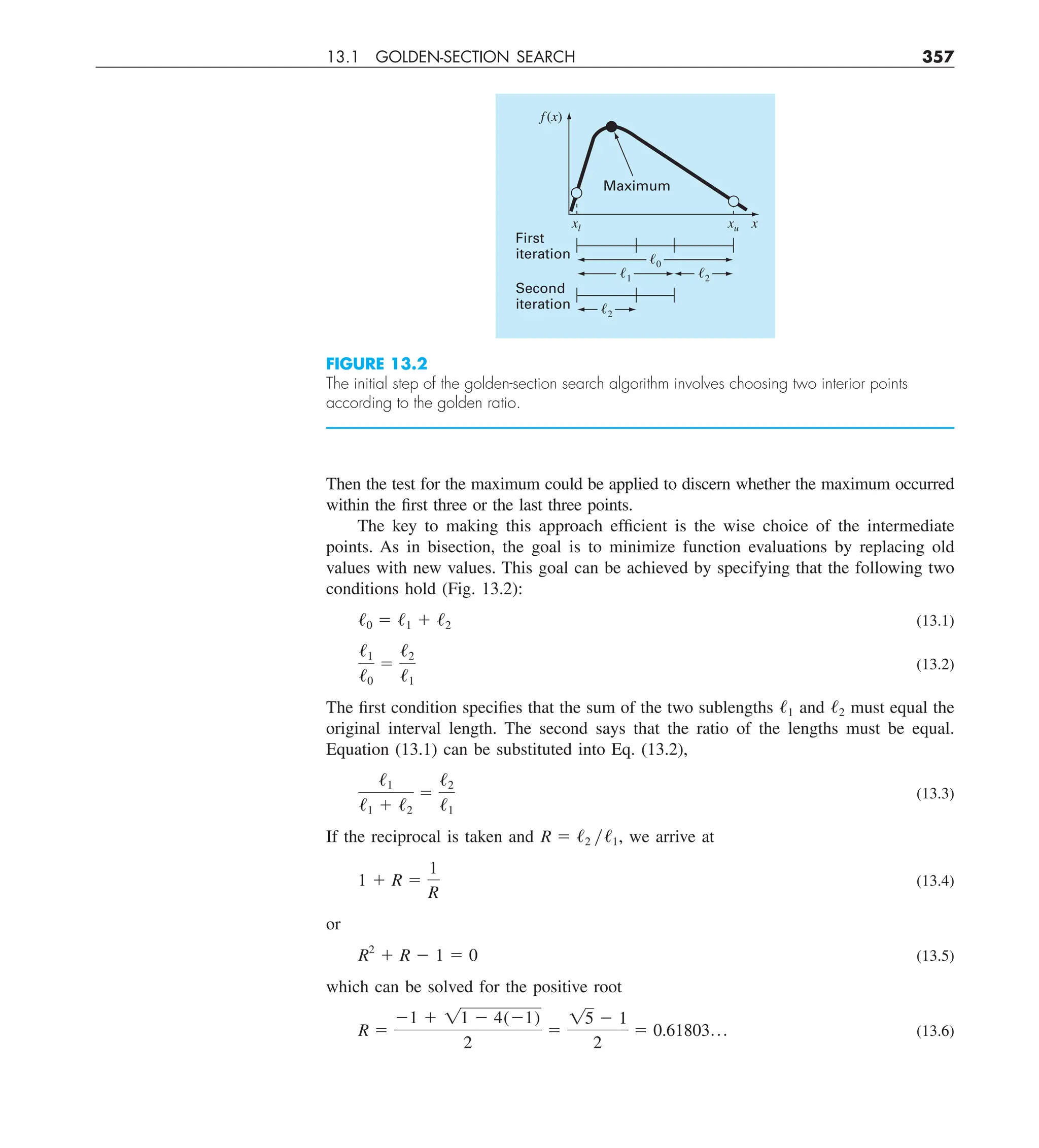 13.1 GOLDEN-SECTION SEARCH 357
Then the test for the maximum could be applied to discern whether the maximum occurred
within the first three or the last three points.
The key to making this approach efficient is the wise choice of the intermediate
points. As in bisection, the goal is to minimize function evaluations by replacing old
values with new values. This goal can be achieved by specifying that the following two
conditions hold (Fig. 13.2):
/0 5 /1 1 /2 (13.1)
/1
/0
5
/2
/1
(13.2)
The first condition specifies that the sum of the two sublengths /1 and /2 must equal the
original interval length. The second says that the ratio of the lengths must be equal.
Equation (13.1) can be substituted into Eq. (13.2),
/1
/1 1 /2
5
/2
/1
(13.3)
If the reciprocal is taken and R 5 /2 y/1, we arrive at
1 1 R 5
1
R
(13.4)
or
R2
1 R 2 1 5 0 (13.5)
which can be solved for the positive root
R 5
21 1 11 2 4(21)
2
5
15 2 1
2
5 0.61803p (13.6)
FIGURE 13.2
The initial step of the golden-section search algorithm involves choosing two interior points
according to the golden ratio.
Maximum
First
iteration
Second
iteration
f (x)
x
xu
xl
ᐉ0
ᐉ1
ᐉ2
ᐉ2
 